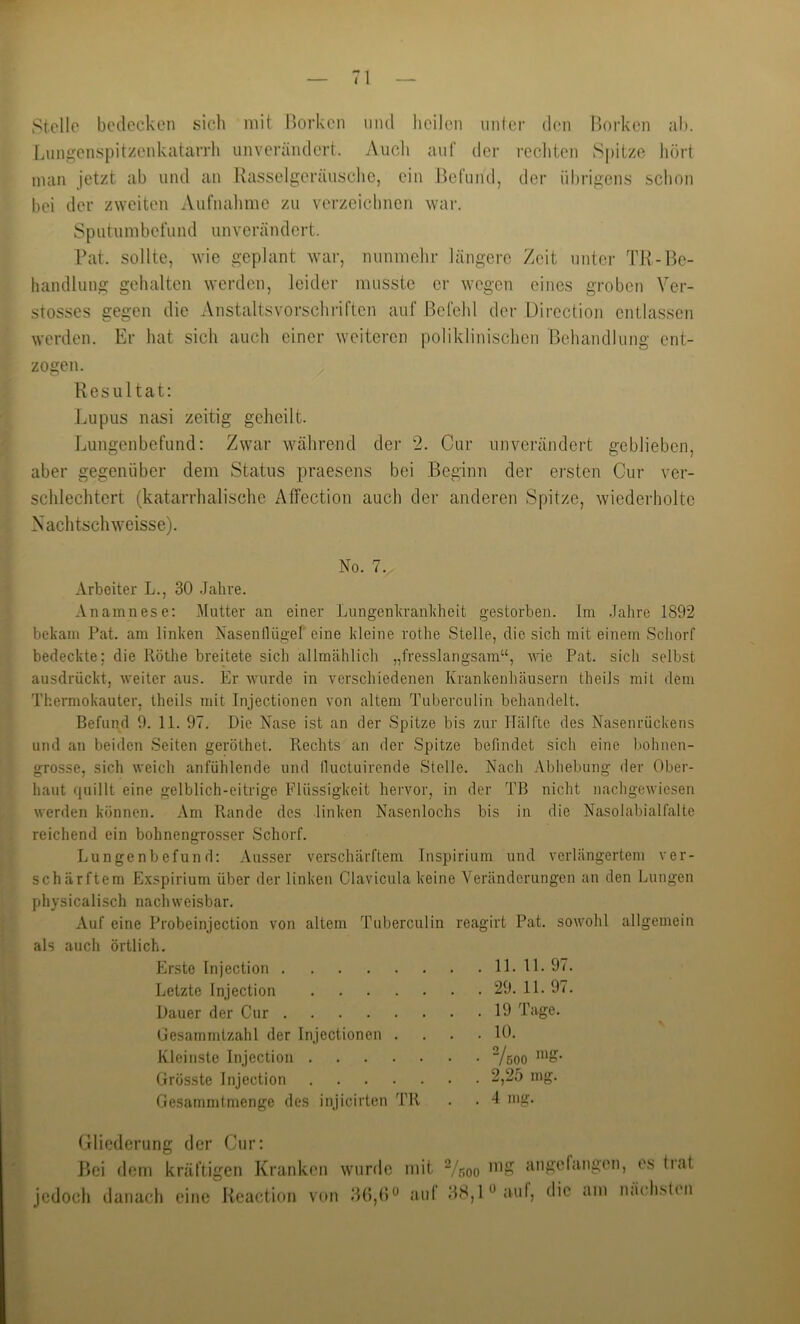 Stelle bedecken sich mit Borken mul heilen iinicr den Borken ah. Liingenspitzeid^atarrh unverändert. Auch auf der rechten S|)itze hört man jetzt ab und an Rasselgeräusche, ein Befund, der übrigens schon bei der zweiten Aufnahme zu verzeichnen war. Sputumbefund unverändert. Rat. sollte, wie geplant war, nunmehr längere Zeit unter TR-Be- handlung gehalten werden, leider musste er wegen eines groben Ver- stosses gegen die Anstaltsvorsclu’iften auf Befehl der Direction entlassen werden. Er hat sich auch einer weiteren poliklinischen Rehandlung ent- zogen. Resultat: Lupus nasi zeitig geheilt. Lungenbefund: Zwar während der 2. Cur unverändert geblieben, aber gegenüber dem Status praesens bei Beginn der ersten Cur ver- schlechtert (katarrhalische Äffection auch der anderen Spitze, wiederholte Nachtschweisse). No. 7. Arbeiter L., 30 .Jahre. Anamnese: Mutter an einer Lungenlvranldieit gestorben. Im Jahre 1892 bekam Pat. am linken NasenlUigel eine kleine rothe Stelle, die sich mit einem Schorf bedeckte; die Röthe breitete sich allmählich „fresslangsam“, wie Pat. sich selbst ausdrückt, weiter aus. Er wurde in verschiedenen Krankenhäusern theils mit dem Thermokauter, theils mit Injectionen von altem Tuberculin behandelt. Befund 9. 11. 97. Die Nase ist an der Spitze bis zur Hälfte des Nasenrückens und an beiden Seiten geröthet. Rechts an der Spitze befindet sich eine bohnen- grosse, sich weich anfühlende und lluctuirende Stelle. Nach Abbeluing der Ober- haut quillt eine gelblich-eitrige Flüssigkeit hervor, in der TB nicht nachgewiesen werden können. Am Pvande des linken Nasenlochs bis in die Nasolabialfalte reichend ein bohnengrosser Schorf. Lungenbefund: Ausser verschärftem Inspirium und verlängertem ver- schärftem Exspirium über der linken Clavicula keine Veränderungen an den Lungen physicalisch nachweisbar. Auf eine Probeinjection von altem Tuberculin reagirt Pat. sowohl allgemein als auch örtlich. Erste Injection 11. 11. 97. Letzte Injection 29. 11. 97. Dauer der Cur 19 Tage. Oesammtzalil der Injectionen .... 10. Kleinste Injection Vsoo “'S- Grösste Injection 2,25 mg. Gesammtmenge des injicirten TR Gliederung der Cur: Hei dom kräftigen Kranken wurde jedoch danach eine Reaction von BG,() mit Vnoo angefangen, e.s (rat auf 38,1« auf, die am näch.slen