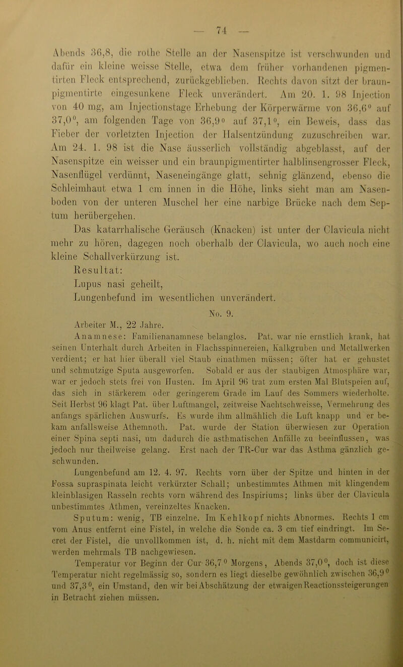 AIu'ikLs ^46,8, (liü rollie Stolle an der Nascnspit/c ist vcrs(4iwun(Jcn uiul dafür ein kleine wcissc Stelle, etwa dem IVülier vorhandenen j)igmen- iirten Fleck entsprechend, zurückgchliehon. Rechts davon sitzt der hraun- pigmentirte eingesunkene Fleck unverändert. Am 20. 1. 1)8 Injcction von 40 mg, am Injectionstage Rrliebung der Körperwärme von 36,0 auf 37,0, am folgenden Tage voji 36,0o auf 37,1, ein Beweis, dass das Fieber der vorletzten Injection der Halsentzündung zuzuschreiben war. Am 24. 1. 98 ist die Nase äusserlich vollständig abgeblasst, auf der Nasenspitze ein weisser und ein braunpigmentirter halblinsengrosser Fleck, Nasenflügel verdünnt, Naseneingänge glatt, sehnig glänzend, ebenso die Sclileimhaut etwa 1 cm innen in die Höhe, links sieht man am Nasen- boden von der unteren Muschel her eine narbige Brücke nach dem Sep- tum herübergehen. Das katari’halische Geräusch (Knacken) ist unter der Clavicula nicht mehr zu hören, dagegen noch oberhalb der Clavicula, wo auch noch eine kleine Schallverkürzung ist. Resultat: Lujdus nasi geheilt, Lungen befand im wesentlichen unverändert. No. 9. Arbeiter M., 22 Jahre. Anamnese: Familienanainnese belanglos. Pat. war nie ernstlich trank, hat seinen Unterhalt durch Arbeiten in Flachsspinnereien, Kalkgruben und Melallwerken verdient; er hat liier überall viel Staub einathmen müssen; öfter hat er gehustet und schmutzige Sputa ausgeworfen. Sobald er aus der staubigen Atmospliäre war, war er jedoch stets frei von Husten. Im April 90 trat zum ersten Mal Blutspeien auf, das sich in stärkerem oder geringerem Grade im Lauf des Sommers wiederholte. Seit Herbst 96 klagt Pat. über Luftmangcl, zeitweise Nachtschweisse, Vermehruug des anfangs spärlichen Auswurfs. Es wurde ihm allmählich die Luft knapp und er be- kam anfallsweise Athemnoth. Pat. wurde der Station überwiesen zur Operation einer Spina septi nasi, um dadurch die asthmatischen Anfälle zu beeinflussen, was jedoch nur theilweise gelang. Erst nach der TR-Cur war das Asthma gänzlich ge- schwunden. Lungenbefund am 12. 4. 97. Rechts vorn über der Spitze und hinten in der j Fossa supraspinata leicht verkürzter Schall; unbestimmtes Athraen mit klingendem ^ kleinblasigen Rasseln rechts vorn während des Inspiriums; links über der Clavicula 1 unbestimmtes Athmen, vereinzeltes Knacken. 9 Sputum: wenig, TB einzelne. Im Kehlkopf nichts Abnormes. Rechts 1 cm j| vom Anus entfernt eine Fistel, in welche die Sonde ca. 3 cm tief eindringt. Im Se- ■ cret der Fistel, die unvollkommen ist, d. h. nicht mit dem Mastdarm communicirt, ■ werden mehrmals TB nachgewiesen. ■ Temperatur vor Beginn der Cur 36,7 Morgens, Abends 37,0, doch ist diese .9 Temperatur nicht regelmässig so, sondern es liegt dieselbe gewöhnlich zwischen 36,9 ■ und 37,3, ein Umstand, den wir bei Abschätzung der etwaigen Reactionssteigerungen fl in Betracht ziehen müssen. fl