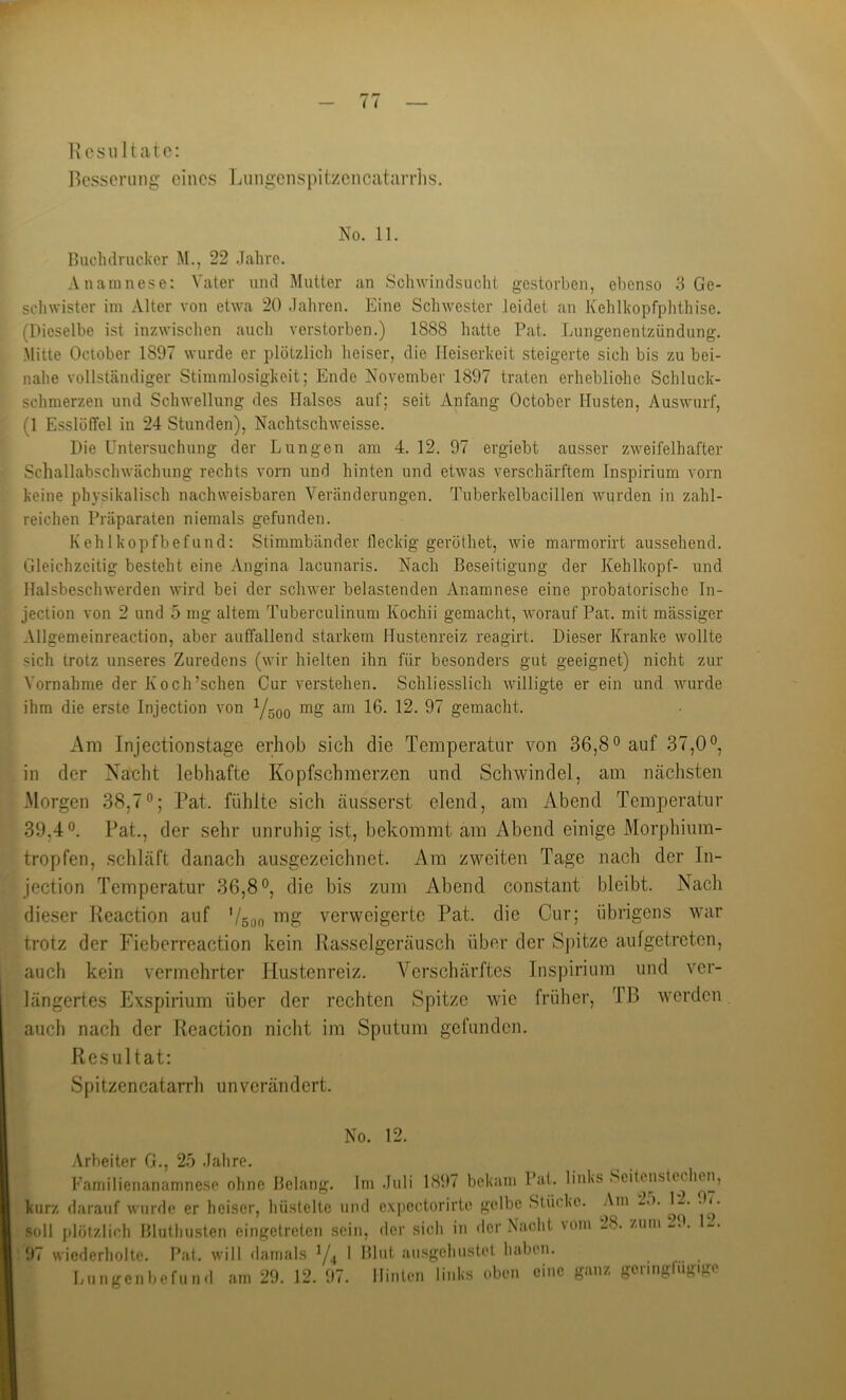 l^csserung eines JjiingenspitzencaüirHis. No. 11. Hiichdriickcr M., 22 .Tahrc. .Vnainnese: Vater und Mutter an Sclnvindsucht gestorben, ebenso 3 Ge- sclnvister im Alter von etwa 20 Jahren. Eine Schwester leidet an Kehlkopfphthise. (Dieselbe ist inzAvisclien auch verstorben.) 1888 hatte Pat. Lungenentzündung. .Mitte October 1897 wurde er plötzlich heiser, die Heiserkeit .steigerte sich bis zu bei- nahe vollständiger Stimmlosigkeit; Ende November 1897 traten erhebliohe Schluck- schmerzen und Schwellung des Halses auf; seit Anfang October Husten, Auswurf, (1 EsslüfTel in 24 Stunden), Nachtschweisse. Die Untersuchung der Lungen am 4. 12. 97 ergiebt ausser zweifelhafter Schallabschwächung rechts vorn und hinten und etwas verschärftem Inspirium vorn keine physikalisch nachweisbaren Veränderungen. Tuberkelbacillen wurden in zahl- reichen Präparaten niemals gefunden. Kehlkopfbefund: Stimmbänder fleckig geröthet, wie marmorirt aussehend. Gleichzeitig besteht eine Angina lacunaris. Nach Beseitigung der Kehlkopf- und Halsbeschwerden wird bei der schwer belastenden Anamnese eine probatorische In- jection von 2 und 5 mg altem Tuberculinum Kochii gemacht, Avorauf Pat. mit mässiger Allgemeinreaction, aber auffallend starkem Hustenreiz reagirt. Dieser Kranke wollte sich trotz unseres Zuredens (wir hielten ihn für besonders gut geeignet) nicht zur Vornahme der Koch’schen Cur verstehen. Schliesslich willigte er ein und wurde ihm die erste Injection von Y5QQ mg am 16. 12. 97 gemacht. Am Injection Stage erhob sich die Temperatur von 36,8*^ auf 37,0°, in der Nacht lebhafte Kopfschmerzen und Schwindel, am nächsten Morgen 38,7°; Pat. fühlte sich äusserst elend, am Abend Temperatur 39,4°. Pat., der sehr unruhig ist, bekommt am Abend einige Morphium- tropfen, schläft danach ausgezeichnet. Am zweiten Tage nach der In- jection Temperatur 36,8°, die bis zum Abend constant bleibt. Nach dieser Peaction auf Vson verweigerte Pat. die Cur; übrigens war trotz der Fieberreaction kein Passeigeräusch über der Spitze aufgetreten, auch kein vermehrter Hustenreiz. Verschärftes Inspirium und ver- längertes Exspirium über der rechten Spitze wie früher, TB werden auch nach der Peaction nicht im Sputum gefunden. Resultat: Spitzencatarrh unverändert. No. 12. .Arbeiter G., 25 Jahre. Familienanamnese ohne Belang. Im Juli 1897 bekam Pal. links Seitcuslechen, kurz darauf wurde er heiser, hüstelte und e.xpcctorirto gelbe Stücke. Am _.). ^2. .^7. soll plötzlif'h Bluthusten eingetreten sein, der sich in der Nacht \om 28. zum -J. 11. ^al. will damals Ya * 91ut ausgehustet haben. l>ungcnbefund am 29. 12. 97. Hinten links oben eine ganz geringfügige 97 wiederholte.