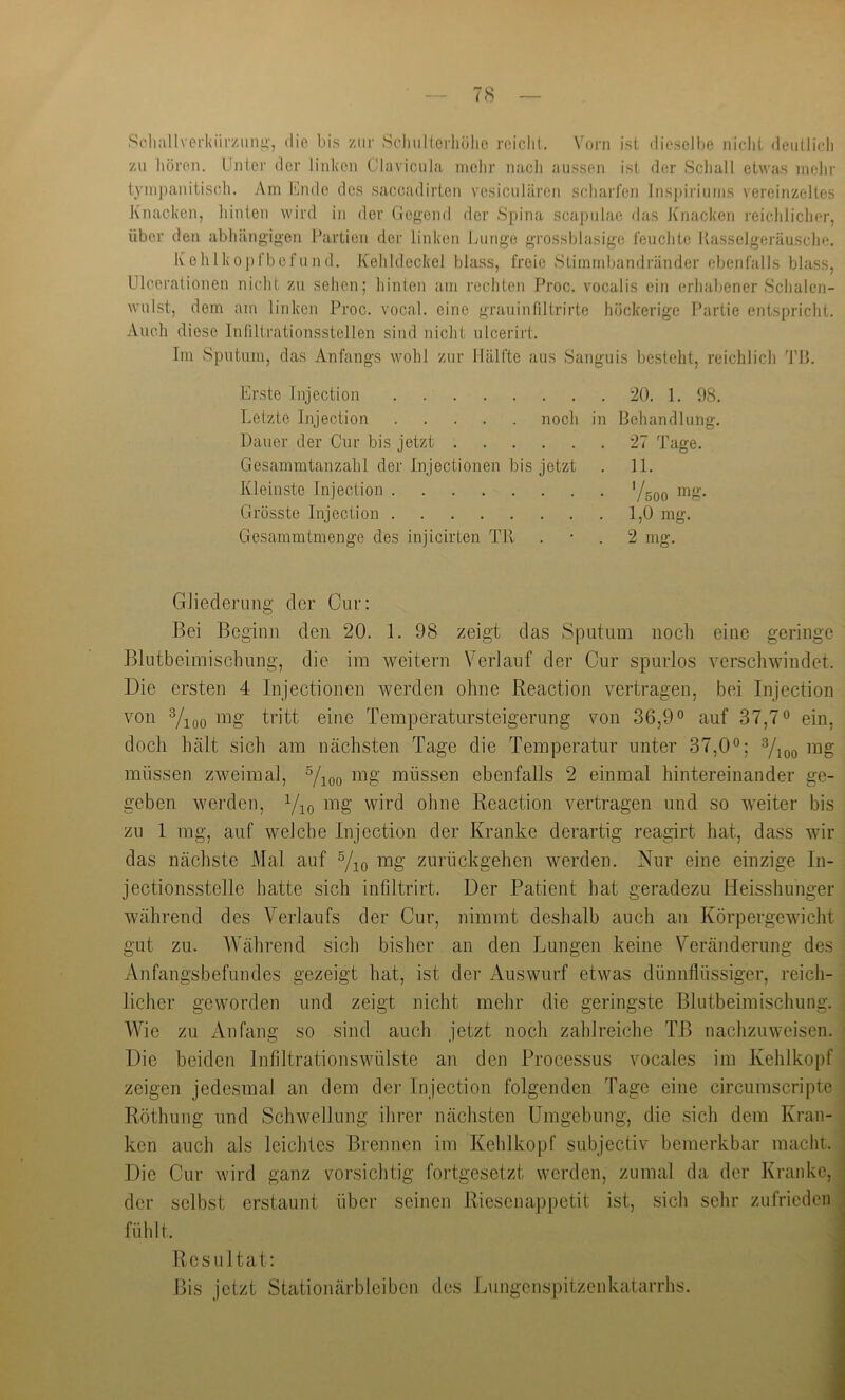 Scliallvcrkiir/imi'', die bis ziii- Scliullcrhülio roiclil. Vorn ist dieselbe nicht dcullicdi zu hören. Unter der linken Glavicula mehr nach aussen ist der Schall etwas mein- tympanitisch. Am khulc des saccadirten vesiculiiren scharfen Inspiriiims vereinzeltes Knacken, hinten wird in der Gegend der Spina scaj)tilao das Knacken reichlicher, über den abhängigen Uartieu der linken Lunge grossblasigo feuclite Kassclgeräusclie. Kohlkopfbefund. Kehldeckel blass, freie Stimmbandränder ebenfalls blass, Ulcerationen nicht zu sehen; hinten am rechten Proc. vocalis ein erhabener Schalcn- wulst, dem am linken Proc. vocal. eine grauinfiltrirte höckerige Partie entspricht. Auch diese Infiltrationsstellen sind nicht ulcerirt. Im Sputum, das Anfangs wohl zur Hälfte aus Sanguis besteht, reichlich 'l'U. Erste Injection 20. 1. 98. Letzte Injection noch in Behandlung. Dauer der Cur bis jetzt 27 Tage. Gesammtanzahl der Injectionen bis jetzt . 11. Kleinste Injection 'Uqo Grösste Injection 1,0 mg. Gesammtmenge des injicirten TU . • . 2 mg. Gliederung der Cur: Bei Beginn den 20. 1. 98 zeigt das Sputum noch eine geringe Blutbeimischung, die im weitern Verlauf der Cur spurlos verschwindet. Die ersten 4 Injectionen werden ohne Reaction vertragen, bei Injection von mg tritt eine Temperatursteigerung von 36,9° auf 37,7° ein, doch hält sich am nächsten Tage die Temperatur unter 37,0°; mg müssen zweimal, rog müssen ebenfalls 2 einmal hintereinander ge- geben werden, Yjq mg wird ohne Reaction vertragen und so weiter bis zu 1 mg, auf welche Injection der Kranke derartig reagirt hat, dass wir das nächste Mal auf Vio mg zurückgehen werden. Nur eine einzige In- jectionsstelle hatte sich infiltrirt. Der Patient hat geradezu Heisshuiiger während des Verlaufs der Cur, nimmt deshalb auch an Körpergewicht gut zu. AVährend sich bisher an den Lungen keine Veränderung des Anfangsbefundes gezeigt hat, ist der Auswurf etwas dünnflüssiger, reich- licher geworden und zeigt nicht mehr die geringste Blutbeimischung. AAhe zu Anfang so sind auch jetzt noch zahlreiche TB nachzuweisen. Die beiden Infiltrationswülste an den Processus vocales im Kehlkopf zeigen jedesmal an dem der Injection folgenden Tage eine circumscripte Röthung und Schwellung ihrer nächsten Umgebung, die sich dem Kran- ken auch als leichtes Brennen im Kehlkopf subjectiv bemerkbar macht. Die Cur wird ganz vorsichtig fortgesetzt werden, zumal da der Kranke, der selbst erstaunt über seinen Riesenappetit ist, sich sehr zufrieden fühlt. ' Resultat: i Pis jetzt Stationärblciben des Lungenspitzenkatarrhs. j