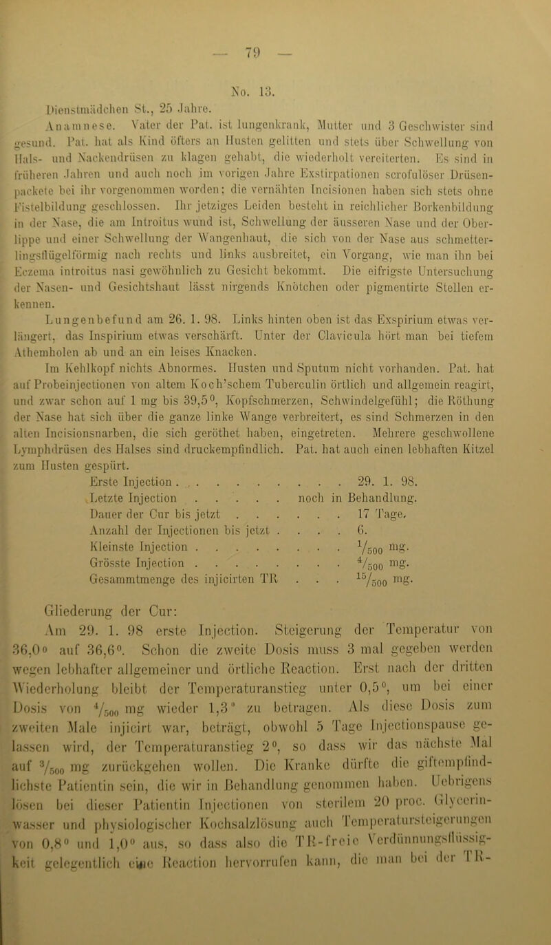 I)ienstiuüdchen 8t., 25 .lalire. Anamnese. \ ater der Pat. ist lungenkrank, Mutter und 3 Geschwister sind gesund. Pal. hat als Kind öfters an Husten gelitten und stets über Schwellung von Hals- und Xackendriisen zu klagen gehabt, die wiederholt vereiterten. Es sind in früheren .lahren und auch noch im vorigen .Jahre Exstirpationen scrofulöser Drüsen- packete hei ihr vorgenommen worden; die vernähten Incisionen haben sich stets ohne Pistelbildung geschlossen. Ihr jetziges Leiden besteht in reichlicher Borkenbildung in der Nase, die am Introitus wund ist, Schwellung der äusseren Nase und der Ober- lippe und einer Schwellung der ^Yangenhaut, die sich von der Nase aus schmetter- lingsllügelförmig nach rechts und links ausbreitet, ein Vorgang, wie man ihn bei Eczema introitus nasi gewölinlich zu Gesicht bekommt. Die eifrigste Untersuchung der Nasen- und Gesichtshaut lässt nirgends Knötchen oder pigmentirte Stellen er- kennen. Lungenbefund am 26. 1. 98. Links hinten oben ist das Exspirium etwas ver- längert, das Inspirium etwas verschärft. Unter der Clavicula hört man bei tiefem Athemholen ab und an ein leises Knacken. Im Kehlkopf nichts Abnormes. Husten und Sputum nicht vorhanden. Pat. hat auf Probeinjectionen von altem Koch’schem Tuberculin örtlich und allgemein reagirt, und zwar schon auf 1 mg bis 39,5Kopfschmerzen, Schwindelgefühl; die Rötbung der Nase hat sich über die ganze linke Wange verbreitert, es sind Schmerzen in den alten Incisionsnarben, die sich geröthet haben, eingetreten. Mehrere geschwollene Lymphdrüsen des Halses sind druckempfindlich. Pat. hat auch einen lebhaften Kitzel zum Husten gespürt. Erste Injection 29. 1. 98. ■ Letzte Injection . . . . . noch in Behandlung. Dauer der Cur bis jetzt 17 Tage. Anzahl der Injectionen bis jetzt .... 6. Kleinste Injection Y5Q0 Grösste Injection V500 Gesammtmenge des injicirten TR . . . ^Yöoo ^^^8- Crliederung der Cur: .\m 29. 1. 98 erste Injection. Steigerung der Temperatur von 36,00 auf 36,6°. Schon die zweite Dosis muss 3 mal gegeben werden wegen lebhafter allgemeiner und örtliche Reaction. Erst nach der dritten Wiederholung bleibt der Temperaturanstieg unter 0,5°, um bei einer Dosis von V500 wieder 1,3 zu betragen. Als diese I.Josis zum zweiten Male injicirt war, beträgt, obwohl 5 Tage Inject ionspause ge- lassen wird, der Temperaturanstieg 2°, so dass wir das nächste Mal auf Ysoo ziirückgehen wollen. Die Kranke dürfte die giftem|dind- lichste Hatientin sein, die wir in Rehandlung genommen halicn. IJehrigens lösen bei dieser ratientin Injectionen von stci’ilem 20 proc. (il)ceiin- wasser und physiologischer Kochsalzlösung auch 'I cm|)eralursteigeiungcn von 0,8'’ lind 1,0° aus, so dass also die TH-freie \ erdünnungsllüssig- keit gelegentlich ewie lleaction hervorrulen kann, die man bei dei I K-