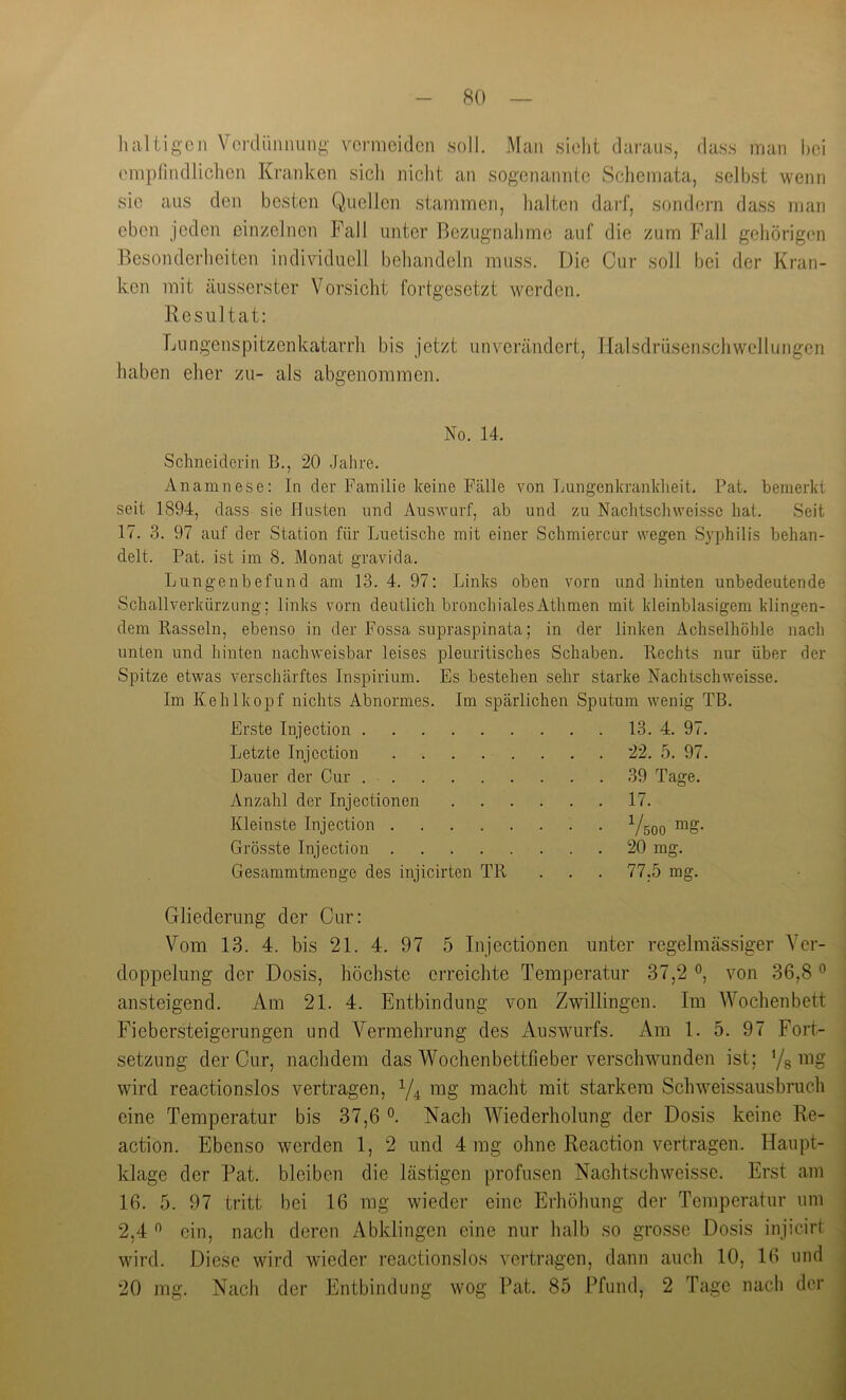 80 haltigen Verdiinnung vermeiden soll. Man sielit daraus, dass man hei empfindlichen Kranken sich nicht an sogenannte Schemata, seihst wenn sie aus den besten Quellen stammen, halten darf, sondern dass man oben jeden einzelnen Fall unter Bezugnahme auf die zum Fall gehörigen Besonderheiten individuell behandeln muss. Die Cur soll bei der Kran- ken mit äusserster Vorsicht fortgesetzt werden. Resultat: Lungenspitzenkatarrli bis jetzt unverändert, Tlalsdrüsenschwellungen haben eher zu- als abgenoramen. No. 14. Schneiderin B., 20 Jahre. Anamnese: In der Familie keine Fälle von Lungenkranlclieit. Pat. bemerkt seit 1894, dass sie Husten und Auswurf, ab und zu Nachtschweissc hat. Seit 17. 3. 97 auf der Station für Luetische mit einer Schmiercur wegen Syphilis behan- delt. Pat. ist im 8. Monat gravi da. Lungenbefund am 13. 4. 97; Links oben vorn und hinten unbedeutende Schallverkürzung; links vorn deutlich bronchialesAthmen mit kleinblasigem klingen- dem Rasseln, ebenso in der Fossa supraspinata; in der linken Achselhöhle nach unten und hinten nachweisbar leises pleuritisches Schaben. Rechts nur über der Spitze etwas verschärftes Inspirium. Es bestehen sehr starke Nachtschweisse. Im Kehlkopf nichts Abnormes. Im spärlichen Sputum wenig TB. Erste Injection 13. 4. 97. Letzte Injection 22. 5. 97. Dauer der Cur 39 Tage. Anzahl der Injectionen 17. Kleinste Injection Vsoo Grösste Injection 20 mg. Gesammtmenge des injicirten TR . . . 77,5 mg. Gliederung der Cur: Vom 13. 4. bis 21. 4. 97 5 Injectionen unter regelmässiger Ver- doppelung der Dosis, höchste erreichte Temperatur 37,2 von 36,8 ° ansteigend. Am 21. 4. Entbindung von Zwillingen. Im Wochenbett Fiebersteigerungen und Vermehrung des Auswurfs. Am 1. 5. 97 Fort- setzung der Cur, nachdem das Wochenbettfieber verschwunden ist; Yg mg wird reactionslos vertragen, mg macht mit starkem Schweissausbruch eine Temperatur bis 37,6 Nach Wiederholung der Dosis keine Re- action. Ebenso werden 1, 2 und 4 mg ohne Reaction vertragen. Haupt- klage der Pat. bleiben die lästigen profusen Nachtschweisse, Erst am 16, 5. 97 tritt bei 16 mg wieder eine Erhöhung der Temperatur um 2,4 ” ein, nach deren Abklingen eine nur halb so grosse Do.sis injicirt wird. Diese wird wieder reactionslos vertragen, dann auch 10, 16 und