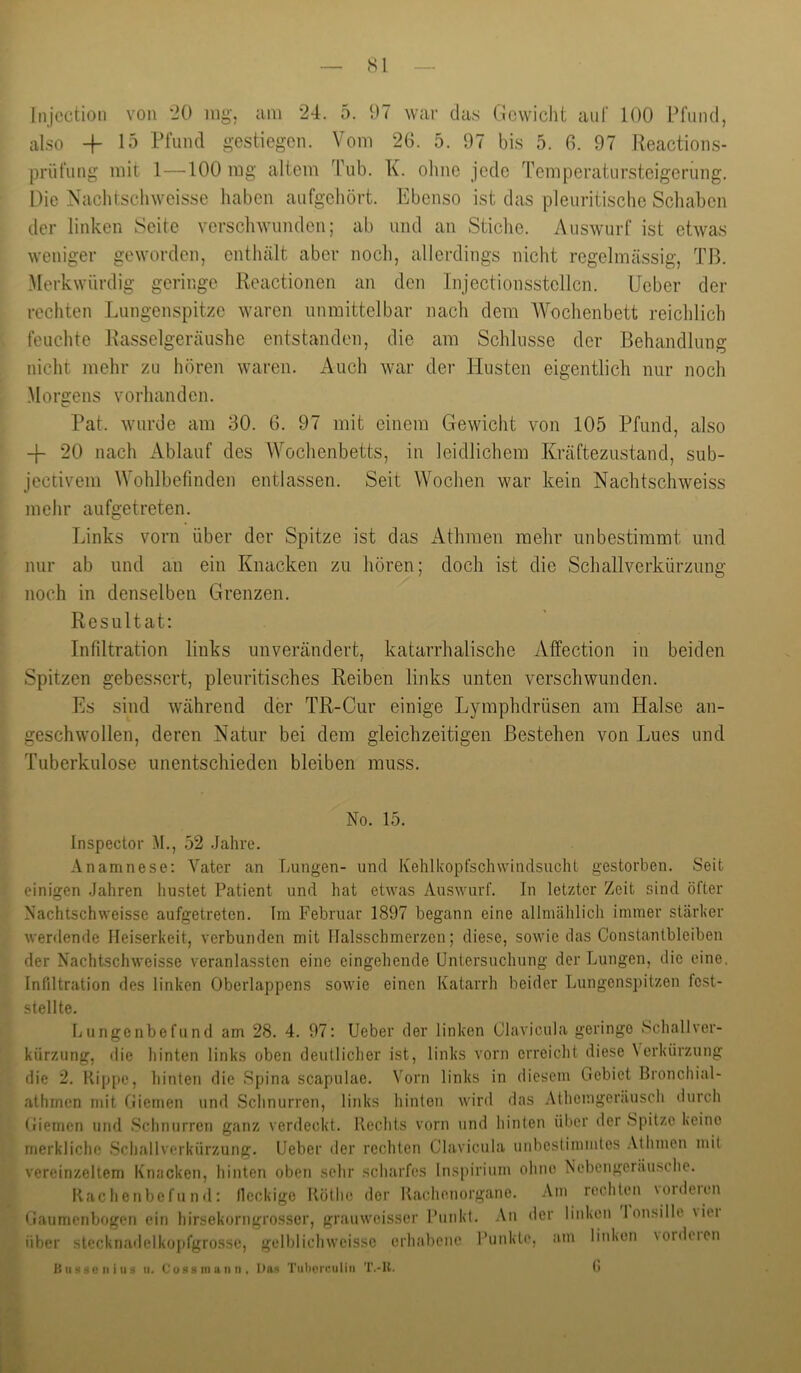 Sl Injcction von “20 iiig’. am 24. 5. 97 war das Gewicht auf 100 Pfund, also 15 Pfund gestiegen. Vom 26. 5. 97 bis 5. 6. 97 Reactions- prüfung mit 1—^100 mg altem Tub. K. ohne jede Temperatursteigerung. Die Naclitschweisse haben aufgehört. Ebenso ist das pleuritischc Schaben der linken Seite verschwunden; ab und an Stiche. Auswurf ist etwas weniger geworden, enthält aber noch, allerdings nicht regelmässig, TB. Merkwürdig geringe Reactionen an den Injectionsstcllcn. Ueber der rechten Lungenspitze waren unmittelbar nach dem AVochenbett reiclilich feuchte Rasselgeräushe entstanden, die am Schlüsse der Behandlung nicht mehr zu hören waren. Auch war der Husten eigentlicli nur noch Morgens vorhanden. Pat. wurde am 30. 6. 97 mit einem Gewicht von 105 Pfund, also -f- 20 nach Ablauf des Wochenbetts, in leidlichem Kräftezustand, sub- jectivem Wohlbefinden entlassen. Seit Wochen war kein Nachtschweiss meiir aufgetreten. Links vorn über der Spitze ist das xAthmen raelir unbestimmt und nur ab und an ein Knacken zu liören; doch ist die Schallverkürzung noch in denselben Grenzen. Resultat: Infiltration links unverändert, katarrhalische Affection in beiden Spitzen gebessert, pleuritisches Reiben links unten verschwunden. Es sind während der TR-Cur einige Lymphdrüsen am Halse an- geschwollen, deren Natur bei dem gleichzeitigen Bestehen von Lues und Tuberkulose unentschieden bleiben muss. No. 15. Inspector M., 52 Jahre. Anamnese: Vater an Lungen- und Kehlkopfschwindsucht gestorben. Seit einigen Jahren liustet Patient und hat etwas Auswurf. In letzter Zeit sind öfter Nachtschweisse aufgetreten. Tm Februar 1897 begann eine allmählich immer stärker werdende Heiserkeit, verbunden mit llalsschmerzen; diese, sowie das Constantbleiben der Nachtschweisse veranlassten eine eingehende Untersuchung der Lungen, die eine. Infiltration des linken Oberlappens sowie einen Katarrh beider Lungenspitzen fest- stellte. Uungenbefund am 28. 4. 97: Ueber der linken Clavicula geringe Schallver- kürzung, die hinten links oben deutlicher ist, links vorn erreicht diese Verkürzung die 2. Kippe, liinten die Spina scapulae. Vorn links in diesem Gebiet Bronchial- athmen mit Giemen und Schnurren, links hinten wird das Athemgeräusch durch Giemen und Schnurren ganz verdeckt. Rechts vorn und hinten über der Spitze Keine merkliche Schallvorkürzung. Ueber der rechten Clavicula unbestimmtes .Vthmen mit vereinzeltem Knacken, hinten oben sehr scharfes lns[)irium ohne Ncbengeräu.sche. Kachenbefund: lleckige Küthe der Kaehenorgano. Am rechten \oideien Gaumenbogen ein hirsekorngrosser, grauweisser Punkt. An der linken lou.sille \iei über sleckriadelkopfgrosse, gelliliohweissc erhabene Punkti' iS II säo II i IIs II. Cu.SS IIIIIIIII. Uns Tiiberculiii T.-U. (i am linken vorderen