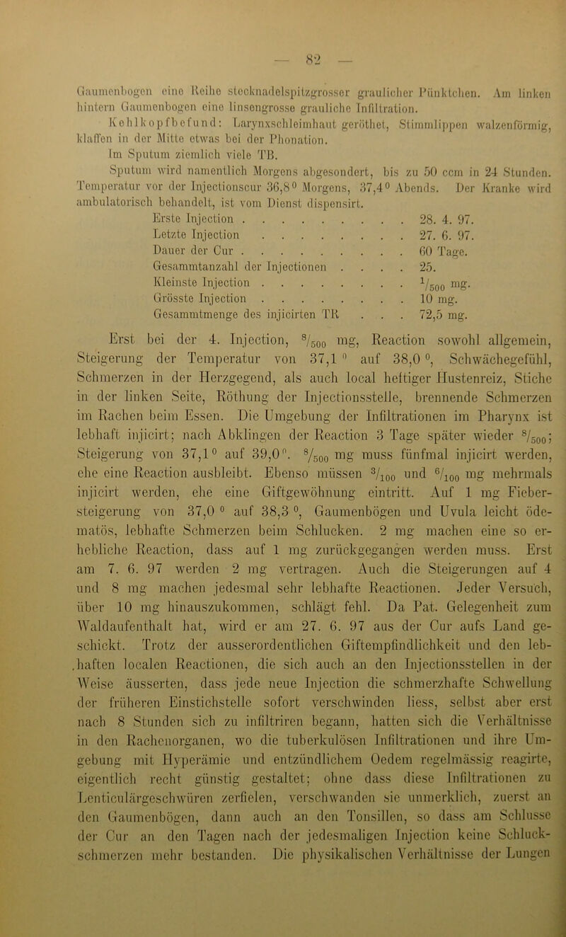 Ciaumcnbogcn eine Ueilio stccknadelspilzgTossGr graulidier Jb'hildclien. Am linken hintern Oanmenbogen eine linsengrosse grauliche Infiltration. Kehlkopfbelund: Larynxschleiinhaut geröthet, Stimmlippen wal/enförmig, klalTen in der Mitte etwas bei der Phonation. Im Sputum ziemlich viele d'ß. Sputum wird namentlich Morgens abgesondert, bis zu 50 ccm in 24 Stunden. Temperatur vor der Injeclionscur 36,8° Morgens, ambulatorisch behandelt, ist vom Dienst dispensirt 37,40 Abends. Erste Injection ... 28. 4. 97. Letzte Injection ... 27. 6. 97. Dauer der Cur ... 60 Tage. Gesammtanzahl der Injectionen . ... 25. Kleinste Injection • • • V500 nig- Grösste Injection 10 mg. Gesamratmenge des injicirten TR 72,5 mg. Der Kranke wird Erst bei der 4. Injection, mg, Reaction sowohl allgemein, Steigerung der Temperatur von 37,1 ” auf 38,0 °, Schwächegefühl, Schmerzen in der Herzgegend, als auch local heftiger Hustenreiz, iStiche in der linken Seite, Röthung der Injectionsstelle, brennende Schmerzen im Rachen beim Essen. Die Umgebung der Infiltrationen im Pharynx ist lebhaft injicirt; nach Abklingen der Reaction 3 Tage später wieder Steigerung von 37,1° auf 39,0 ^ ^/soo ™uss fünfmal injicirt werden, ehe eine Reaction ausbleibt. Ebenso müssen o/^oq mg mehrmals injicirt werden, ehe eine Giftgewöhnung eintritt. Auf 1 mg Fieber- steigerung von 37,0 0 auf 38,3 0, Gaumenbögen und Uvula leicht öde- matös, lebhafte Schmerzen beim Schlucken. 2 mg machen eine so er- hebliche Reaction, dass auf 1 mg zurückgegangen werden muss. Erst am 7. 6. 97 werden 2 mg vertragen. Auch die Steigerungen auf 4 und 8 mg machen jedesmal sehr lebhafte Reactionen. Jeder Versuch, über 10 mg hinauszukommen, schlägt fehl. Da Pat. Gelegenheit zum AValdaufenthalt hat, wird er am 27. 6. 97 aus der Gur aufs Land ge- schickt. Trotz der ausserordentlichen Giftempfindlichkeit und den leb- ,haften localen Reactionen, die sich auch an den Injectionsstellen in der AVeise äusserten, dass jede neue Injection die schmerzhafte Schwellung der früheren Einstichstelle sofort verschwinden liess, selbst aber erst nach 8 Stunden sich zu infiltriren begann, hatten sich die Verhältnisse in den Rachenorganen, wo die tuberkulösen Infiltrationen und ihre Um- gebung mit Hyperämie und entzündlichem Oedem regelmässig reagirte, eigentlich recht günstig gestaltet; ohne dass diese Infiltrationen zu Lenticulärgeschwüren zerfielen, verschwanden sie unmerklich, zuerst an den Gaumenbögen, dann auch an den Tonsillen, so dass am Schlüsse der Cur an den Tagen nach der jedesmaligen Injection keine Schluck- schmerzen mehr bestanden. Die physikalischen Verhältnisse der Eungcn