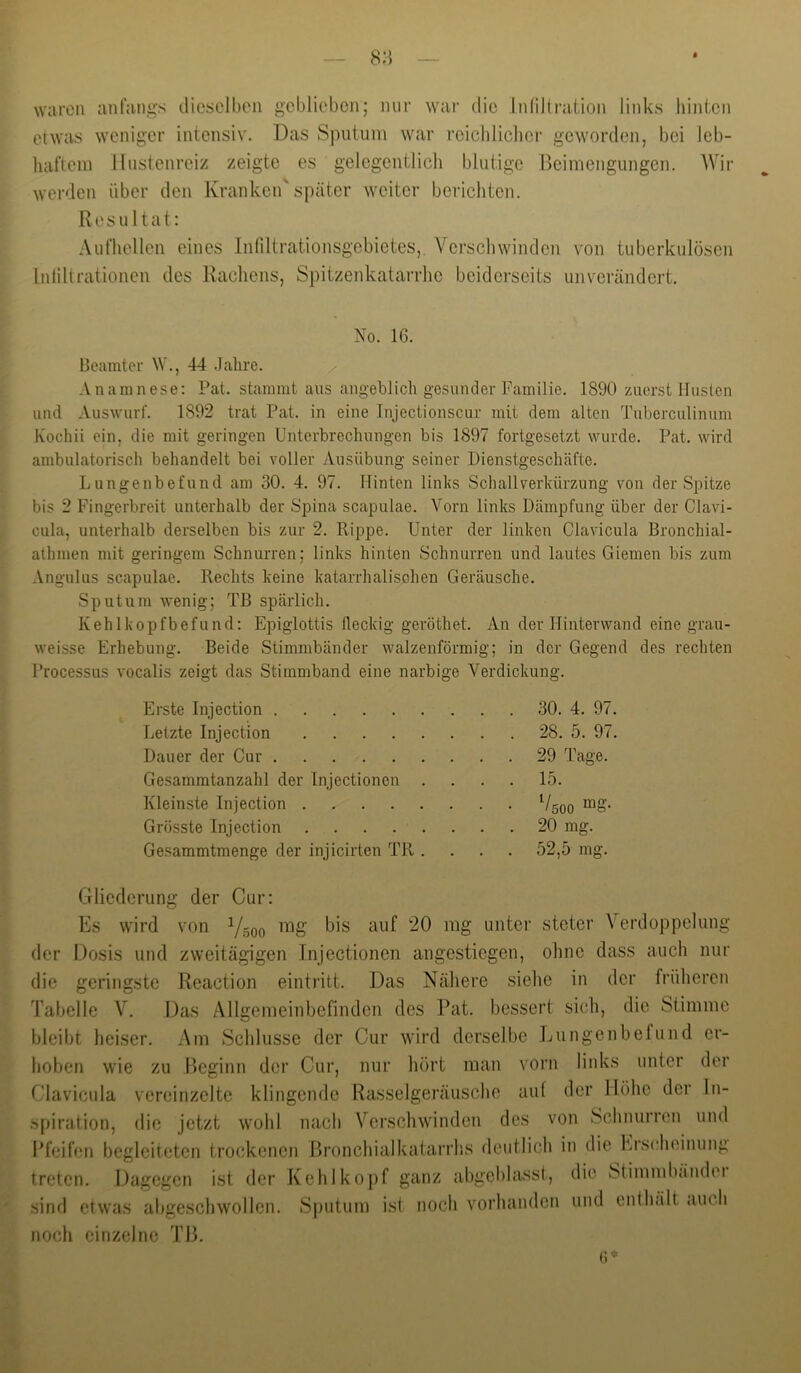 8H waren anfangs dieselben geblieben; mir war die Inlillraiion links liintcn etwas weniger intensiv. Das Sputum war rcicbliclicr geworden, bei leb- haftem Hustenreiz zeigte es gelegentlich blutige Beimengungen. Wir werden über den Kranken'später weiter berichten. Resultat: Aufhellen eines Infiltrationsgebietes, Verschwinden von tuberkulösen Infiltrationen des Rachens, Spitzenkatarrhe beiderseits unverändert. No. 16. Beamter W., 44 .Jahre. Anamnese: Pat. stammt aus angeblich gesunder lAimilie. 1890 zuerst Husten und Auswurf. 1892 trat Pat. in eine Injectionscur mit dem alten Tuberculinum Kochii ein, die mit geringen Unterbrechungen bis 1897 fortgesetzt wurde. Pat. wird ambulatorisch behandelt bei voller Ausübung seiner Dienstgeschäfte. Lungenbefund am 30. 4. 97. Hinten links Schallverkürzung von der Spitze bis 2 Fingerbreit unterhalb der Spina scapulae. Vorn links Dämpfung über der Clavi- cula, unterhalb derselben bis zur 2. Rippe. Unter der linken Clavicula Bronchial- athmen mit geringem Schnurren; links hinten Schnurren und lautes Giemen bis zum Angulus scapulae. Rechts keine katarrhalischen Geräusche. Sputum wenig; TB spärlich. Kehlkopfbefund: Epiglottis fleckig geröthet. An der Hinterwand eine grau- weisse Erhebung. Beide Stimmbänder walzenförmig; in der Gegend des rechten Processus vocalis zeigt das Stimmband eine narbige Verdickung. Erste Injection 30. 4. 97. Letzte Injection 28. 5. 97. Dauer der Cur 29 Tage. Gesammtanzahl der Injectionen .... 15. Kleinste Injection Vsoo “8- Grösste Injection 20 mg. Gesammtmenge der injicirten TR .... 52,5 mg. Gliederung der Cur: Es wird von Ysoo unter steter Aerdoppelung der Dosis und zweitägigen Injectionen angestiegen, ohne dass auch nur die geringste Reaction eintritt. Das Näliere sielie in der früliercn Tabelle V. Das Allgemeinbefinden des Pat. bessert sich, die Stimme bleibt heiser. Am Scldusse der Cur wird derselbe Lungenbefund er- hoben wie zu Beginn der Cur, nur hört man vorn liidvs unter der Clavicula vereinzelte klingende Rasselgeräusche auf der Höhe der In- spiration, die jetzt wohl nacb Verschwinden des von Schnurren und ITeifen begleiteten trockenen Broncbialkatarrhs deutlich in die Erscheinung treten. Dagegen ist der Kehlko|)f ganz abgeblasst, die Stimmbändei sind etwas abgeschwollen. Sputum ist noch vorhanden und enthält auch noch einzelne TB. (i*