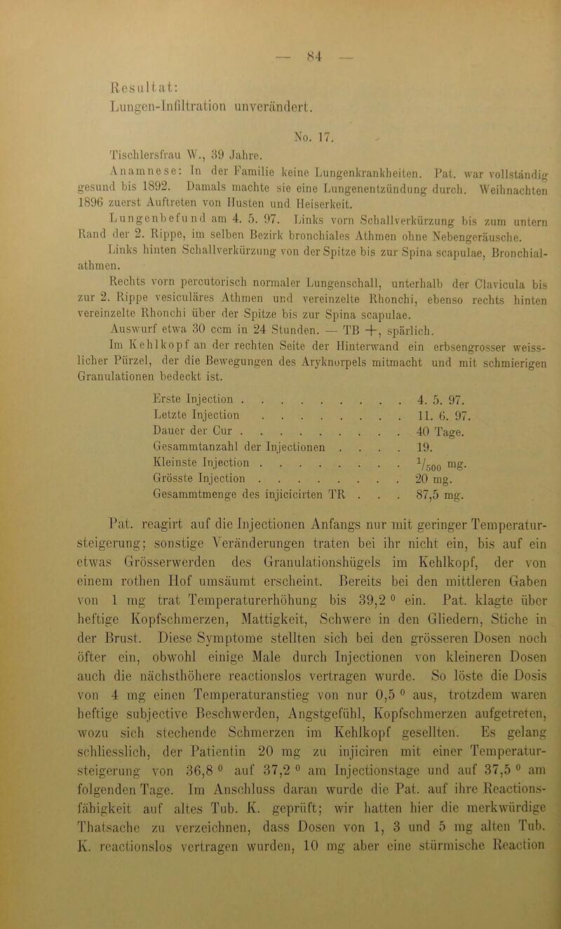 — S4 Resultat: Lungen-Infiltration unverändert. No. 17. Tisclilersfrau W., 89 Jahre. Anamnese: ln der Familie keine Lungenkrankheiten. Pat. war vollständig gesund bis 1892. Damals machte sie eine Lungenentzündung durch. Weihnachten 1896 zuerst Auftreten von Husten und Heiserkeit. Lungenbefund am 4. 5. 97. Links vorn Schallverkürzung bis zum untern Rand der 2. Rippe, im selben Bezirk bronchiales Athmen ohne Nebengeräusclie. Links hinten Schallverkürzung von der Spitze bis zur Spina scapulae, Bronchial- athmen. Rechts vorn percutorisch normaler Lungenschall, unterhalb der Clavicula bis zur 2. Rippe vesiculäres Athmen und vereinzelte Rhonchi, ebenso rechts hinten vereinzelte Rhonchi über der Spitze bis zur Spina scapulae. Auswurf etwa 30 ccm in 24 Stunden. — TB +, spärlich. Im Kehlkopf an der rechten Seite der Hinterwand ein erbsengrosser weiss- licher Pürzel, der die Bewegungen des Aryknorpels mitmacht und mit schmierigen Granulationen bedeckt ist. Erste Injection 4. 5. 97. Letzte Injection 11. 6. 97. Dauer der Cur 40 Tage. Gesammtanzahl der Injectionen .... 19. Kleinste Injection ^Uoo Grösste Injection 20 mg. Gesammtmenge des injicicirten TR . . . 87,5 mg. Pat. reagirt auf die Injectionen Anfangs nur mit geringer Temperatur- Steigerung; sonstige Veränderungen traten bei ihr nicht ein, bis auf ein etwas Grösserwerden des Granulationshügels im Kehlkopf, der von einem rothen Hof umsäumt erscheint. Bereits bei den mittleren Gaben von 1 mg trat Temperaturerhöhung bis 39,2 ° ein. Pat. klagte über heftige Kopfschmerzen, Mattigkeit, Schwere in den Gliedern, Stiche in der Brust. Diese Symptome stellten sich bei den grösseren Dosen noch öfter ein, obwohl einige Male durch Injectionen von kleineren Dosen auch die nächsthöhere reactionslos vertragen wurde. So löste die Dosis von 4 mg einen Temperaturanstieg von nur 0,5 ° aus, trotzdem waren heftige subjective Beschwerden, Angstgefühl, Kopfschmerzen aufgetreten, wozu sich stechende Schmerzen im Kehlkopf gesellten. Es gelang schliesslich, der Patientin 20 mg zu injiciren mit einer Temperatur- steigerung von 36,8 ° auf 37,2 ^ am Injectionstage und auf 37,5 ® am folgenden Tage. Im Anschluss daran wurde die Pat. auf ihre Reactions- fähigkeit auf altes Tub. K. geprüft; wir hatten hier die merkwürdige Thatsache zu verzeichnen, dass Dosen von 1, 3 und 5 mg alten Tub. K. reactionslos vertragen wurden, 10 mg aber eine stürmische Reaction