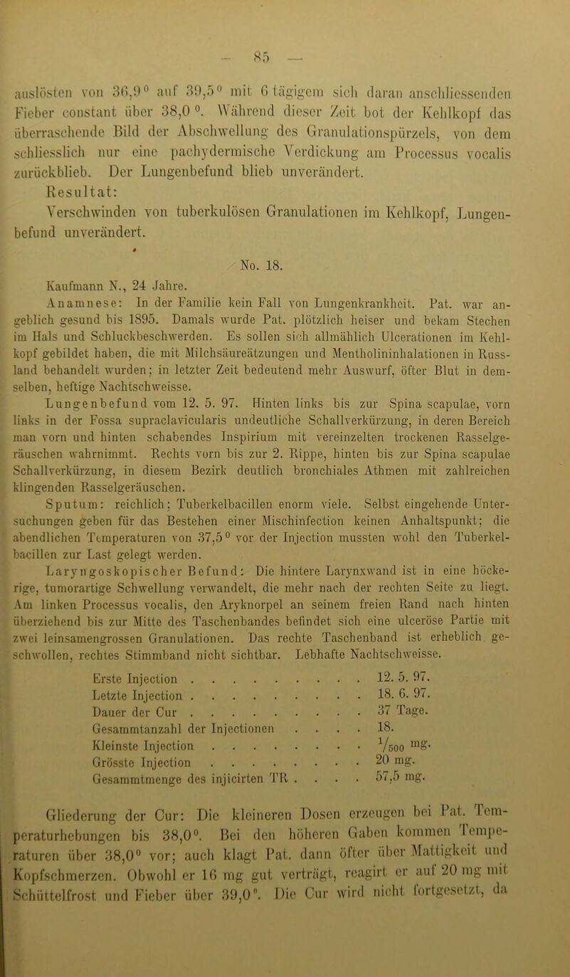 - S5 — uuslöstcn von 3(),9° aul fi teigigem sieb daran anscliliesscndcii Fieber constant über 38,0 Wäbreiid dieser Zeit bot der Kelilkopt das überrascliende Bild der Abscliwelliing des Gramilatioiispürzels, von dem schliesslich nur eine pacliydermische Verdickung am Processus vocalis zurückblieb. Der Lungenbefund blieb unverändert. Resultat: Verschwinden von tuberkulösen Granulationen im Kehlkopf, Lungen- befund unverändert. No. 18. Kaufmann N., 24 .Jahre. Anamnese: In der Familie kein Fall von Lungenkrankheit. Fat. Avar an- geblich gesund bis 1895. Damals wurde Pat. plötzlich heiser und bekam Stechen im Hals und Schluckbeschwerden. Es sollen sich allmählich Ulcerationen im Kehl- kopf gebildet haben, die mit Milchsäureätzungen und Mentholininhalationen in Russ- land behandelt wurden; in letzter Zeit bedeutend mehr Auswurf, öfter Blut in dem- selben, heftige Nachtschweisse. Lungenbefund vom 12. 5. 97. Hinten links bis zur Spina scapulae, vorn links in der Fossa supraclavicularis undeutliche Schallverkürzung, in deren Bereich man vorn und hinten schabendes Inspirium mit vereinzelten trockenen Rasselge- räuschen wahrnimmt. Rechts vorn bis zur 2. Rippe, hinten bis zur Spina scapulae Schallverkürzung, in diesem Bezirk deutlich bronchiales Athmen mit zahlreichen klingenden Rasselgeräuschen. Sputum: reichlich; Tuberkelbacillen enorm viele. Selbst eingehende Unter- suchungen geben für das Bestehen einer Mischinfection keinen Anhaltspunkt; die abendlichen Temperaturen von 37,5® vor der Injection mussten wohl den Tuberkel- bacillen zur Last gelegt werden. Laryngoskopischer Befund: Die hintere Larynxwand ist in eine höcke- rige, tumorartige Schwellung verwandelt, die mehr nach der rechten Seite zu liegt. Am linken Processus vocalis, den Aryknorpel an seinem freien Rand nach hinten überziehend bis zur Mitte des Taschenbandes befindet sich eine ulceröse Partie mit zwei leinsamengrossen Granulationen. Das rechte Taschenband ist erheblich ge- schwollen, rechtes Stimmband nicht sichtbar. Lebhafte Nachtschweisse. Erste Injection 12. 5. 97. Letzte Injection 18. 6. 97. Dauer der Cur 37 Tage. Gesammtanzahl der Injectionen .... 18. Kleinste Injection Vöoo Grösste Injection 20 mg. Gesammtmenge des injicirten TR . . . . 57,5 mg. Gliederung der Cur: Die kleineren Dosen erzeugen bei Ikit. lem- peraturhebungen bis 38,0®. Bei den hölieren Gaben koniincn leinpe- raturen über 38,0® vor; auch klagt Pat. dann öfter über Mattigkeit und Kopfschmerzen. Obwohl er 16 mg gut verträgt, reagirt er auf 20 mg mit Schüttelfrost und Fieber über 39,0. Die Cur wird nicht lortgeselzt, da