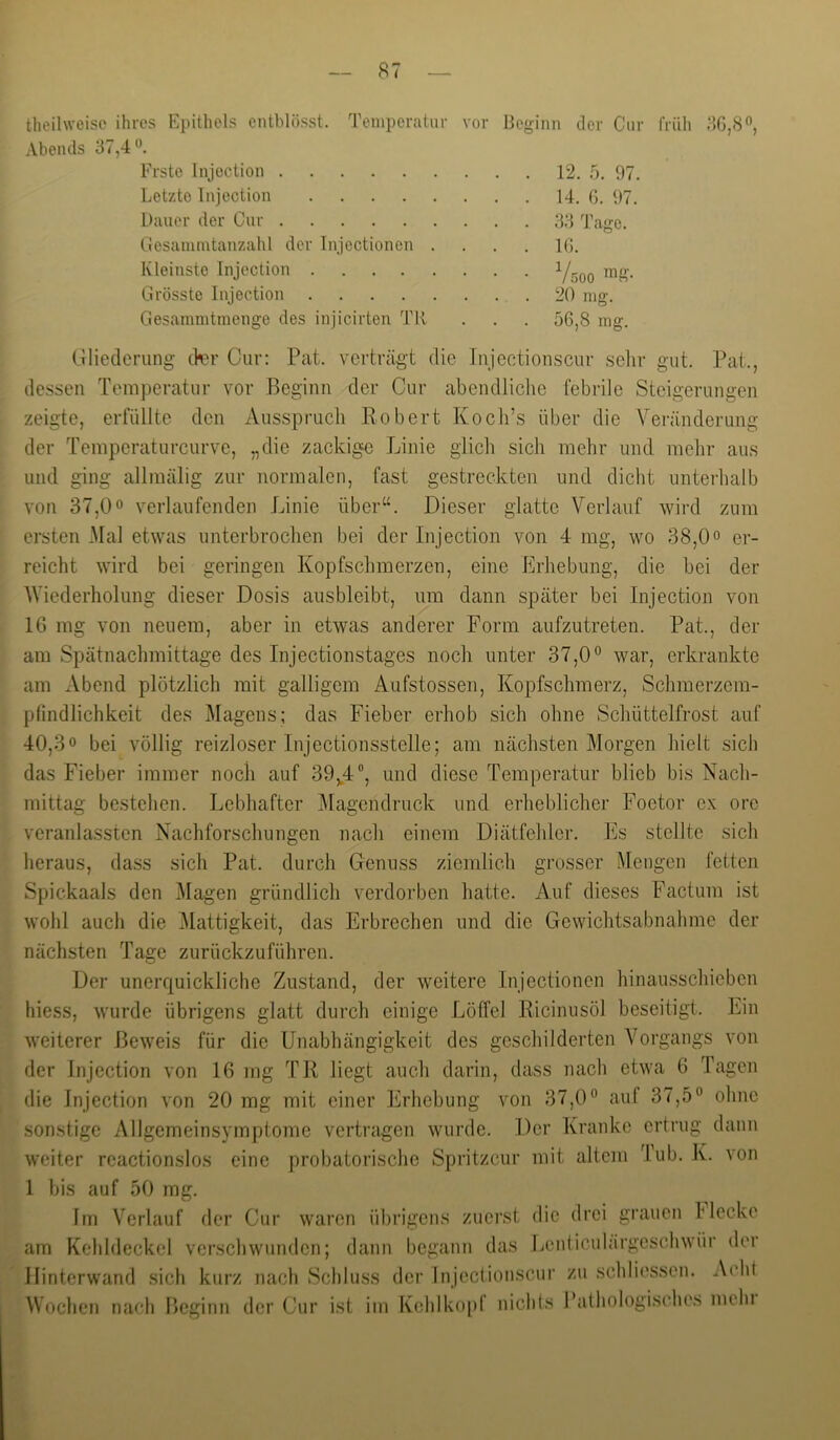 theihveisc ihres Epithels entblösst. Temperatur vor Beginn der Cur früh 80,8'^, Abends 37,4 Erste Injoction 12. 5. 97. Letzte Injection 14. G. 97. Dauer der Cur 33 Tage. Cesanimtanzahl der Injectionen .... IG. Kleinste Injection Grösste Injection 20 mg. Gesammtmenge des injicirten TR . . . 56,8 mg. (.llietlcrung (kr Cur; Pat. verträgt die livjectionscur .selir gut. Pat., dessen Temperatur vor Beginn der Cur abendliche febrile Steigerungen zeigte, erfüllte den Ausspruch Robert Koch’s über die Veränderung der Teniperaturcurve, „die zackige Linie glich sich mehr und mehr aus und ging allmälig zur normalen, fast gestreckten und dicht unterhalb von 37,0° verlaufenden Linie über^^. Dieser glatte Verlauf wird zum ersten Mal etwas unterbrochen bei der Injection von 4 mg, wo 38,0 o er- reicht wird bei geringen Kopfschmerzen, eine Erhebung, die bei der AViederholung dieser Dosis ausbleibt, um dann später bei Injection von 16 mg von neuem, aber in etwas anderer Form aufzutreten. Pat., der am Spätnachmittage des Injectionstages noch unter 37,0° war, erkrankte am Abend plötzlich mit galligem Aufstossen, Kopfschmerz, Schmerzem- pfindlichkeit des Magens; das Fieber erhob sich ohne Schüttelfrost auf 40,3° bei völlig reizloser Injectionsstelle; am nächsten Morgen hielt sich das Fieber immer noch auf 39,^4®, und diese Temperatur blieb bis Nach- mittag bestehen. Lebhafter jMagendruck und erheblicher Foetor ex ore veranlassten Nachforschungen nach einem Diätfehler. Es stellte sich heraus, dass sich Pat. durch Genuss ziemlich grosser Mengen fetten Spickaals den Magen gründlich verdorben hatte. Auf dieses Factum ist wohl auch die i\Iattigkeit, das Erbrechen und die Gewichtsabnahme der nächsten Tage zurückzuführen. Der unerc[uickliche Zustand, der weitere Injectionen hinausschieben hiess, wurde übrigens glatt durch einige Löffel Ricinusöl beseitigt. Ein weiterer Beweis für die Unabhängigkeit des geschilderten Vorgangs von der Injection von 16 mg TR liegt auch darin, dass nach etwa 6 Tagen die Injection von 20 mg mit einer Erhebung von 37,0° auf 37,5° ohne sonstige Allgemeinsymptome vertragen wurde. Der Kranke ertrug dann weiter reactionslos eine probatorische Spritzeur mit altem lub. K. von 1 bis auf 50 mg. Im Verlauf der Cur waren übrigens zuerst die drei grauen Hecke am Kehldeckel verschwunden; dann begann das Lenticulärgeschwür der llinterwand sich kurz nach Schluss der Injectionscur zu schliessen. Acht I Wochen nach Beginn der Cur ist im Kehlkopf nichls Bathologisches mein