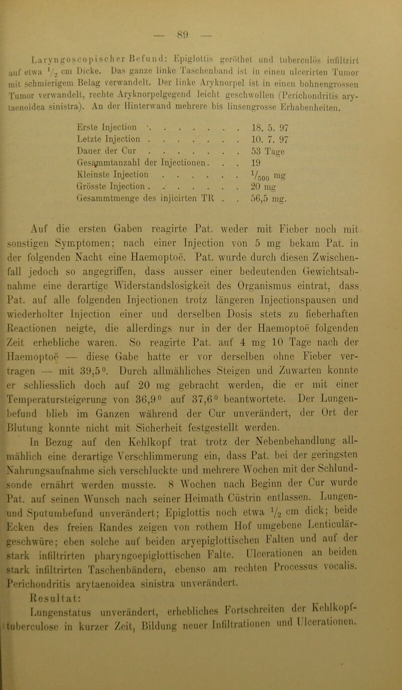 Laryngoscopischor BrfuMtl; Bpi/^loUis g-erötlie( und (iiberculiis iitfillrirl aut'eiwa cm Dicke. Das ganze linke Tasclionband isl in einen ulcerirlen 'rumor mit schmierigem Belag verwandelt. Der linke Aryknorpel ist in einen bolinengrossen Tumor verwandelt, rechte Aryknorpelgegend leicht geschwollen (Berichondritis ary- laenoidea sinistra). An der llinterwand mehrere bis linsengrosse Erhabenheiten. Erste Injection •. Letzte Injection .... Dauer der Cur .... Gesiynmtanzahl der Injectionen Kleinste Injection Grösste Injection .... Gesammtmenge des injicirten TR 18. 5. 97 10. 7. 97 53 Tage 19 V, 20 mg 56,5 mg. 500 mg Auf die ersten Gaben reagirte Pat. weder mit Fieber nocli mit sonstigen Symptomen; nach einer Injection von 5 mg bekam Pat. in der folgenden Nacht eine Haemoptoe. Pat. wurde durch diesen Zwischen- fall jedoch so angegriffen, dass ausser einer bedeutenden Gewichtsab- nahme eine derartige Widerstandslosigkeit des Organismus eintrat, dass Pat. auf alle folgenden Injectionen trotz längeren Injectionspausen und wiederholter Injection einer und derselben Dosis stets zu fieberhaften Reactionen neigte, die allerdings nur in der der Haemoptoe folgenden Zeit erhebliche waren. So reagirte Pat. auf 4 mg 10 Tage nach der Haemoptoe — diese Gabe hatte er vor derselben ohne Fieber ver- tragen — mit 39,50. Durch allmähliches Steigen und Zuwarten konnte er schliesslich doch auf 20 mg gebracht werden, die er mit einer Temperatursteigerung von 36,9 ® auf 37,6° beantwortete. Der Lnngen- befund blieb im Ganzen während der Cur unverändert, der Ort der Blutung konnte nicht mit Sicherheit festgestellt werden. In Bezug auf den Kehlkopf trat trotz der Nebenbehandlung all- mählich eine derartige Verschlimmerung ein, dass Pat. bei der geringsten Nahrungsaufnahme sich verschluckte und mehrere AVochen mit der Schlund- sonde ernährt werden musste. 8 Wochen nach Beginn der Cur wurde Pat. auf seinen Wunsch nach seiner Heimath Cüstrin entlassen. Lungen- imd Sputunibefund unverändert; Epiglottis noch etwa Y2 dick; beide Ecken des freien Randes zeigen von rothem Hof umgebene Eenticulär- geschwüre; eben solche auf beiden aryepiglottischen Falten und auf dei stark infiltrirten pharyngoepiglottischen Falte. Ulcerationen an beiden stark infiltrirten Taschenbändern, ebenso am rechten Processus \ocalis. Perichondritis arvtaenoidea sinistra unverändert. Resultat: Lungenstatus unverändert, erhebliches l'ortsclireitcn dci Kchlkopf- tuberculose in kurzer Zeit, Bildung neuer Inlillrationen und l Iceiationcn.