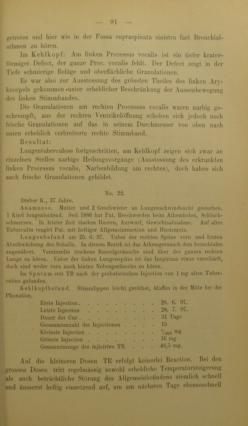 getreten und hier wie in der Fossa supraspinata sinistra fast Bronchial- atliineii zu hören. Im Kehlkopf: Am linken Proccs-sus vocalis ist ein tiefer krater- förmiger Oefect, der ganze Froc. vocalis fehlt. Der Defect zeigt in der Tiefe schmierige Beläge und oberilächlichc Liranulationen. Es war also zur Ausstossung des grössten Theiles des linken Ary- knorpels gekommen »unter crlieblicher Beschränkung der Ausscnbewegung des linken Stimmbandes. Die Grannlationen am rechten Processus vocalis waren narbig ge- schrumpft, aus der rechten Ventrikelöffnung schoben sich jedoch nocli frische Granulationen auf das in seinem Durchmesser von oben nach unten erheblich verbreiterte rechte Stimmband. Resultat: Lungentuberculose fortgeschritten, am Kehlkopf zeigen sich zwar an einzelnen Stellen narbige Heilungsvorgänge (Ausstossung des erkrankten linken Processus vocalis, Narbenbildung am rechten), doch haben sich auch frische Granulationen gebildet. No. 22. Dreher K., 37 Jahre. Anamnese. Mutter und 2 Geschwister an Lungenschwindsucht gestorben. 1 Kind lungenleidend. Seit 1886 hat Pat. Beschwerden beim Athemholen, Schluck- schmerzen. In letzter Zeit starken Husten, Ansvvurf, Gewichtsabnahme. Auf altes Tuberculin reagirt Pat. mit heftiger Allgemeinreaction und Hustenreiz. Lungenbefund am 25. 6. 97. Leber der rechten Spitze vorn und hinten Abschwächung des Schalls. In diesem Bezirk ist das Athemgeräusch dem broncliialen angenähert. Vereinzelte trockene Rasselgeräusche sind über der ganzen rechten Lunge zu hören. Leber der linken Lungenspitze ist das Inspirium etwas verschärft, doch sind weder vorn noch hinten Nebengeräusche zu hören. Im Sputum erst TB nach der probatorisclien Injection von 1 mg alten Tuber- culins gefunden. Kehlkopfbefund. Stimmlippen leicht geröthet, klalTen in der Mitte bei der Phonation. Erste Injection Letzte Injection Dauer der Cur Gesammtanzahl der Injectionen . Kleinste Injection Grösste Injection Gesammtmenge des injicirten TR 28. 6. 97. 28. 7. 97. 31 Tage 15 VöOO »'S’ 16 mg 48,5 mg. Auf die kleineren Dosen TR erfolgt keinerlei Reaciion. Bei den gros.sen Dosen tritt regelmässig sowohl erhebliche d’emperalursteigerung als auch beträchtliche Störung des Allgemeinbelindens ziemlich schnell und äusser.st heftig einsetzend auf, um am nächsten Inge ebensoschnell