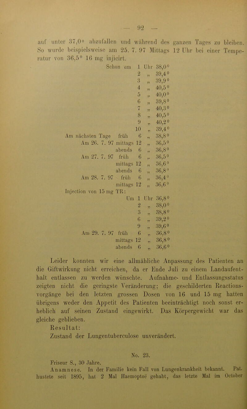 auf iintor 37,0« abziifallcn und während des ^(anzen Ta^es zu bleiben. So wurde beispielsweise am 25. 7. 07 Mittags 12 Uhr bei einer Tempe- ratur von 36,5 16 mg injicirt. Schon um 1 Uhr 38,0 2 7? 39,4 3 77 39,9 4 77 40,5 5 7’ 40,0 6 77 39,8 7 77 40,3 8 77 40,5 9 77 40,2 10 77 39,4 Am nächsten Tage früh 6 77 38,8 Am 26. 7. 97 mittags 12 77 36,5 abends 6 77 36,8 Am 27. 7. 97 früh 6 7' 36,5 mittags 12 77 36,6 abends 6 77 36,8 Am 28. 7. 97 früh 6 77 36,4 mittags 12 77 36,6 Injection von 15 mg TR: Um 1 Uhr 36,8 2 77 38,0 3 77 38,8 6 77 39,2 9 77 39,6 Am 29. 7. 97 früh 6 77 36,8 mittags 12 77 .36,8 abends 6 77 36,6 Leider konnten wir eine allmähliche Anpassung des Patienten an die Giftwirkung nicht erreichen, da er Ende Juli zu einem Landaufent- halt entlassen zu werden wünschte. Aufnahme- und Entlassungsstatus zeigten nicht die geringste Veränderung; die geschilderten Peactions- vorgänge bei den letzten grossen Dosen von 16 und 15 mg hatten übrigens weder den Appetit des Patienten beeinträchtigt noch sonst er- heblich auf seinen Zustand eingewirkt. Das Körpergewicht war das gleiche geblieben. Resultat: Zustand der Jjungentuberculose unverändert. No. 23. Friseur S., 30 .Jahre. Anamnese. In der Familie kein Fall von Lungenkrankheit bekannt. Pat. hustete seit 1895, hat 2 Mal Ilaemoptoe gehabt, das letzte Mal im October