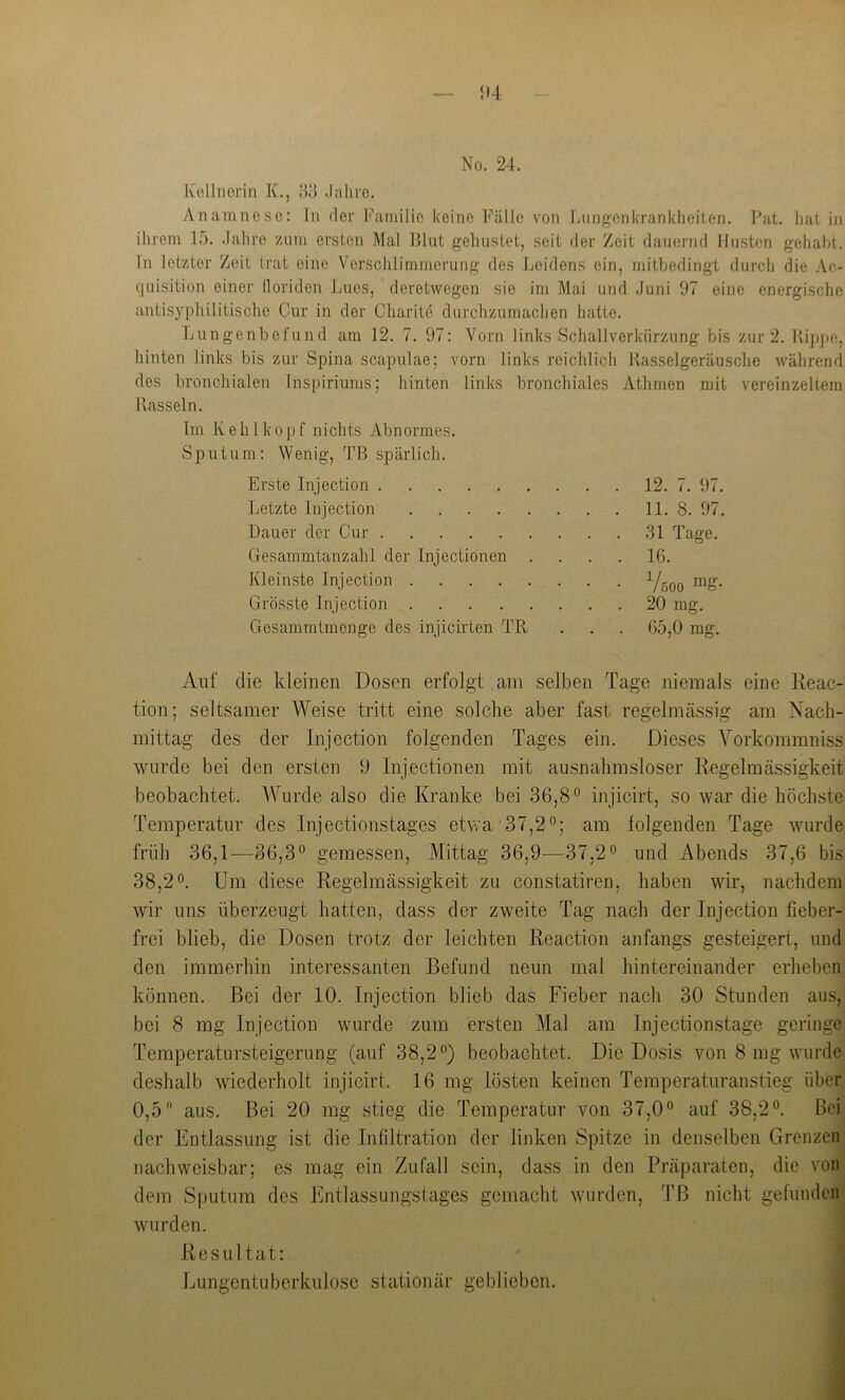 Ivellnerin K., 83 -lalu'c. Anamnese; In dev Familie keine Fälle von Liing'enkrankheiten. Fat. hat in ihrem 15. .lahro zum ersten Mal Blut gehustet, seit der Zeit dauernd Husten gehabt, ln letzter Zeit trat eine Verschlimmerung des Leidens ein, mitbedingt durch die Ac- quisition einer lloriden Lues, deretwegen sie im Mai und Juni 97 eine energische antisyphilitischc Cur in der Charitö durchzumachen hatte. Lungenbefund am 12. 7. 97: Vorn links Schallverkürzung bis zur 2. Kipjje, hinten links bis zur Spina scapulae; vorn links reichlich Rasselgeräusche während des bronchialen Inspiriums; hinten links bronchiales Athmen mit vereinzeltem Rasseln. Im Kehlkopf nichts Abnormes. Sputum; Wenig, TB spärlich. Erste Injection 12. 7. 97. Letzte Injection 11. 8. 97. Dauer der Cur 31 Tage. Gesammtanzahl der Injectionen .... 16. Kleinste Injection Grösste Injection 20 mg. Gesammtmenge des injicirten TR . . . 65,0 mg. Auf die kleinen Dosen erfolgt am selben Tage niemals eine Reac- tion; seltsamer Weise tritt eine solche aber fast regelmässig am Nach- mittag des der Injection folgenden Tages ein. Dieses Yorkommniss wurde bei den ersten 9 Injectionen mit ausnahmsloser Regelmässigkeit beobachtet. Wurde also die Kranke bei 36,8° injicirt, so war die höchste Temperatur des Injectionstages etwa 37,2°; am folgenden Tage wurde früh 36,1—36,3° gemessen. Mittag 36,9—37,2° und Abends 37,6 bis 38,2°. Um diese Regelmässigkeit zu constatiren, haben wir, nachdem wir uns überzeugt hatten, dass der zweite Tag nach der Injection fieber- frei blieb, die Dosen trotz der leichten Reaction anfangs gesteigert, und den immerhin interessanten Befund neun mal hintereinander erheben können. Bei der 10. Injection blieb das Fieber nacli 30 Stunden aus, bei 8 mg Injection wurde zum ersten Mal am Injectionstage geringe Temperatursteigerung (auf 38,2°) beobachtet. Die Dosis von 8 mg wurde deshalb wiederholt injicirt. 16 mg lösten keinen Temperaturanstieg über 0,5 aus. Bei 20 mg stieg die Temperatur von 37,0° auf 38,2°. Bei der Entlassung ist die Infiltration der linken Spitze in denselben Grenzen nachweisbar; es mag ein Zufall sein, dass in den Präparaten, die von dem Sputum des Entlassungstages gemacht wurden, TB nicht gefunden wurden. Resultat: Lungentuberkulose stationär geblieben.