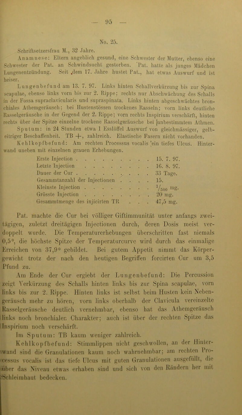 SchriftsetzerslVau M., 32 .lahre. Anamnese; Eltern angeblich gesund, eine Schwester der Mutter, ebenso eine Schwester der Pat. an Schwindsuclit gestorben. ’Pat. liatte als junges Mädchen Lungenentzündung. Seit .dem 17. .lahre hustet Pat., liat etwas Auswurf und ist heiser. Lungenbefund am 13. 7. 97. Links hinten Schallverkürzung bis zur Spina Scapulae, ebenso links vorn bis zur 2. Rippe; rechts nur Abschwächung des Schalls in der Fossa supraclavicularis und supraspinata. Links hinten abgeschwächtes bron- chiales Athemgeräusch; bei Hustenstössen trockenes Rasseln; vorn links deutliche Rasselgeräusche in der Gegend der 2. Rippe; vorn rechts Inspirium verschärft, hinten rechts über der Spitze einzelne trockene Rasselgeräusche bei junbestimmtem Athmen. Sputum: in 24 Stunden etwa 1 Esslöffel Auswurf von gleichmässiger, gelb- eitriger Beschaffenheit. TB -f-, zahlreich. Elastische Fasern nicht vorhanden. Kehlkopfbefund: Am rechten Processus vocalis |ein tiefes Ulcus. Hinter- wand uneben mit einzelnen grauen Erhebungen. Erste Injection 15. 7. 97. Letzte Injection 16. 8. 97. Dauer der Cur 33 Tage. Gesamintanzahl der Injectionen .... 15. Kleinste Injection Grösste Injection 20 mg. Gesammtmenge des injicirten TR . . . 47,5 mg. Pat. machte die Cur bei völliger Giftimmuniteät unter anfangs zwei- tägigen, zuletzt dreitägigen Injectionen durch, deren Dosis meist ver- doppelt wurde. Die Temperaturerhebungen überschritten fast niemals 0,5®, die höchste Spitze der Temperatiircurvc wird durch das einmalige Erreichen von 37,9® gebildet. Bei gutem Appetit nimmt das Körper- gewicht trotz der nach den heutigen ßegrilfen forcirten Cur um 3,5 Pfund zu. Am Ende der Cur orgiebt der Lungenbefund: Die Percussion zeigt Verkürzung des Schalls hinten links bis zur Spina scapulae, vorn links bis zur 2. Rippe. Hinten links ist selbst beim Husten kein Neben- geräusch mehr zu hören, vorn links oberhalb der Clavicula vereinzelte Ra.sselgeräusche deutlich vernehmbar, ebenso hat das Athemgeräusch links noch bronchialen Charakter; auch ist über der rechten Spitze das Inspirium noch verschärft. Im Sputum: TR kaum weniger zahlreich. Keh 1 kopfbcfiind: Stimmlij)pen nicht geschwollen, an der llinter- wand sind die Cranulationen kaum noch wahrnehmbar; am rechten Pro- cessus vocalis ist das tiefe Ulcus mit guten Cranulationen ausgefülll, die über das Niveau etwas erhaben sind und sich Schleimhaut bedecken. von den Rändern her mit