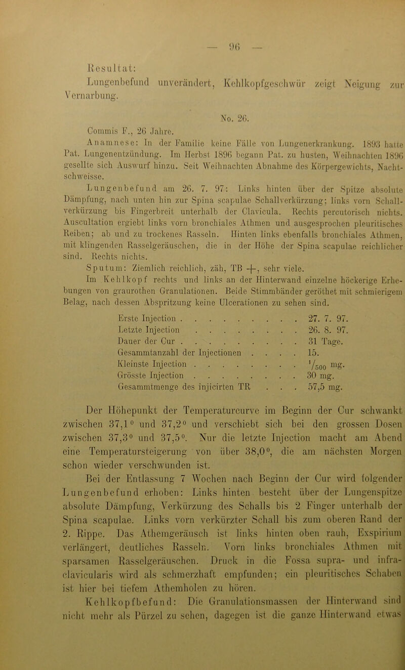 Uesultat: Liingenbefund unverändert, Kelilkopfgescliwür zeigt Neigung zur Vernarbung. No. 2G. Commis F., “2G Jahre. Anamnese: In der Familie keine Fälle von Lnngenerkranknng. 1893 hatte Pat. Lungenentzündung. Im Herbst 189G begann Pat. zu husten, Weihnachten 189G gesellte sich Auswurf hinzu. Seit Weihnachten Abnahme des Körpergewichts, Nacht- schweisse. Lungenbefund am 2G. 7. 97: Links hinten über der Spitze absolute Dämpfung, nach unten hin zur Spina scapulae Schallverkürzung; links vorn Scliall- verkürzung bis Fingerbreit unterhalb der Clavicula. Rechts percutorisch niclits. Auscultation ergiebt links vorn bronchiales Athmen und ausgesprochen pleuritisches Reiben; ab und zu trockenes Rasseln. Hinten links ebenfalls bronchiales Athmen, mit klingenden Rasselgeräuschen, die in der Höhe der Spina scapulae reichlicher sind. Rechts nichts. Sputum: Ziemlich reichlich, zäh, TB sehr viele. Im Kehlkopf rechts und links an der Hinterwand einzelne höckerige Erhe- bungen von graurothen Granulationen. Beide Stimmbänder geröthet mit schmierigem Belag, nach dessen Abspritzung keine Ulcerationen zu sehen sind. Erste Injection 27. 7. 97. Letzte Injection 26. 8. 97. Dauer der Cur 31 Tage. Gesammtanzahl der Injectionen .... 15. Kleinste Injection ^Uqo Grösste Injection 30 mg. Gesammtmenge des injicirten TR . . . 57,5 mg. Der Höhepunkt der Temperaturcurve im Beginn der Cur schwankt zwischen 37,1° und 37,2° und verschiebt sich bei den grossen Dosen zwischen 37,3° und 37,5°. Nur die letzte Injection macht am Abend eine Temperatursteigerung von über 38,0°, die am nächsten Morgen schon wieder verschwunden ist. Bei der Entlassung 7 Wochen nach Beginn der Cur wird folgender Lungenbefund erhoben: Links hinten besteht über der Lungenspitze absolute Dämpfung, Verkürzung des Schalls bis 2 Finger unterhalb der Spina scapulae. Links vorn verkürzter Schall bis zum oberen Band der 2. Rippe. Das Athemgeräusch ist links hinten oben rauh, Exspirium verlängert, deutliches Rasseln. Vorn links bronchiales Athmen mit sparsamen Rasselgeräuschen. Druck in die Fossa supra- und infra- clavicularis wird als schmerzhaft empfunden; ein pleuritisches Schaben ist hier bei tiefem Athemholen zu hören. Kehlkopfbefund: Die Granulationsmassen der Hinterwand sind nicht mehr als Bürzel zu sehen, dagegen ist die ganze Hinterwand etwas