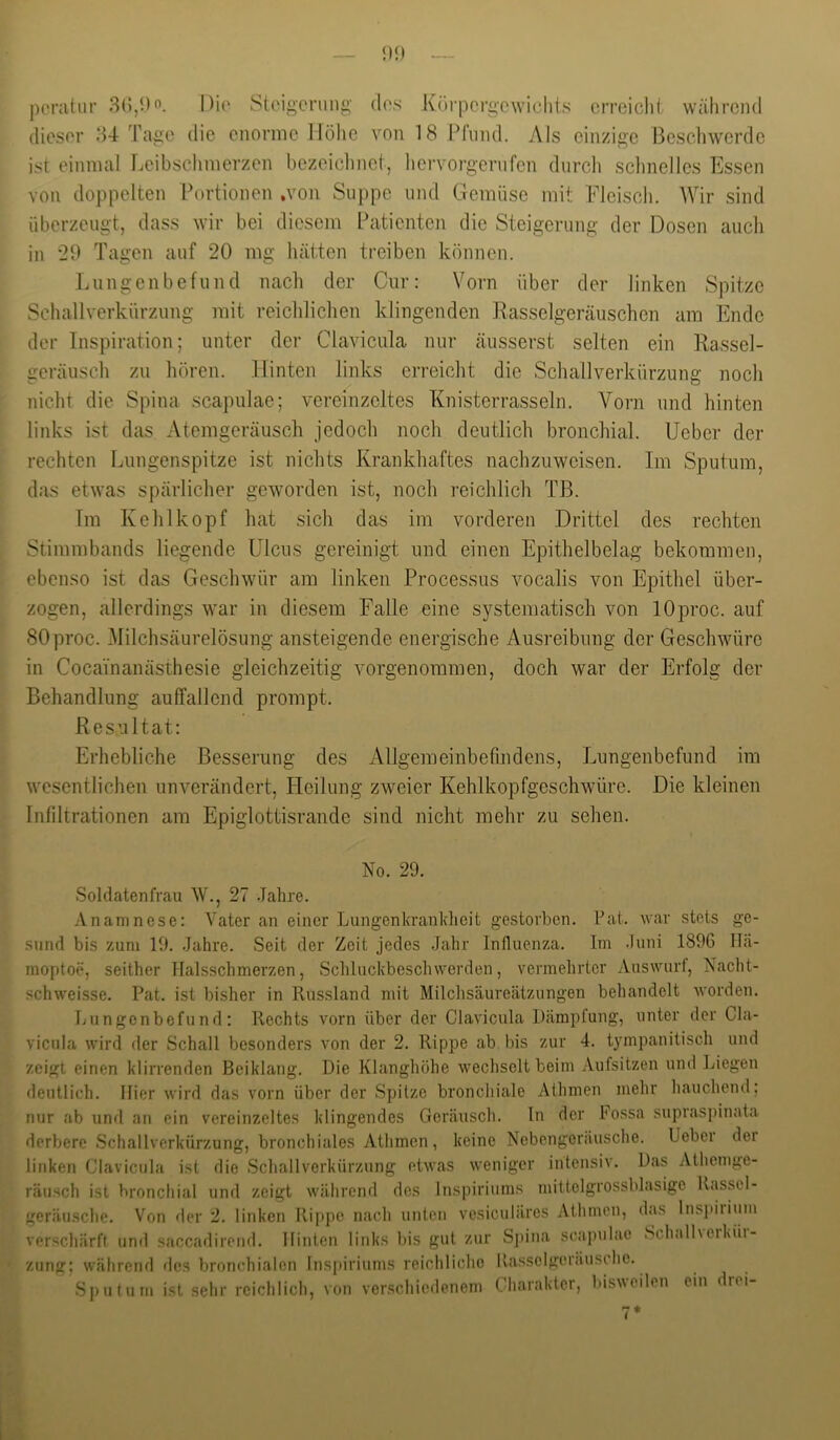 pcnitiir 8(),i)o. Dio Stoigcnmg dos Körpergewichts erreiclit während dieser 84 Tage die enorme Höhe von 18 Pfund. Als einzige Bescliwerdc ist einmal Leibsclimerzen bezeichnet, hervorgerufen durch sclmellcs Essen von doppelten Portionen .von Suppe und Gemüse mit Fleisch. AVir sind überzeugt, dass wir bei diesem Patienten die Steigerung der Dosen auch in 29 Tagen auf 20 mg hätten treiben können. Lungenbefund nach der Cur: Vorn über der linken Spitze Schallverkürzung mit reichlichen klingenden Rasselgeräuschen am Ende der Inspiration; unter der Clavicula nur äusserst selten ein Rassel- geräusch zu hören. Hinten links erreicht die Schallverkürzung noch nicht die Spina scapulae; vereinzeltes Knisterrasseln. Vorn und hinten links ist das Atemgeräusch jedoch noch deutlich bronchial. Ueber der rechten Lungenspitze ist nichts Krankhaftes nachzuweisen. Im Sputum, das etwas spärlicher geworden ist, noch reichlich TB. Im Kehlkopf hat sich das im vorderen Drittel des rechten Stimmbands liegende Ulcus gereinigt und einen Epithelbelag bekommen, ebenso ist das Geschwür am linken Processus vocalis von Epithel über- zogen, allerdings war in diesem Falle eine systematisch von lOproc. auf SOproc. Milchsäurelösung ansteigende energische Ausreibung der Geschwüre in Cocainanästhesie gleichzeitig vorgenommen, doch war der Erfolg der Behandlung auffallend prompt. Resultat: Erhebliche Besserung des Allgemeinbefindens, Lungenbefund im wesentlichen unverändert, Pleilung zweier Kehlkopfgeschwüre. Die kleinen Infiltrationen am Epiglottisrande sind nicht mehr zu sehen. No. 29. Soldatenfrau W., 27 .Jahre. S { » L Anamnese: Vater an einer Lungenkrauldieit gestorben. Fat. war stets ge- sund bis zum 19. Jahre. Seit der Zeit jedes Jahr Influenza. Im Juni 189G Hä- moptoe, seither Halsschmerzen, .Schluckbeschwerden, vermehrter Answurf, Nacht- schweisse. Pat. ist bisher in Russland mit Milclisäureätzungen behandelt worden. Lungenbofund: Rechts vorn über der Clavicula Dämpfung, unter der Cla- vicnla wird der Schall besonders von der 2. Rippe ab bis zur 4. tympanitisch und zeigt einen klirrenden Beiklang. Die Klanghöhe wechselt beim Aufsitzen und Liegen deutlich. Hier wird das vorn über der .Spitze bronchiale Athmen mehr hauchend; nur ab und an ein vereinzeltes klingendes Geräusch, ln der hossa supras])inata derbere .Schallverkürzung, bronchiales Athmen, keine Nebengeräusche. Ueber der linken Clavicula ist die .Schallverkürzung etwas weniger intensiv. Das Athcmge- räusch ist bronchial und zeigt während des Inspiriiims mittelgrossblasige Rassel- geräusche. Von der 2. linken Rippe nach unten vesiculäres Athmen, das Inspiiiiim verschärft und saccadirend. Hinten links bis gut zur Spina scapulae Schalhciküi- zung; während des bronchialen lns[)iriums reichliche Itasscigeiäusohe. Sputum ist sehr reichlich, von verschiedenem Charakter, bisvcilen ein drei-