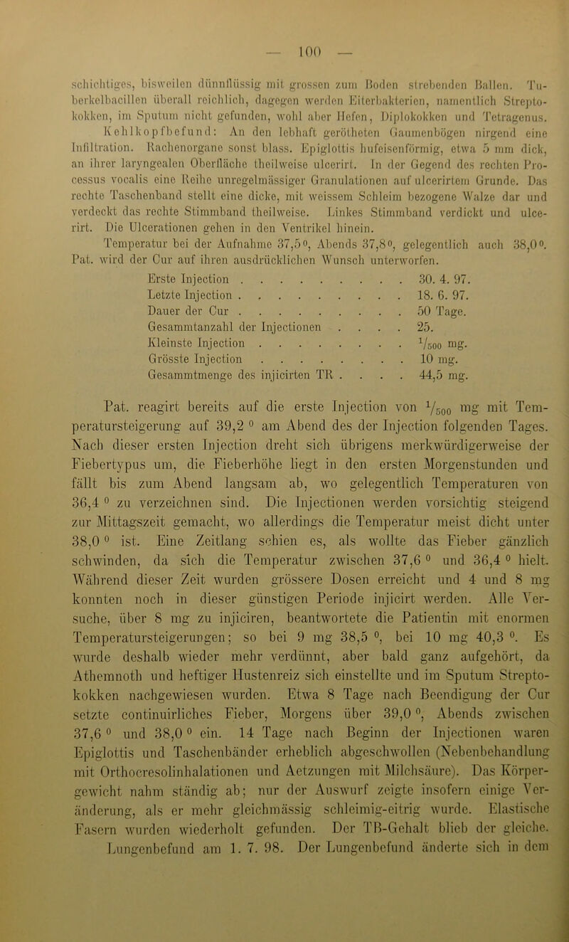 scliiclilig'es, bisweilen dünnllüssig’ mit grossen zum Boden slrebenden Ballen. 'J'u- berkelbacillen überall reichlich, dagegen werden Eiterbakterien, namentlich Strepto- kokken, im Sputnm nicht gefunden, wohl aber liefen, Diplokokken und Tetragenus. K eh 1 k0 p fbefnn d : An den lebhaft gerötheten (iaumenbögen nirgend eine Inliltration. Kachenorgane sonst blass. Epiglottis hufeisenförmig, etwa 5 mm dick, an ihrer laryngealen Oberlläche theilweise ulcerirt. ln der Gegend des rechten Pro- cessus vocalis eine Reihe unregelmässiger Granulationen auf ulcerirtem Grunde. Das rechte Taschenband stellt eine dicke, mit weissem Schleim bezogene Walze dar und verdeckt das rechte Stimmband theilweise. Linkes Stimmband verdickt und ulce- rirt. Die Ulcorationen gehen in den Ventrikel liinein. Temperatur bei der Aufnahme 37,5 o, Abends 37,8o, gelegentlich auch 38,0. Pat. wird der Cur auf ihren ausdrücklichen Wunsch unterworfen. Erste Injection 30. 4. 97. Letzte Injection 18. 6. 97. Dauer der Cur 50 Tage. Gesammtanzahl der Injectionen .... 25. Kleinste Injection 1/500 mg. Grösste Injection 10 mg. Gesammtmenge des injicirten TR .... 44,5 rag. Pat. reagirt bereits auf die erste Injection von 1/500 mg mit Tem- peratursteigerung auf 39,2 0 am Abend des der Injection folgenden Tages. Nach dieser ersten Injection dreht sich übrigens merkwürdigerweise der Fiebertypus um, die Fieberhöhe liegt in den ersten Morgenstunden und fällt bis zum Abend langsam ab, wo gelegentlich Temperaturen von 36,4 0 zu verzeichnen sind. Die Injectionen werden vorsichtig steigend zur Mittagszeit gemacht, wo allerdings die Temperatur meist dicht unter 38,0 0 ist. Eine Zeitlang schien es, als wollte das Fieber gänzlich schwinden, da sich die Temperatur zwischen 37,6 ° und 36,4 ^ hielt. Während dieser Zeit wurden grössere Dosen erreicht und 4 und 8 mg konnten noch in dieser günstigen Periode injicirt wmrden. Alle Ver- suche, über 8 mg zu injiciren, beantwortete die Patientin mit enormen Temperatursteigerungen; so bei 9 mg 38,5 bei 10 mg 40,3 Es wurde deshalb wieder mehr verdünnt, aber bald ganz aufgehört, da Athemnoth und heftiger Hustenreiz sich einstellte und im Sputum Strepto- kokken nachgewiesen wurden. Etwa 8 Tage nach Beendigung der Cur setzte continuirliches Fieber, Morgens über 39,0, Abends zwischen 37,6 und 38,0 ein. 14 Tage nach Beginn der Injectionen waren Epiglottis und Taschenbänder erheblich abgeschwollen (Nebenbehandlung mit Orthocresolinhalationen und Aetzungen mit Milchsäure). Das Körper- gewicht nahm ständig ab; nur der Auswurf zeigte insofern einige Ver- änderung, als er mehr gleichmässig schleimig-eitrig wurde. Elastische Fasern wurden wiederholt gefunden. Der TB-Gehalt blieb der gleiche. lAingenbefund am 1. 7. 98. Der Lungenbefund änderte sich in dem