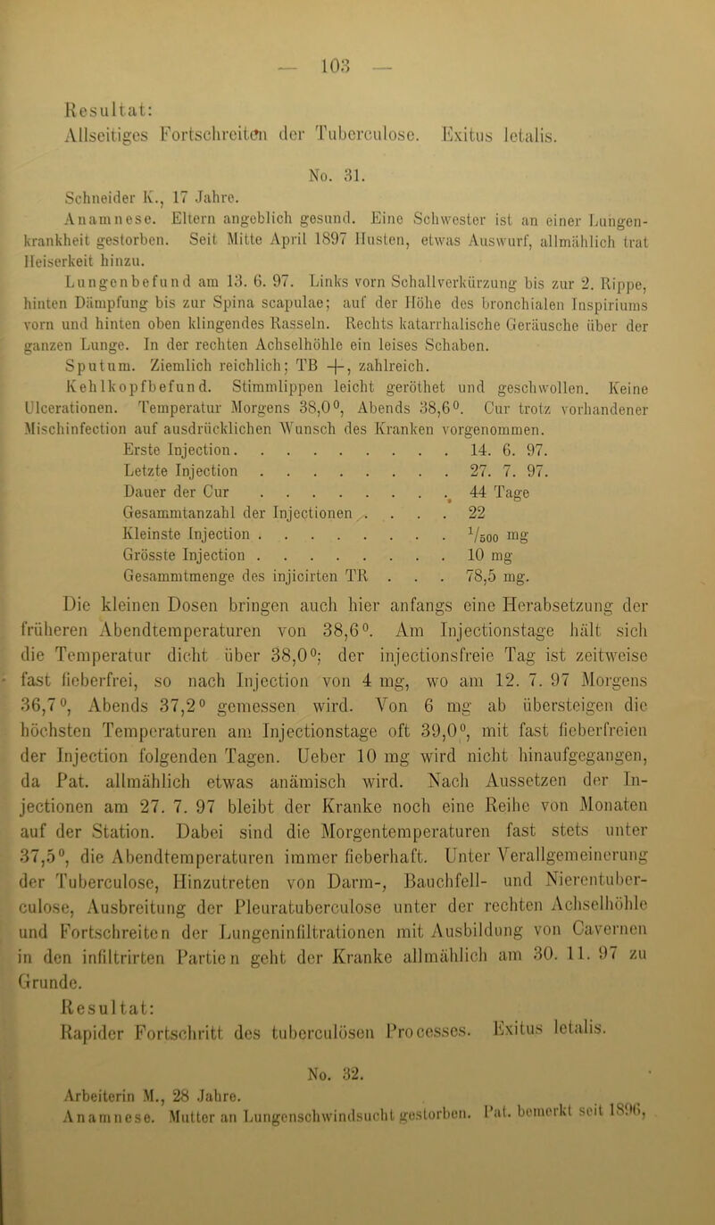 orgenommen. 14. 6. 97. 27. 7. 97. 44 Tage 22 Vöoo mg 10 mg 78,5 mg. Resultat: Allseitiges Fortschreit(?ii der Tubcrculose. Kxitiis letalis. No. 31. Schneider Iv., 17 Jahre. Anamnese. Eltern angeblich gesund. Eine Schwester ist an einer Lungen- krankheit gestorben. Seit Mitte April 1897 linsten, etwas Auswurf, allmählich trat Heiserkeit hinzu. Lungenbefund am 13. 6. 97. Links vorn Schallverkürzung bis zur 2. Rippe, hinten Dämpfung bis zur Spina scapulae; auf der Höhe des bronchialen Inspiriums vorn und hinten oben klingendes Rasseln. Rechts katarrhalische Geräusche über der ganzen Lunge. In der rechten Achselhöhle ein leises Schaben. Sputum. Ziemlich reichlich; Tß -|-, zahlreich. IvehIkopfbefund. Stimmlippen leicht geröthet und geschwollen. Keine ülcerationen. Temperatur Morgens 38,0 Abends 38,6o. Cur trotz vorhandener Mischinfection auf ausdrücklichen AVunsch des Kranken Erste Injection Letzte Injection .... Dauer der Cur .... Gesammtanzahl der Injectionen Kleinste Injection .... Grösste Injection .... Gesammtmenge des injicirten TR Die kleinen Dosen bringen auch hier anfangs eine Herabsetzung der früheren Abendtemperaturen von 38,6°. Am Injectionstage Juilt sich die Temperatur diclit über 38,0°; der injectionsfreie Tag ist zeitweise fast liebeiTrei, so nach Injection von 4 mg, wo am 12. 7. 97 Morgens 36,7°, Abends 37,2° gemessen wird. Von 6 mg ab übersteigen die höchsten Temperaturen am Injectionstage oft 39,0°, mit fast fieberfreien der Injection folgenden Tagen, lieber 10 mg wird nicht hinaufgegangen, da Pat. allmählich etwas anämisch wird. Nach Aussetzen der In- jectionen am 27. 7. 97 bleibt der Kranke noch eine Reihe von Monaten auf der Station. Dabei sind die Morgentemperaturen fast stets unter 37,5°, die Abendtemperaturen immer fieberhaft. Unter A^erallgemeinerung der Tuberculose, Hinzutreten von Darm-, Bauchfell- und Nierentuber- culose, Ausbreitung der Pleuratuberculose unter der rechten Achselhöhle und Fortschreiten der Lungeninliltrationen mit Ausbildung von Caverncn in den infiltrirten Partien geht der Kranke allmählich am 30. 11. 97 zu Grunde. Resultat; Rapider Fortschritt des tuberculösen Processes. Exitus letalis. No. 32. Arbeiterin .M., 28 Jahre. Anamnese. Mutter an Ijungcnschwindsiicht gestorben, l’al. bemeikt seit 18.X),