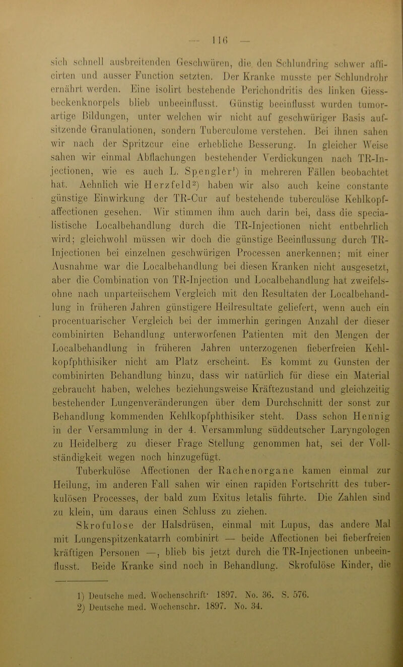 sieh schnell ausbrcitondcn Geschwüren, die den Schliindring schwer alli- cirten und ausser Function setzten. Der Kranke musste per Sclilundrohr ernährt werden. Fine isolirt bestehende Perichondritis des linken Giess- beckenknorpels blieb unbeeinllusst. Gninstig beeinllusst wurden tumor- artige l)ildungen, unter welclien wir nicht auf geschwüriger Basis auf- sitzende Gtranulationen, sondern TubercuJome vei'stehen. J)ei ihnen sahen wir nach der Spritzeur eine erhebliche Besserung. In gleicher Weise sahen wir einmal Abflachungen bestehender Verdickungen nach TR-In- jcctionen, wie es auch L. Spengler') in mehreren Fällen beobachtet hat. Aehnlich wie PlerzfekP) haben wir also auch keine constante günstige Einwirkung der TR-Cur auf bestehende tuberculöse Kehlkopf- affectionen gesehen. Wir stimmen ihm auch darin bei, dass die specia- listische Localbehandlung durch die TR-Injectionen nicht entbehrlich wird; gleichwohl müssen wir doch die günstige Beeinflussung durch TR- Injectionen bei einzelnen geschwürigen Processen anerkennen; mit einer Ausnahme war die Localbehandlung bei diesen Kranken nicht ausgesetzt, aber die Combination von TR-Injection und Localbehandlung hat zweifels- ohne nach unparteiischem Vergleich mit den Resultaten der Localbehand- lung in früheren Jahren günstigere Heilresultate geliefert, wenn auch ein procentuarischer Vergleich bei der immerhin geringen Anzahl der dieser j combinirten Behandlung unterworfenen Patienten mit den Mengen der | Localbehandlung in früheren Jahren unterzogenen fieberfreien Kehl- I kopfphthisiker nicht am Platz erscheint. Es kommt zu Gunsten der 1 combinirten Behandlung hinzu, dass wir natürlich für diese ein l\Iaterial i gebraucht haben, welches beziehungsweise Kräftezustand und gleichzeitig I bestehender Jjungenveränderungen über dem Durchschnitt der sonst zur fl Behandlung kommenden Kehlkopfphthisiker steht. Dass schon Hennig fl in der Versammlung in der 4. Versammlung süddeutscher Laryngologen fl zu Heidelberg zu dieser Frage Stellung genommen hat, sei der Voll- fl ständigkeit wegen noch hinzugefügt. fl Tuberkulöse Affectionen der Rachenorgane kamen einmal zur fl Heilung, im anderen Fall sahen wir einen rapiden Fortschritt des tuber- fl kulösen Processes, der bald zum Exitus letalis führte. Die Zahlen sind m zu klein, um daraus einen Schluss zu ziehen. fl Skrofulöse der Halsdrüsen, einmal mit Lupus, das andere Mal fl mit Lungenspitzenkatarrh combinirt — beide Affectionen bei fieberfreien fl kräftigen Personen —, blieb bis jetzt durch die TR-Injectionen unbeein-fl flusst. Beide Kranke sind noch in Behandlung. Skrofulöse Kinder, diefl ]) Deutsche med. Wochenschrift- 1897. No. 30. S. 576.