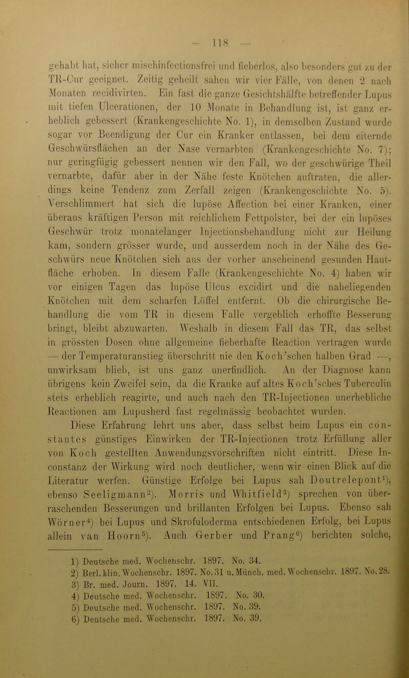 ge]uil)t hat, .sicher mischiiiCcctionsfrei und licberlos, also hcsoiidcrs gut /ii der 'r.R-Ciir geeignet. Zeitig geheilt sahen wir vier Fälle, von denen 2 nach iMonaten recidivirten. Fin fast die ganze Gcsichtshälfto betreffender Lupus mit tielen Ulcerationen, der 10 Monate in JJehandlung ist, ist ganz er- heblich gebessert (Krankengeschichte No. 1), in demselben Zustand wurde sogar vor Beendigung der Cur ein Kranker entla.ssen, bei dem eiternde Grescbwiirsdäclien an der Nase vernarbten (Krankengeschichte No. 7); nur geringfügig gebessert nennen wir den Fall, wo der gcschwürige Theil vernarbte, dafür aber in der Nähe feste Knötchen auftraten, die aller- dings keine Tendenz zum Zerfall zeigen (Krankengeschichte No. 5). Verschlimmert hat sich die lupöse Affection bei einer Kranken, einer überaus kräftigen Person mit reichlichem Fettpolster, bei der ein lupöses Geschwür trotz monatelanger Injectionsbehandlung nicht zur Heilung kam, sondern grösser wurde, und ausserdem noch in der Nähe des Ge- schwürs neue Knötchen sich aus der vorher anscheinend gesunden Haut- tläche erhoben. In diesem Falle (Krankengeschichte No. 4) haben wir vor einigen Tagen das lupöse Ulcus excidirt und die naheliegenden Knötchen mit dem scharfen Löffel entfernt. Ob die chirurgische Be- handlung die vom TR in diesem Falle vergeblich erhoffte Besserung bringi, bleibt abzuwarten. Weshalb in diesem Fall das TR, das selbst in grössten Dosen ohne allgemeine fieberhafte Reaction vertragen wurde ■— der Temperaturanstieg überschritt nie den Koch’schen halben Grad —, unwirksam blieb, ist uns ganz unerfindlich. An der Diagnose kann übrigens kein Zweifel sein, da die Kranke auf altes Koch’sches Tuberculin stets erheblich reagirte, und auch nach den TR-Injectionen unerhebliche Reactionen am Lupusherd fast regelmässig beobachtet wurden. Diese Erfahrung lehrt uns aber, dass selbst beim Lupus ein cön- stantes günstiges Einwirken der TR-Injectionen trotz Erfüllung aller von Koch gestellten Anwendungsvorschriften nicht eintritt. Diese In- constanz der Wirkung wird noch deutlicher, wenn wir einen Blick auf die Literatur werfen. Günstige Erfolge bei Lupus sah DoutrelepontO, ebenso Seeligmann^). Morris und WhitfiekD) sprechen von über- raschenden Besserungen und brillanten Erfolgen bei Lupus. Ebenso sah Wörner^) bei Lupus und Skrofuloderma entschiedenen Erfolg, bei Lupus allein van Hoorn^). Auch Gerber und Prang®) berichten solche. 1) Deutsche med. Wochenschr. 1897. No. 34. 2) Berl. Idin. Wochenschr. 1897. No.31 u. Münch, med. Wochensclir. 1897. No. 28. 3) Br. med. Journ. 1897. 14. Vll. 4) Deutsche med. Wochenschr. 1897. No. 30. 5) Deutsche med. Wochenschr. 1897. No. 39.