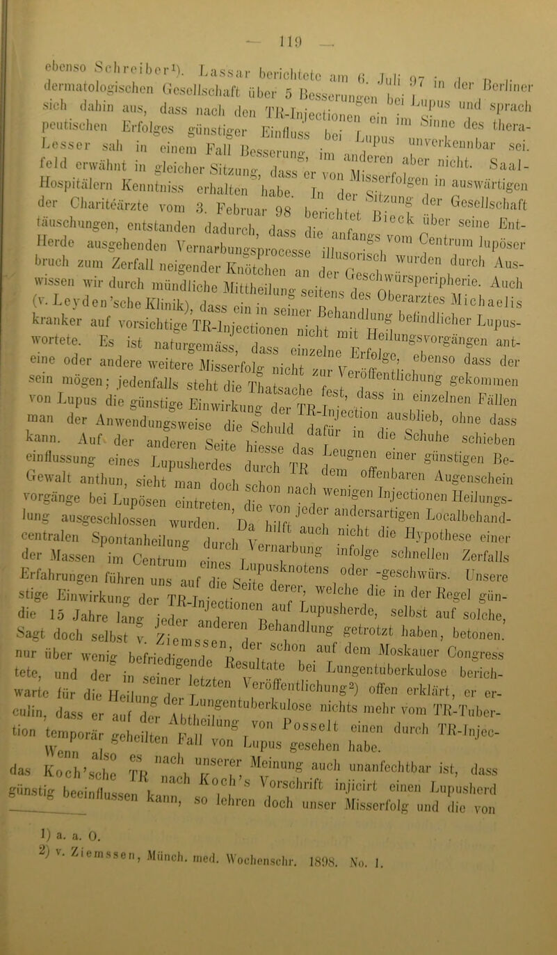 ebenso Schreiber«). I.a.ssnr borichlctc an, (i J„|; ilermato ogiseben l)e.seiisei,aft über 5 iteserun.^e,,\,öi' . V Sich dahii) aus, dass nach den TIMniectionen oin • peutisciien Eifoigcs günstiger liin||„ss bei inip,,s'''u,ivX''T leid er.äi,nt in gdcXr stL. r r.®’ Saai- Hospitälern Kenntniss erhalten'’habe' 'in''d(^r der Ciiariteärztc von, 3. Februa,- 98 benciitet '^Bie'n? ‘ f tauschlingen, entstanden dadurch dass dio ■ f  He.de ausgei.enden Vo,-,,arb:::,J;;:,f, '«PÖ-e l«n,ei. znn, Zcfail neigender Knütci.en an der (ie e 'wü!r , «assen wir dn.eh n.ündiiei.e Mittheiinng seitens^s nie 7'' (v.Leydon’sebeKlinik) dass ein in .. r Jlichaeiis kranker anf vorsiebtigi wertete. Es ist naturoemäss dn«« • r i t ^^^^'^^gsvorgtmgen ant- eine oder andere weiterl älisse.’folg nicbt m, Veröffe^H' sein mögen; jedenfalls steht die Thatsaehe'fn<^t , gekommen von Lupus die günstige Einwii-knng der TR-I ' ’ *^«Hlen man der Anwendungsweise die Sei, il a ^“®klieb, obne dass Auf der anfeZ seit t  -'-^en einflussung eines Lupuslierdes duich TR I T“'' B<«- Gevvalt antluin, siel.t man docli sebn , Augenschein Vorgänge bei Lupösen cintreten d' ” lung ausgescblossen wu.-den ’hilft T der Massen i,„ 0»!™« l! t '’T Erfahrungen führen uns -uif die S ^“1^™ ■g“'^l>wü,-s. Unse,-e stige Ei-virkung der TR niec^ 'T! S-- <Iie 15 Jahre iLg lede,- Ifdel “1 soloke, Sagt doch selbst v Ziemsse i 'f” getiotzt haben, betonen. nur über wenig bllrif  „r Re I T I tete, und der in seinefl fl-'Ungentuberkulose be,-icl.- warte für die Heilune 1,-T “ ',*‘'‘«'’>'''ga) offen e,-klärt, er e.- culin, dass er auf del- . nichts mehr vom T,R-T„bei-- tion tempor g e it ,. F I ™-'-iec- 'la.® Ko >sSl “«'-aang auch una,,fecl,tbar ist, dass giinsti.. |1 i ! , injicirt eiuen Lupushed ® “ hee,nflu.ssen kann, so lel„-en doch unser Mi.sserfolg und L vo. 1) a, a. 0. iem.s.sen, Münch, med. W oclicnschr. 1898. No,