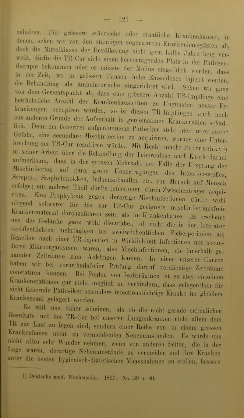 zul,alten hlr snissero .städdsehe „,1er staaUiche Krankeiihiinser in ,lenen sehen wir von ,len ständigen Kogenannlcn Krankcnhansgäslen’ah doch die Mittelklasse der lieviilkcrnng nicht gern halbe Jahre lang vor’ weilt, dnrfte die Tli-Cnr nicht einen hervorragenden l'huz in <ler l>h(hiseo therapie bekommen oder es müsste ,1er Modus eingerührt werden dass m ,ler /eit, wo in grossem Pansen hohe liinzehlosen injicirt werden die behcindJiing als ambulatorische eingerichtet wird. Sehen wir ffanz von dein besichts|)unkt ab, dass eine grössere Anzahl TI{-1mpninge ehie” bctnichrhche Anzahl der Krankenhausbetten zu Pngunsten acuter Er kranknngen occnpiren würden, so ist diesen TR-Jmpllingen auch noch ans anderen Grunde (ler Aufenthalt in gemeinsamen Krankensälen' schäd- leh Denn der heberfrei anlgenommene Phthsiker steht hier unter steter Gefahr, eine sec,mdä,-e Mischinfection zu aciuiriren, woraus eine Unter- Jieehungdei IR-Cur resultiren wurde. Mit Recht macht Petruschlivi) m seiner Arbeit über die Behandlung der Tuberculose nach Koch darauf aufmeiksam, ,lass m der grossen Mehrzahl der Fälle der Ersprung der Mtschmfectmn auf ganz grobe Eebertragungen des Infeetionsstoffes, ..tiepto-, Staphjlokokken, Inlluenzabacillen etc. von Mensch auf Mensch eilolge: ein anderer Theil dürfte Infectionen durch Zwischenträger acqui- tnen. Eine Prophylaxis gegen derartige Mischinfectionen dürfte wohl nirgend schwerer für das zur TR-Cur geeignete mischin fectionsfreie Kiankenmateria dnrehzuführen sein, als im Krankenhause. Es erscheint I , discutabel. ob nicht die in der Literatur (ero enthehten mehrtägigen bis zwoiwöcheiitlichen Fieberperioden als Keaction nach einer TR-Ii,jection in Wirklichkeit Infectionen mit secun: (laren Mikroorpmsmen waren, also Mischinfectionen, die innerhalb ge- Zcitiäume zum Abklingen kamen. In einer unserer Curven en wir bei voiuitheilsfreier Prüfung darauf verdächtige Zeiträume constatiren können. Bei Fehlen von Isolirräumen ist es aber einzelnen rankenstationen gar nicht möglich zu verhindern, dass gelegentlich für nicht hebernde Phthisiker besonders infectionstüchtige Kranke im gleichen Krankensaal gelagert werden. Es will uns daher scheinen, als ob die nicht gerade erfreulichen esu täte mit der IR-Cur bei unseren .Lungenkranken nicht allein dem zui Last zu legen sind, sondern einer Reihe von in einem grossen \rankenhause nicht zu vermeidenden Nebenumständen. Es würde uns nicht allzu sehr Wunder nehmen, wenn von anderen Seiten, die in der -<age waren, derartige Nebenumstände zu vermeiden und ihre Kranken unter die besten hygienisch-diätetischen Maassnahmen zu stellen, bessere