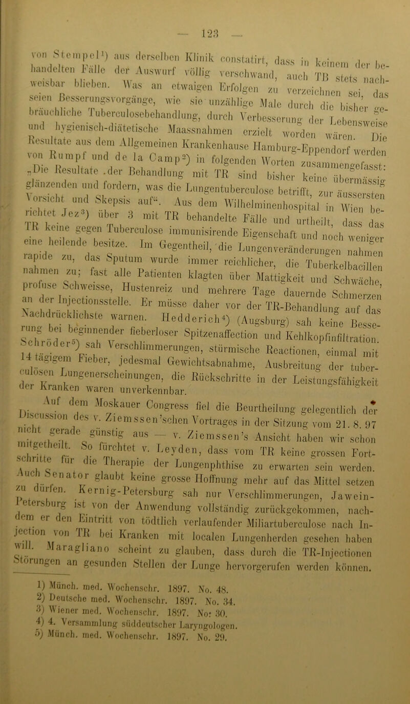 128 von Stein,,eM) iin.s ilersell.en Klinik consUtiit, .lass in keinen, ileH.e- luim Olten !• alle iler Auswurf viillis vc,-sei,wand, and, TJS .stets , ■,11 wei.s ar ,lieben. Was an etwaigen lii-rolgcn zu vczeiclinen sei das seien Besse,■nnpvo.-gä,,ge. wie sie unzählige Maie durch die bisl,;. 4 biaiiel,liehe J uberculosebehandlung. durch \'erbe.sserung ,1er l.ebcnswjise mi( ivgienisci-diatetische Maassnalimen erzielt worden wären Die Kcsultato aus dem Allgemeinen Krankenliause Hamburg-Ennendorf we i von Kumpf und de la Camp^) in folgenden W^orte,: -Die Kesultat,; ,1er Behandlung mit TR sind bisher keine übermässie g an/enden mul fordern, was die Lungentuberculose betriflt, zur äussersten oi,sicht und Skepsis auf“. Aus dem Wilhelminenhospital in fVien be lichtet Jez ) Uber 3 mit TR behandelte Fälle und „rtheilt dass das eine r'r TT Eigenschaft und no’ch wem>or p d r d-tsTmi ” '^-’S--^-ulen,ngen nahinen lapide zu. das Sputum wurde immer reichlicher, die Tuherkelbaeillen nahmen zu; fast alle Patienten klagten über Mattigkeit und Schwäche profuse Schweisse. Hustenreiz und mehrere Tage dauernde Sctnrntl,’ <1 der Iniectionsstelle. Er müsse daher vor der TR-Behandluno- auf das Nachdrücklichste warnen. Hedderichv) (Augsburg) .sah keine Best IcTrbdli Ts'art’’ ‘'it’''' '1 Kehlkopfiufiltration, chiodci ) sah Verschlimmerungen, stürmische Reactionen. einmal mit U Ugigem Fieber, jedesmal Gewichtsabnahme, Ausbreitung der tube,'- dltlT Leistungsfähigkeit tlei Kranken waren unverkennbar. Disct'iln'lrs ®^“rtheilung gelegentlich de* . 0 ssion des v. Ziemssen sehen Vortrages in der Sitzung vom 21.8 97 m 4tlfeT «T'‘’f ~ tVnsicht haben wir schon schritte 'T ''«™ TB keine grossen Fort- Ul die Therapie der Lungenphthise zu erwarten sein werden. “•^uc . Senator glaubt keine grosse Hoffnung mehr auf das Mittel setzen sali nur Verschlimmerungen, Jawein- e ers urg ist \on der Anwendung vollständig zurückgekommen, nach- (em er en Lintritt von tödtlich verlaufender Miliartuberculosc iiacli In- jec lon von IK bei Kranken mit localen Lungenherden gesehen haben vyill. Maragliano scheint zu glauben, dass durch die TR-lnjcctionen orungen an gesunden Stellen der Lunge hervorgerufen werden können. 1) Münch, merl. Wochensclir. 1897. No. 48. 2) Deutsche mecl. Wochenschr. 1897. No. 84. 3) Wiener mefl. Wochenschr. 1897. Nor 80. 4) 4, Versammlung süddeutscher Laryngologon.