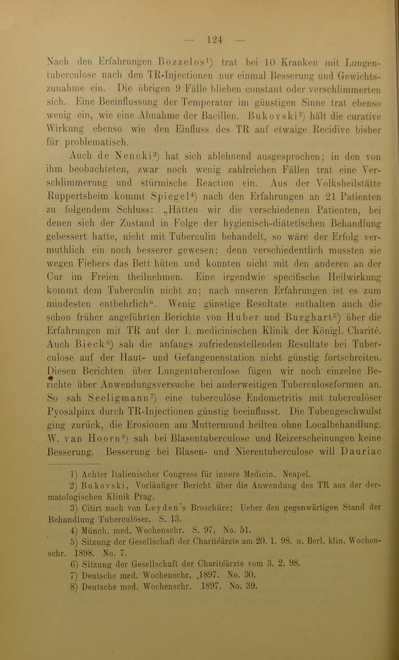 Nach (len I'lrrahningon noz/elns^) trat hei 10 Kranken mit Lungen- tubercnlose nach (len TR-lnjectionen nur einmal Resserung und Gewielits- zimahme ein. Die übrigen 9 Fälle blieben constaiit (j(lei‘ versclilimmert(iii sich. lOne Beeintliissung der Temperatui- im günstigen Sinne trat ebenso wenig ein, wie eine Abnahme der Bacillen. Bukovski-; liält die cuj-ative Wirkung ebenso wie den Eintluss des TR auf etwaige Recidive bisher für problematiscli. Auch de Ncncki^) liat sich ablelmend ausgcsproclien; in den von ihm beobachteten, zwar noch wenig zahlreichen Fällen trat eine VTw- schliramerung und stürmische Reaction ein. Aus der Volksheilstätte Ruppertsheim kommt SpiegeD) nach den Erfahrungen an 21 Patienten zu folgendem Sclduss: „Hätten wir die verschiedenen Patienten, bei denen sich der Zustand in FoJge der hygienisch-diätetischen Behandlung gebessert hatte, nicht mit Tuberculin behandelt, so wäre der Erfolg ver- muthlich ein noch besserer gewesen; denn verschiedentlich mussten sie wegen Fiebers das Bett hüten und konnten nicht mit den anderen an der Cur im Freien theilnehmen. Eine irgendwie specifische Heilwirkung kommt dem Tuberculin nicht zu; nach unseren Erfahrungen ist es zum mindesten entbehrlich“. Wenig günstige Resultate enthalten auch die schon früher angeführten Berichte von Fluber und Burghart°) über die Erfahrungen mit TR auf der 1. medicinischen Klinik der Königl. Charite. Auch Bieck^) sah die anfangs zufriedenstellenden Resultate bei Tuber- culose auf der Haut- und Gefangenenstation nicht günstig fortschreiten. Diesen Berichten über Lungentuberculose fügen wir noch einzelne Be- lachte über Anwendungsversuche bei anderweitigen Tuberculoseformen an. So sah SeeligmaniD) eiim tuberculöse Endometritis mit tuberculöser Pyosalpinx durch TR-Injectionen günstig beeinflusst. Die Tubeugeschwülst ging zurück, die Erosionen am Muttermund heilten ohne Localbehandlung. W. van HooriD) sah bei Blasentuberculose und Reizerscheinungen keine Besserung. Besserung bei Blasen- und Nierentuberculose will Dauriac 1) Achter Italienischer Congress für innere Medicin. Neapel. 2) Bukovski, Vorläufiger Bericht über die Anwendung des TR. aus der der- matologischen Klinik Prag. 3) Citirt nach von Leyden’s Broschüre: lieber den gegenwärtigen Stand der Behandlung Tuberculöser. S. 13. 4) Münch, med. Wochenschr. S. 97. No. 51. 5) Sitzung der Gesellschaft der. Chariteärzte am 20. 1. 98. u. Bcrl. klin. Wochen- schr. 1898. No. 7. 6) Sitzung der Gesellschaft der Chariteärzte vom 3. 2. 98. 7) Deutsche med. Wochenschr. .1897. No. 30.