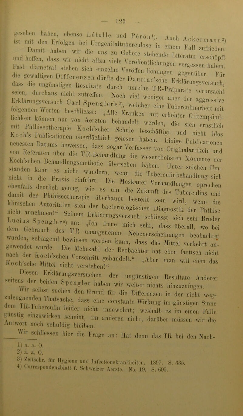 ist mit den Erfolgen bei UrogenitaltiibercuJose in einem Dann-t haben «ir die uns xu Gebote stehe.ul J 1 ,f T“'' - ,i, ‘ ast dnunetral stoben s.cb einxelno Veröffentlicbung:,, ge» die gewaltigen Dille,-enxen dürfte der üauriac’sebe b’,H.^! dass (be ungünstigen Resultate durch unreine TR-lb-imnte seien, durchaus iiiclit zutreflfen. Noch viel wenio-er Krklärungsversiicli Carl Spenglcr’sS), welcher eine Tuh -'T folgenden Worten beschliesst- MIs r i Ixiicnlinarheit mit lichkeit können nur xte; 1::: I ;nit Phthiseotherapie Kocdsc:,. sS:\:::hS;^t'':.diu^^^^^ von Heferaten über die TktLrrdr:; w iw,..di.,.„,w. iidI, ““j  „;r dalt‘'lr“ptwseT'®’ TuLrcufetnd damit dei Phtlnseotherapie überhaupt bestellt sein wird wenn die klinischen Autoritäten sich der bacteriologische.i Diagnostik klerPI thte n.ch annehnieii!^ Seinem Erklärungsversuch schliesst Ih sl Zd wurdei Z'en Nebenerscheinungen beobachtet rwendLt n 'u t TP?' kaeh der Koeh’scl ®«»bacliter hat eben faetisch nicht nocribciie Mittel nicht verstehen!“ seiteiir, tlnv ungünstigen Resultate Anderer seiteis der beiden Spengler haben wir weiter nichts hinxnxufügen, •/„|p  T 'TD'ffei'cnzen in der nicht weg- de,nTir'T?’ constanto Wirkung in, günstigen Sinne _ Mubeicuhn leider nicht iniicwohnt; weshalb es iin einen Falle e Mig cmzuwirken scheint, ini anderen nicht, darüber müssen wir die Antwort noch schuldig bleiben. Wir schlie.sscn hier die Frage an: Hat denn das TR bei den N-ach- 1) <‘i. a, 0, 2) a. a. 0. Zeitschr. für Hygiene nml InfecUonskranldiciteii. JSH7. S. •{‘I.'). ■ij Correspondenzblatt f. Schweizer Aerzte. No. .1!). S. COÖ.