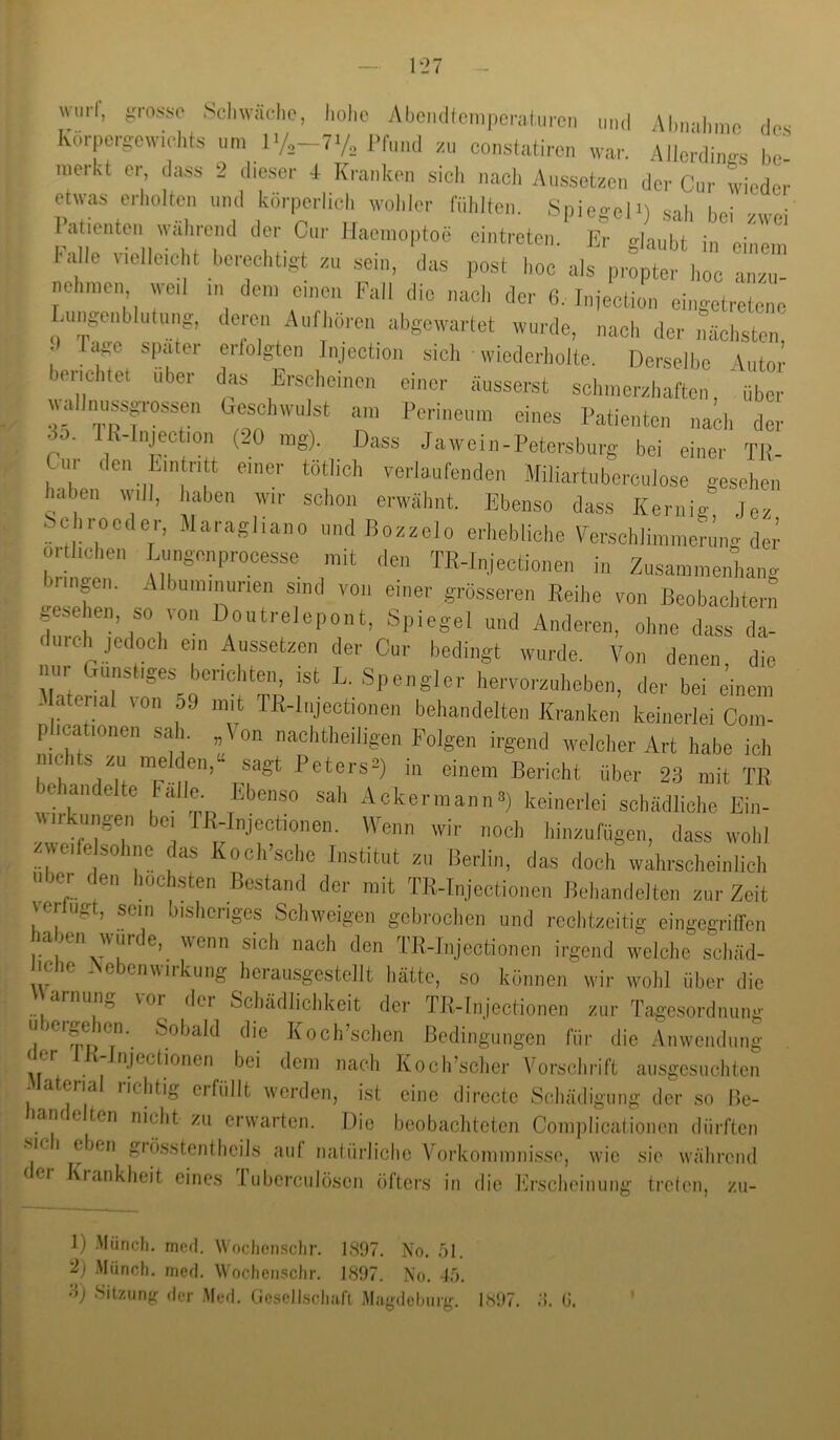 Wurf, äjius-so Scliwä.-hc, IiüIic Abciultcinpcrulurcn „n,l Al.riahmc ,los korpergowichts um l>/2—7y„ Pfund zu coiistatircn war. Allordines lie- merkt er da,ss 2 diesei- 4 Kranken sich nacli Aussetzen der Cuj- wiedei- etwas erholten und körperlich wohler fühlten. Spiegel*) sah hei zwei latienteii wahrend der Cur Haemoptoe cintreten. Er glaubt in einem ha le vrellcc t berecht.gt zu sein, das post hoc als propter hoc anzu- nelnnen wed m dem einen Fall die nach der 6. Injection eingotretene Aingenblulung, deren Aufhoicn abgewarfet wurde, nach der nächsten, .) ra.e spater erfolgten Injection sich wiederholte. Derselbe Autor b. lichtet ubei das Erscheinen einer äusserst schmerzhaften, über ff”“*“ am Perineum eines Patienten nach der p. Jl*-lnject,on (20 mg). Dass Jawein-Petersburg bei einer Tii- Cur den Ein nt einer tötlich verlaufenden Miliartuberculose gesehen haben will, haben wir schon erwähnt. Ebenso dass Kernig Jez Schroeder, Maragliano und Bozzelo erhebliche Versehlinimermig der örtlichen Liingenprocesse mit den TR-Injectionen in Zusammenhang bringen. Albuminunen sind von einer grösseren Reihe von Beobachtern gesehen, so von Doiitrelepont, Spiegel und Anderen, ohne dass da- duieli jedoch ein Aussetzen der Cur bedingt wurde. Von denen, die nur biinstiges berichten, ist L. Spengler hervorzuheben, der bei einem Material von o9 mit TR-lnjectionen behandelten Kranken keinerlei Com- phcationen sah. Von nachtheiligen Folgen irgend welcher Art habe ich nichts zu melden,“ sagt Peters^ in einem Bericht über 23 mit TB behandelte lalle. Ebenso sah Ackermann^ keinerlei schädliche Ein- ui -uiigen bei TR-Injectionen. Wenn wir noch hiiizufügen, dass wohl weife sohnc das Koch’sche Institut zu Berlin, das doch wahrscheinlich Uber den liochsten Bestand der mit TR-Injectionen Behandelten zur Zeit Verlust, sein bislicnges Schweigen gebrochen und rechtzeitig eingegritTen haben wurde, wenn sich nach den TR-Injectionen irgend welclie scl.äd- liche Nebenwirkung herausgestellt hätte, so können wii- wolil über die arnung vor der SchädJicJikeit der TR-Injectionen zur Tagesordnung u ergehen. Sobald die KoclTsclien Bedingungen für die Anwendung • ^li^etionen bei dem nach Koch’sclier Vorsclii’ift ausgesuchten .Material richtig erfüllt werden, ist eine directe Schädigung der so Be- lanc e ten nicht zu erwarten. Die beobachteten Complicationen dürften SIC I eben giösstenthcils auf nalürlichc Vorkommnisse, wie sie während der Krankheit eines Tuberciilösen öfters in die Erscheinung treten, zii- 1) .Münch, nicd. Wocliensclir. 1897. No. 51. 2) .Münch, med. Wochenschr. 1897. No. 45. 8) Sitzung der Med. Cicsclhschaft iMagdchuig. 1897. G.