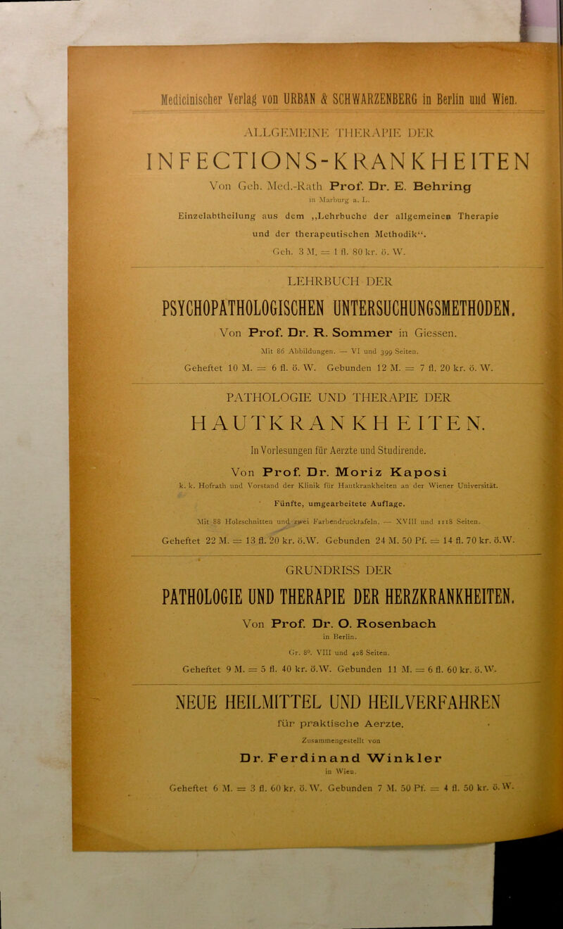 Medicinischer Verlag von URBAN & SCHWARZENBERG in Berlin und Wien. ALLGEMEINE THERAPIE DER IN FECTIONS-KRANKHEITEN Von Geh. Med.-Rath Prof. Dr. E. Behring in Marburg a. L. Einzelabtheilung aus dem „Lehrbuche der allgemeinen Therapie und der therapeutischen Methodik“. Geh. 3 M. = 1 fl. 80kr. ö. \V. LEHRBUCH DER PSYCHOPATHOLOGISCHEN UNTERSUCHUNGSMETHODEN. Von Prof. Dr. R. Sommer in Giessen. Mit 86 Abbildungen. — VI und 399 Seiten. Geheftet 10 M. == 6 fl. ö. W. Gebunden 12 M. = 7 fl. 20 kr. ö. W. PATHOLOGIE UND THERAPIE DER HAUTKRAN KH E ITEN. In Vorlesungen für Aerzte und Studirende. Von Prof. Dr. Moriz Kaposi k. k. Hofrath und Vorstand der Klinik für Hautkrankheiten an der Wiener Universität. Fünfte, umgearbeitete Auflage. Mit 88 Holzschnitten und zwei Farbendrucktafeln. —• XVIII und 1118 Seiten. Geheftet 22 M. = 13 fl. 20 kr. ö.W. Gebunden 24 M. 50 Pf. = 14 fl. 70 kr. ö.W. GRUNDRISS DER PATHOLOGIE UND THERAPIE DER HERZKRANKHEITEN. Von Prof. Dr. O. Rosenbach in Berlin. Gr. 8°. VIII und 428 Seiten. Geheftet 9 M. = 5 fl. 40 kr. ö.W. Gebunden 11 M. = 6 fl. 60 kr. ö.W. NEUE HEILMITTEL UND HEILVERFAHREN für praktische Aerzte. Zusammengestellt von Dr. Ferdinand Winkler in Wien.