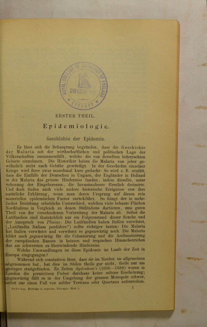 ERSTER TH EIL. Epidemiologie. Geschichte der Epidemie. Es lässt sich die Behauptung begründen, dass die Geschichte der Malaria mit der wirtschaftlichen und politischen Lage der Völkerschaften zusammenfällt, welche die von derselben beherrschten Gebiete einnehmen. Die Historiker haben die Malaria von jeher ge- wöhnlich nicht nach Gebühr gewürdigt. In der Geschichte einzelner Kriege wird ihrer zwar manchmal kurz gedacht: So wird z. B. erzählt, dass die Einfälle der Deutschen in Ungarn, der Engländer in Holland in der Malaria das grösste Elinderniss fanden, indem dieselbe, unter Schonung der Eingeborenen, die Invasionsheere förmlich decimirte. Und doch finden auch viele andere historische Ereignisse erst ihre natürliche Erklärung, wenn man deren Ursprung auf diesen rein materiellen epidemischen Factor zurückführt. So hängt der in mehr- facher Beziehung erhebliche Unterschied, welchen viele bebaute Flächen Norditaliens in Vergleich zu denen Süditaliens darbieten, zum guten Theil von der verschiedenen Verbreitung der Malaria ab. Selbst die Latifundien sind thatsächlich nur ein Folgezustand dieser Seuche und der Ausspruch von Plinius: Die Latifundien haben Italien verwüstet, („Latifundia Italiam perdidere“) sollte richtiger lauten: Die Malaria hat Italien verwüstet und verwüstet es gegenwärtig noch. Die Malaria bildet noch gegenwärtig für die Colonisirung und die Acclimatisirung der europäischen Rassen in heissen und tropischen Himmelsstrichen das am schwersten zu überwindende Hinderniss. Welche Umwandlungen ist diese Epidemie im Laufe der Zeit in iEuropa eingegangen ? Während sich constatiren lässt, dass sie im Norden im allgemeinen abgenommen hat, hat dies im Süden theils gar nicht, theils nur um .geringes stattgefunden. Zu Zeiten Sydenham's (1666—1688) waren in 'London die perniciösen Fieber durchaus keine seltene Erscheinung; gegenwärtig fällt es in der Umgebung der grossen Metropole schwer, elbst nur einen Fall von milder Tertiana oder Quartana aufzutreiben. Behring, Betrüge a. experim. Therapie. Hoft 3.