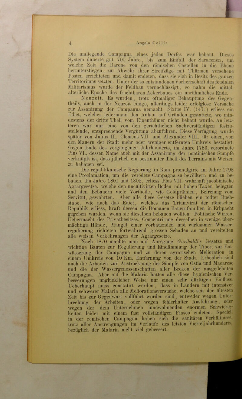 Die umliegende Campagna eines jeden Dorfes war bebaut. Dieses System dauerte gut 700 Jahre, bis zum Einfall der Saracenen, um welche Zeit die Barone von den römischen Castellen in die Ebene herunterstiegen, zur Abwehr ihrer Streifzüge mit Thürmen versehene Posten errichteten und damit endeten, dass sie sich in Besitz des ganzen Territoriums setzten. Unter der so entstandenen Vorherrschaft des feudalen Militarismus wurde der Feldbau vernachlässigt; so nahm die mittel- alterliche Epoche des fruchtbaren Ackerbaues ein unrühmliches Ende. Neuzeit. Es wurden, trotz oftmaliger Behauptung des Gegen- theils, auch in der Neuzeit einige, allerdings leider erfolglose Versuche zur Assanirung der Campagna gemacht. Sixtus IV. (1471) erliess ein Edict, welches jedermann den Anbau auf Gründen gestattete, wo min- destens der dritte Theil vom Eigenthümer nicht bebaut wurde. An letz- teren war nur eine von den gerichtlichen Sachverständigen festzu- stellende, entsprechende Vergütung abzuführen. Diese Verfügung wurde später von Julius II., Clemens VII. und Alexander VIII. für einen, von den Mauern der Stadt mehr oder weniger entfernten Umkreis bestätigt. Gegen Ende des vergangenen Jahrhunderts, im Jahre 1783, verordnete Pius VI., dessen Name auch mit der Assanirung der pontinischen Sümpfe verknüpft ist, dass jährlich ein bestimmter Theil des Terrains mit Weizen zu bebauen sei. Die republikanische Regierung in Rom promulgirte im Jahre 1798 eine Proclamation, um die verödete Campagna zu bevölkern und zu be- bauen. Im Jahre 1801 und 1802, erliess Pius VII. wahrhaft jacobinische Agrargesetze, welche den uncultivirten Boden mit hohen Taxen belegten und den Bebauern viele Vortheile, wie Geldprämien, Befreiung vom Servitut, gewährten. Aber alle diese Gesetze blieben ein todter Buch- stabe, wie auch das Edict, welches das Triumvirat der römischen Republik erliess, kraft dessen die Domänen Bauernfamilien in Erbpacht gegeben wurden, wenn sie dieselben bebauen wollten. Politische Wirren. Uebermacht des Privatbesitzes, Concentrirung desselben in wenige über- mächtige Hände, Mangel einer vorbauenden und wirksamen Wasser- regulierung richteten fortwährend grossen Schaden an und vereitelten alle weisen Vorkehrungen der Agrargesetze. Nach 1870 machte man auf Anregung Garibaldis Gesetze und wuchtige Bauten zur Regulierung und Eindämmung der Tiber, zur Ent- wässerung der Campagna und zu deren agrarischen Melioration in einem Umkreis von 10 Km. Entfernung von der Stadt. Erheblich sind auch die Arbeiten zur Austrocknung der Sümpfe von Ostia und Macarese und die der Wassergenossenschaften aller Becken der ausgedehnten Campagna. Aber auf die Malaria hatten alle diese hygienischen Ver- besserungen unglücklicher Weise nur einen sehr dürftigen Einfluss Ueberhaupt muss constatirt werden, dass in Ländern mit intensiver und schwerer Malaria alle Meliorationsversuche, welche seit der ältesten Zeit bis zur Gegenwart vollführt wmrden sind, entweder wegen Unter- brechung der Arbeiten, oder wegen fehlerhafter Ausführung, oder wegen der dem Unternehmen innewohnenden enormen Schwierig- keiten leider mit einem fast vollständigen Fiasco endeten. Speciell in der römischen Campagna haben sich die sanitären Verhältnisse, trotz aller Anstrengungen im Verlaufe des letzten Vierteljahrhunderü bezüglich der Malaria nicht viel gebessert.