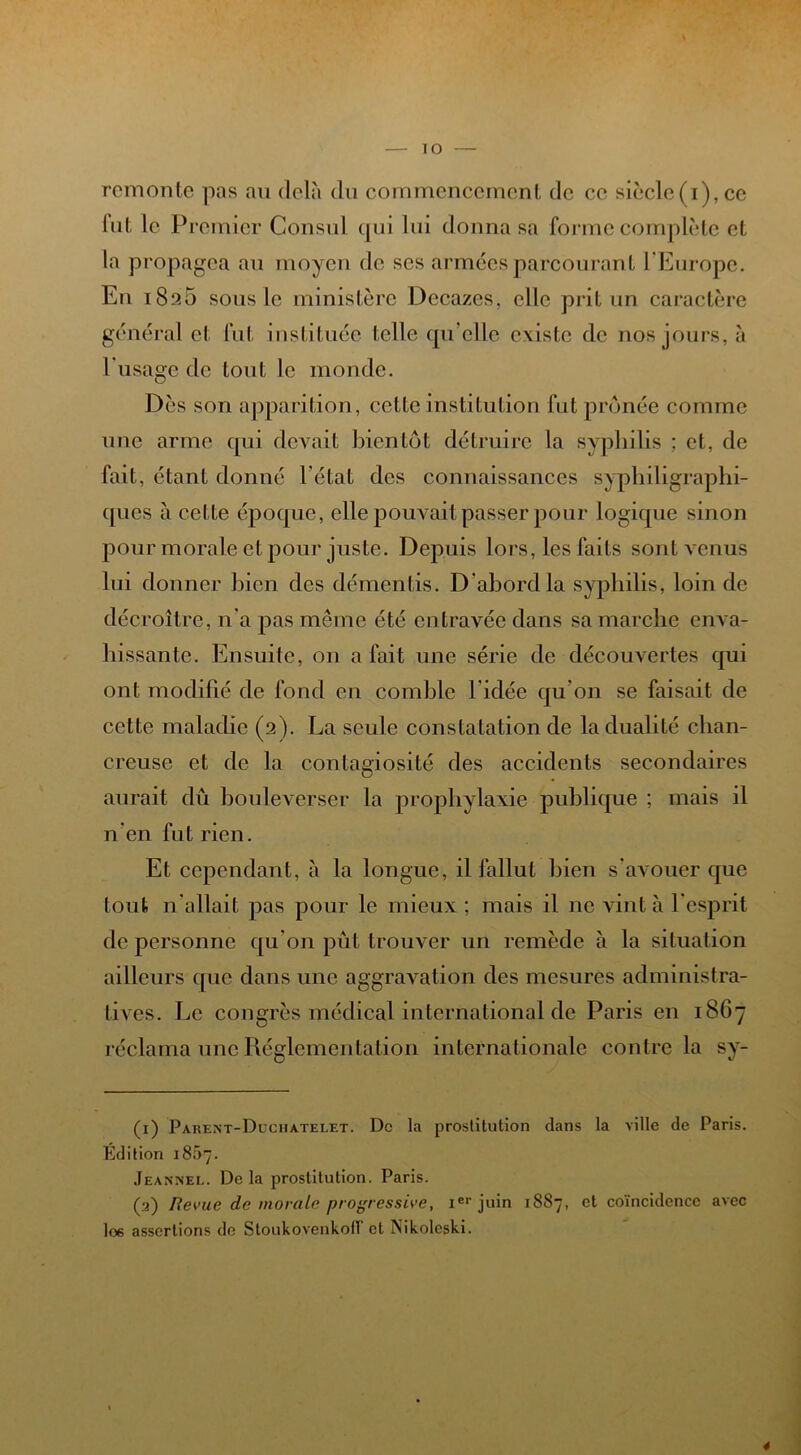 remonte pas au delà du commencement de ce siècle(i),ce lut le Premier Consul qui lui donna sa forme complète et la propagea au moyen de ses armées parcourant 1 Europe. En i8a5 sous le ministère Dccazes, elle prit un caractère général et fut instituée telle qu elle existe de nos jours, à l'usage de tout le monde. Dès son apparition, cette institution fut prônée comme une arme qui devait bientôt détruire la syphilis ; et, de fait, étant donné l’état des connaissances syphiligraphi- ques à cette époque, elle pouvait passer pour logique sinon pour morale et pour juste. Depuis lors, les faits sont venus lui donner bien des démentis. D'abord la syphilis, loin de décroître, n'a pas même été entravée dans sa marche enva- hissante. Ensuite, on a fait une série de découvertes qui ont modifié de fond en comble l'idée qu'on se faisait de cette maladie (2). La seule constatation de la dualité clian- creuse et de la contagiosité des accidents secondaires aurait dû bouleverser la prophylaxie publique ; mais il n'en fut rien. Et cependant, à la longue, il fallut bien s'avouer que tout n'allait pas pour le mieux; mais il ne vint à l'esprit de personne qu’on put trouver un remède à la situation ailleurs que dans une aggravation des mesures administra- tives. Le congrès médical international de Paris en 1867 réclama une Réglementation internationale contre la sy- (1) Parent-Duciiatelet. De la prostitution dans la ville de Paris. Édition 1807. Jeannel. De la prostitution. Paris. (2) Revue de morale progressive, 1e1' juin 1S87, et coïncidence avec lœ assertions de Stoukovenkoll et Nikoleski.