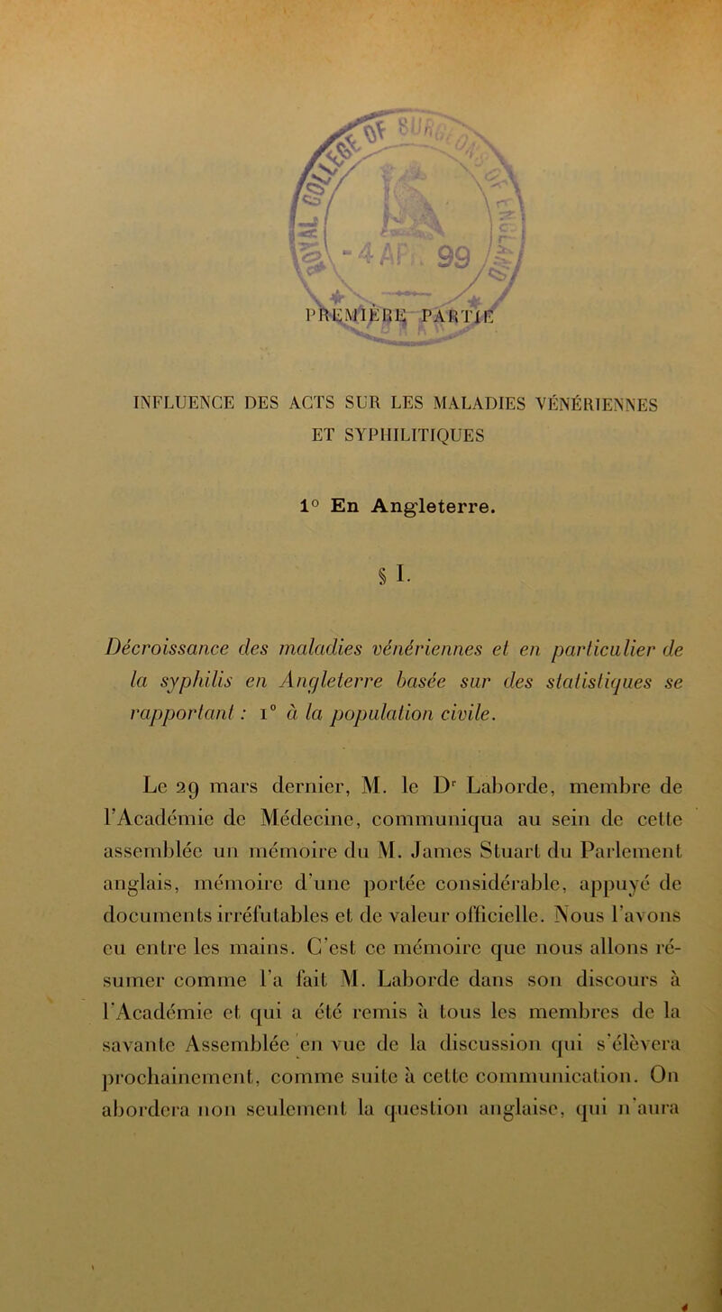 INFLUENCE DES ACTS SUR LES MALADIES VÉNÉRIENNES ET SYPHILITIQUES 1° En Angleterre. si. Décroissance des maladies vénériennes et en particulier de la syphilis en Angleterre basée sur des statistiques se rapportant : i° à la population civile. Le 29 mars dernier, M. le Dr Laborde, membre de F Académie de Médecine, communiqua au sein de cette assemblée un mémoire du M. James Stuart du Parlement anglais, mémoire d'une portée considérable, appuyé de documen ts irréfutables et de valeur officielle. iSous Lavons eu entre les mains. C’est ce mémoire que nous allons ré- sumer comme l'a fait M. Laborde dans son discours à l'Académie et qui a été remis à tous les membres de la savante Assemblée en vue de la discussion qui s'élèvera prochainement, comme suite à cette communication. On abordera non seulement la question anglaise, qui 11'aura