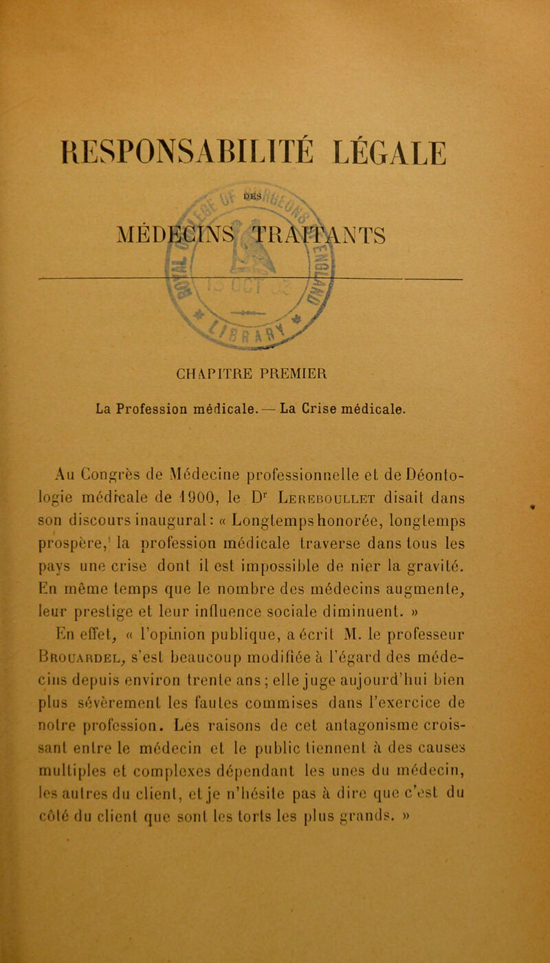 CHAPITRE PREMIER La Profession médicale.— La Crise médicale. Au Congrès cle Médecine professionnelle et de Déonto- logie médicale de 1900, le Dr Lereboullet disait dans son discours inaugural : « Longtemps honorée, longtemps prospère,'la profession médicale traverse dans tous les pays une crise dont il est impossible de nier la gravité. En même temps que le nombre des médecins augmente, leur prestige et leur influence sociale diminuent. » En effet, « l’opinion publique, a écrit M. le professeur Brouardel, s’est beaucoup modifiée à l’égard des méde- cins depuis environ trente ans ; elle juge aujourd’hui bien plus sévèrement les fautes commises dans l’exercice de notre profession. Les raisons de cet antagonisme crois- sant entre le médecin et le public tiennent à des causes multiples et complexes dépendant les unes du médecin, les autres du client, et je n’hésite pas à dire que c’est du coté du client que sont les torts les plus grands. »