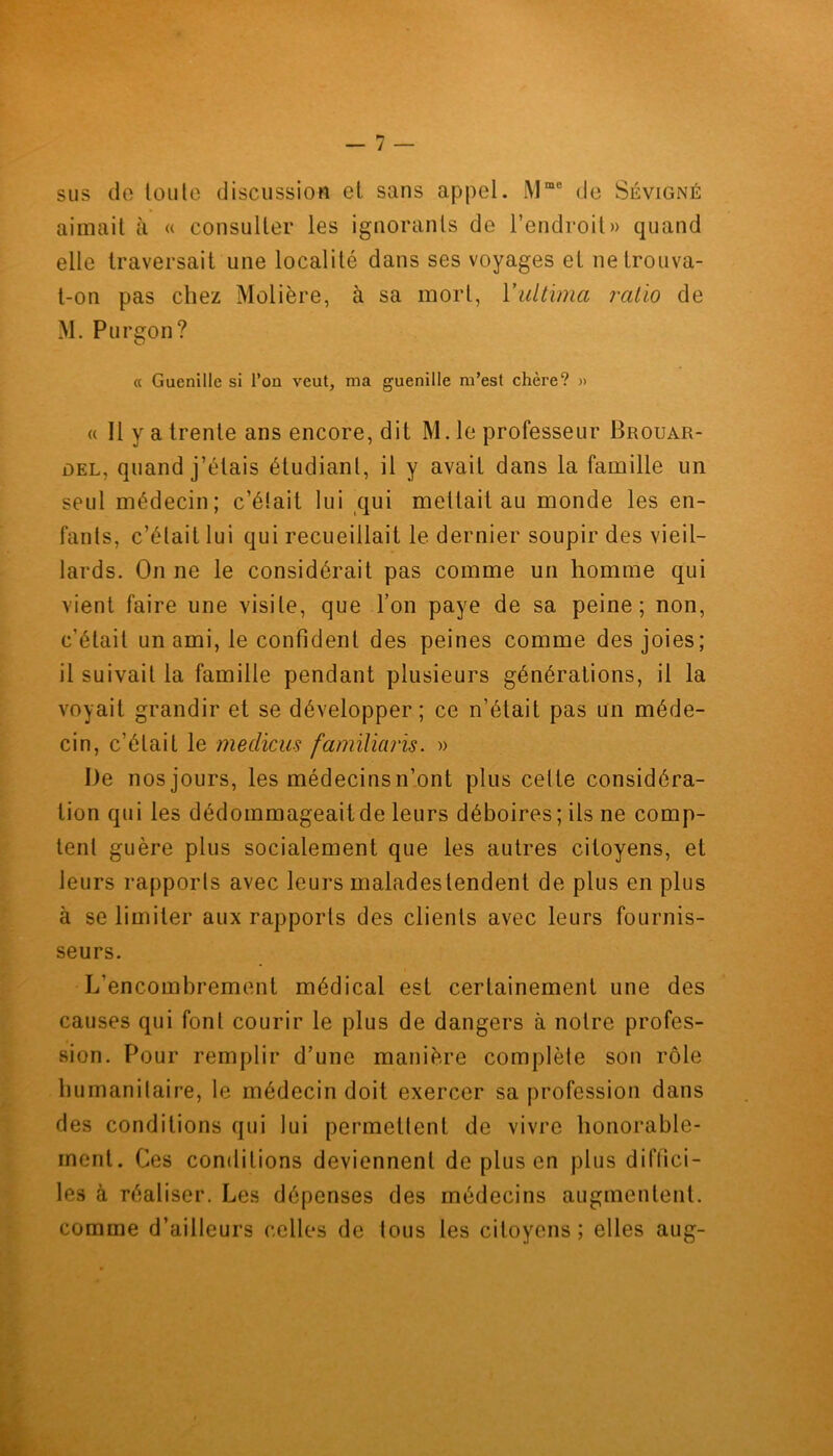 sus de toute discussion et sans appel. iMme de Sévigné aimait à « consulter les ignorants de l’endroit» quand elle traversait une localité dans ses voyages et ne trouva- t-on pas chez Molière, à sa mort, Yultima rcilio de M. Purgon? « Guenille si Ton veut, ma guenille m’est chère? » « 11 y a trente ans encore, dit M. le professeur Brouar- del, quand j’étais étudiant, il y avait dans la famille un seul médecin; c’était lui qui mettait au monde les en- fants, c’était lui qui recueillait le dernier soupir des vieil- lards. On ne le considérait pas comme un homme qui vient faire une visite, que l’on paye de sa peine; non, c’était un ami, le confident des peines comme des joies; il suivait la famille pendant plusieurs générations, il la voyait grandir et se développer; ce n’était pas un méde- cin, c’était le medicus familiaris. » De nos jours, les médecins n’ont plus celte considéra- tion qui les dédommageait de leurs déboires; ils ne comp- tent guère plus socialement que les autres citoyens, et leurs rapports avec leurs malades tendent de plus en plus à se limiter aux rapports des clients avec leurs fournis- seurs. L'encombrement médical est certainement une des causes qui font courir le plus de dangers à notre profes- sion. Pour remplir d’une manière complète son rôle humanitaire, le médecin doit exercer sa profession dans des conditions qui lui permettent de vivre honorable- ment. Ces conditions deviennent de plus en plus diffici- les à réaliser. Les dépenses des médecins augmentent, comme d’ailleurs celles de tous les citoyens; elles aug-