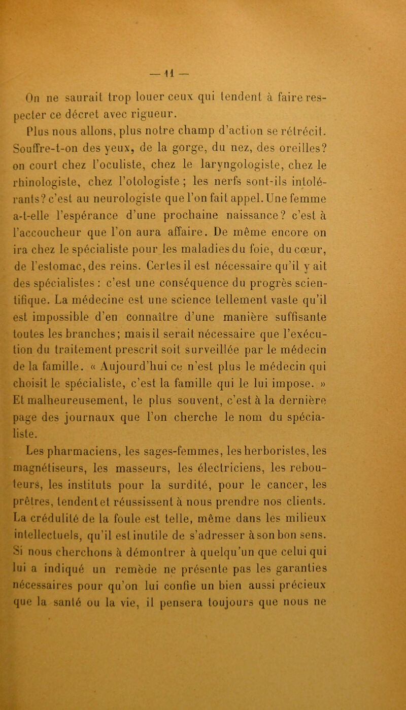 On ne saurait trop louer ceux qui tendent à faire res- pecter ce décret avec rigueur. Plus nous allons, plus notre champ d’action se rétrécit. Souffre-t-on des yeux, de la gorge, du nez, des oreilles? on court chez l’oculiste, chez le laryngologiste, chez le rtiinologisle, chez l’otologiste ; les nerfs sont-ils intolé- rants? c’est au neurologiste que l’on fait appel. Une femme a-t-elle l’espérance d’une prochaine naissance? c’est à l’accoucheur que l’on aura affaire. De même encore on ira chez le spécialiste pour les maladies du foie, du cœur, de l’estomac, des reins. Certes il est nécessaire qu’il y ait des spécialistes : c’est une conséquence du progrès scien- tifique. La médecine est une science tellement vaste qu’il est impossible d’en connaître d’une manière suffisante toutes les branches; mais il serait nécessaire que l’exécu- tion du traitement prescrit soit surveillée par le médecin de la famille. « Aujourd’hui ce n’est plus le médecin qui choisit le spécialiste, c’est la famille qui le lui impose. » Et malheureusement, le plus souvent, c’est à la dernière page des journaux que l’on cherche le nom du spécia- liste. Les pharmaciens, les sages-femmes, les herboristes, les magnétiseurs, les masseurs, les électriciens, les rebou- teurs, les instituts pour la surdité, pour le cancer, les prêtres, tendentet réussissent à nous prendre nos clients. La crédulité de la foule est telle, même dans les milieux intellectuels, qu’il est inutile de s’adresser àson bon sens. Si nous cherchons à démontrer à quelqu’un que celui qui lui a indiqué un remède ne présente pas les garanties nécessaires pour qu’on lui confie un bien aussi précieux que la santé ou la vie, il pensera toujours que nous ne