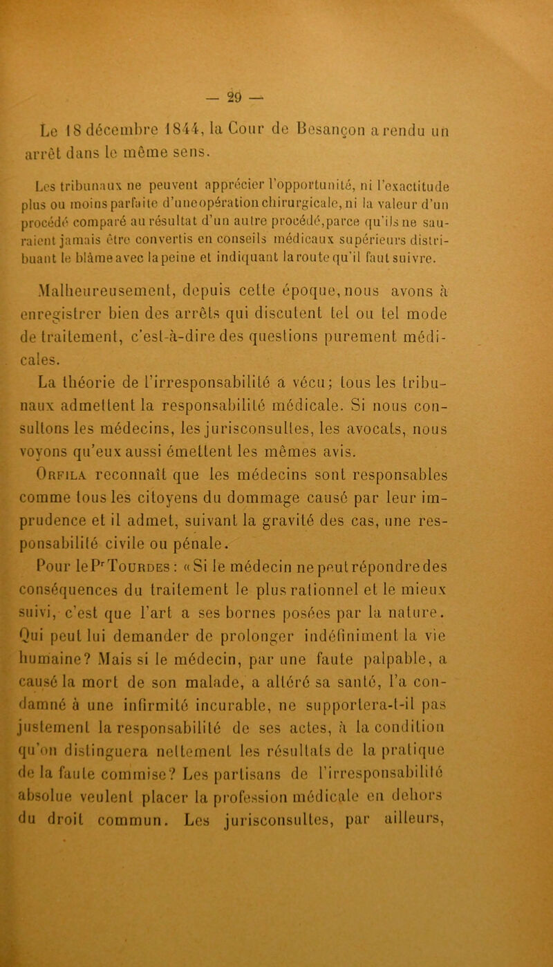 Le 18 décembre 1844, la Cour de Besançon a rendu un arrêt dans le même sens. Les tribunaux ne peuvent apprécier l’opportunité, ni l’exactitude plus ou moins parfaite d’uncopérationchirurgicale, ni la valeur d’un procédé comparé au résultat d’un autre procédé,parce qu’ils ne sau- raient jamais être convertis en conseils médicaux supérieurs distri- buant le blâme avec la peine et indiquant la route qu’il faut suivre. Malheureusement, depuis cette époque, nous avons à enregistrer bien des arrêts qui discutent tel ou tel mode de traitement, c’est-à-dire dés questions purement médi- cales. La théorie de l’irresponsabilité a vécu; tous les tribu- naux admettent la responsabilité médicale. Si nous con- sultons les médecins, les jurisconsultes, les avocats, nous voyons qu’eux aussi émettent les mêmes avis. Orfila. reconnaît que les médecins sont responsables comme tous les citoyens du dommage causé par leur im- prudence et il admet, suivant la gravité des cas, une res- ponsabilité civile ou pénale. Pour lePrTouRDEs: «Si le médecin nepeutrépondredes conséquences du traitement le plus rationnel et le mieux suivi, c’est que l'art a ses bornes posées par la nature. Qui peut lui demander de prolonger indéfiniment la vie humaine? Mais si le médecin, par une faute palpable, a causé la mort de son malade, a altéré sa santé, l’a con- damné à une infirmité incurable, ne supportera-t-il pas justement la responsabilité de ses actes, à la condition qu’on distinguera nettement les résultats de la pratique de la faute commise? Les partisans de l'irresponsabilité absolue veulent placer la profession médicale en dehors du droit commun. Les jurisconsultes, par ailleurs,