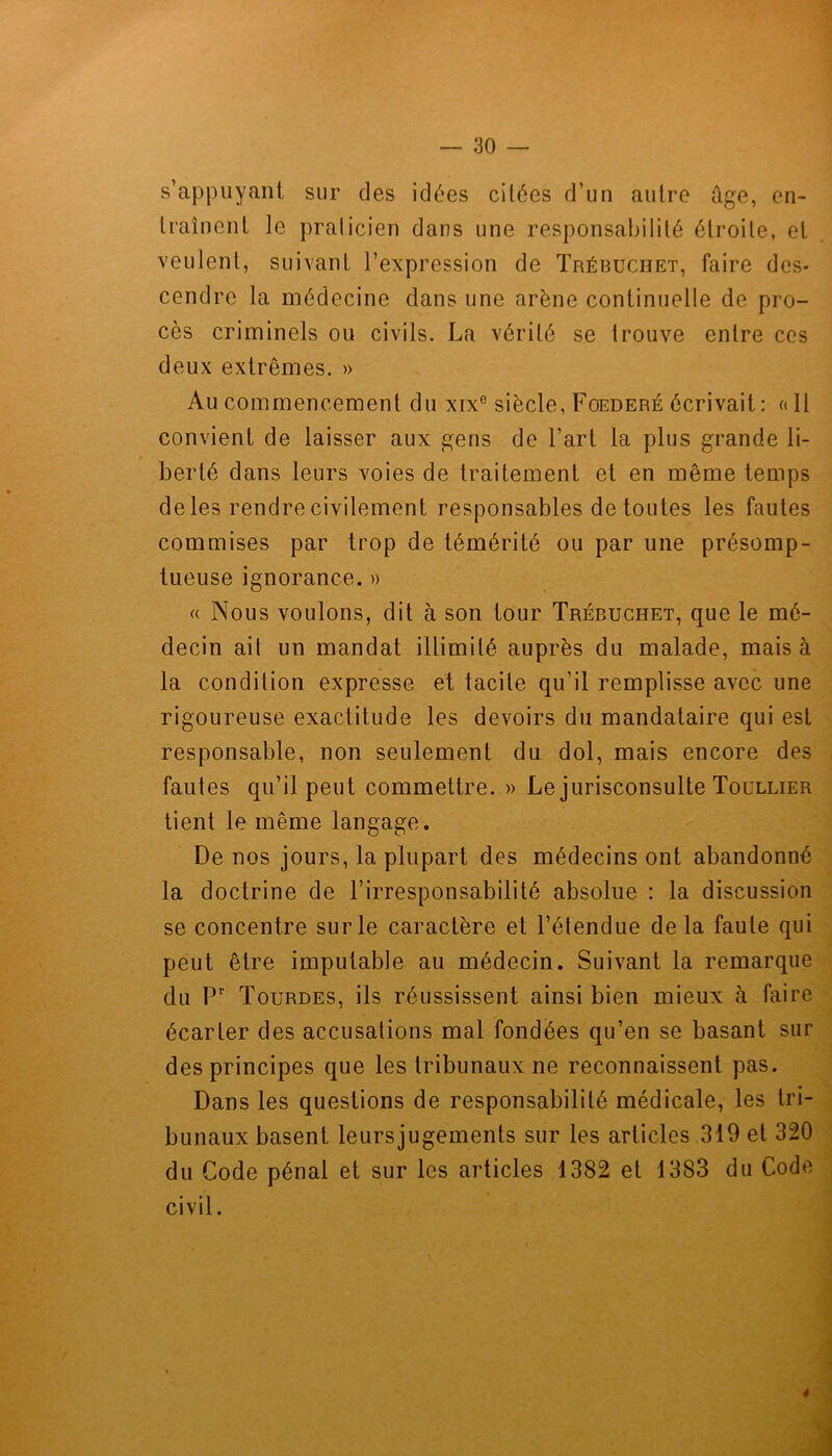 s'appuyant sur des idées citées d’un autre ûge, en- traînent le praticien dans une responsabilité étroite, et veulent, suivant l’expression de Trébuchet, faire des- cendre la médecine dans une arène continuelle de pro- cès criminels ou civils. La vérité se trouve entre ces deux extrêmes. » Au commencement du xixe siècle, Foederé écrivait : « Il convient de laisser aux gens de l’art la plus grande li- berté dans leurs voies de traitement et en même temps de les rendre civilement responsables de toutes les fautes commises par trop de témérité ou par une présomp- tueuse ignorance. » « Nous voulons, dit à son tour Trébuchet, que le mé- decin ait un mandat illimité auprès du malade, mais à la condition expresse et tacite qu’il remplisse avec une rigoureuse exactitude les devoirs du mandataire qui est responsable, non seulement du dol, mais encore des fautes qu’il peut commettre. » Le jurisconsulte Toullier tient le même langage. De nos jours, la plupart des médecins ont abandonné la doctrine de l’irresponsabilité absolue : la discussion se concentre sur le caractère et l’étendue delà faute qui peut être imputable au médecin. Suivant la remarque du Pr Tourdes, ils réussissent ainsi bien mieux à faire écarter des accusations mal fondées qu’en se basant sur des principes que les tribunaux ne reconnaissent pas. Dans les questions de responsabilité médicale, les tri- bunaux basent leursjugements sur les articles 319 et 320 du Code pénal et sur les articles 1382 et 1383 du Code civil.