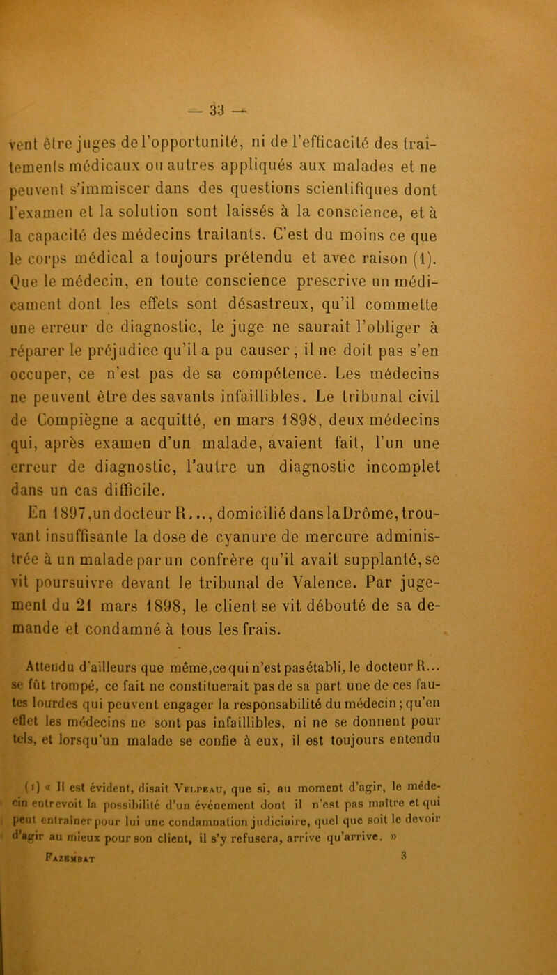 Vent être juges de l’opportunité, ni de l’efficacité des trai- tements médicaux ou autres appliqués aux malades et ne peuvent s’immiscer dans des questions scientifiques dont l’examen et la solution sont laissés à la conscience, et à la capacité des médecins traitants. C’est du moins ce que le corps médical a toujours prétendu et avec raison (1). Que le médecin, en toute conscience prescrive un médi- cament dont les effets sont désastreux, qu’il commette une erreur de diagnostic, le juge ne saurait l’obliger à réparer le préjudice qu’il a pu causer , il ne doit pas s’en occuper, ce n’est pas de sa compétence. Les médecins ne peuvent être des savants infaillibles. Le tribunal civil de Compiègne a acquitté, en mars 1898, deux médecins qui, après examen d’un malade, avaient fait, l’un une erreur de diagnostic, l’autre un diagnostic incomplet dans un cas difficile. En 1897, un docteur R..., domicilié dans la Drôme, trou- vant insuffisante la dose de cyanure de mercure adminis- trée à un malade par un confrère qu’il avait supplanté, se vit poursuivre devant le tribunal de Valence. Par juge- ment du 21 mars 1898, le client se vit débouté de sa de- mande et condamné à tous les frais. Attendu d'aitleurs que même,cequi n’est pasétabli, le docteur H... se fût trompé, ce fait ne constituerait pas de sa part une de ces fau- tes lourdes qui peuvent engager la responsabilité du médecin ; qu’en effet les médecins ne sont pas infaillibles, ni ne se donnent pour tels, et lorsqu’un malade se confie à eux, il est toujours entendu (i) « Il est évident, disait Velpeau, que si, au moment d’agir, le méde- cin entrevoit la possibilité d’un événement dont il n’est pas maître et qui peut entraîner pour lui une condamnation judiciaire, quel que soit le devoir d’agir au mieux pour son client, il s’y refusera, arrive qu’arrive. » Fazembat 3