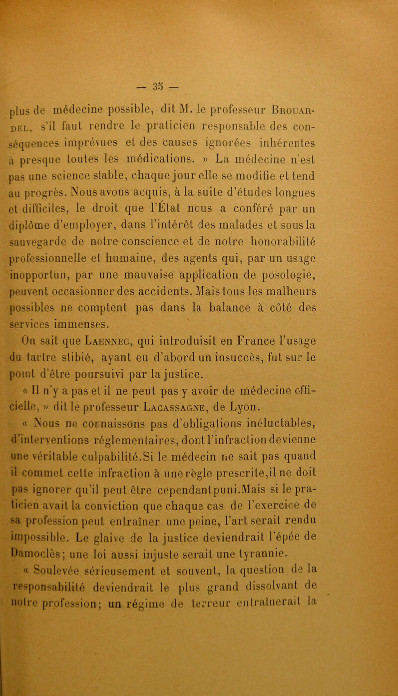 plus de médecine possible, ditM. le professeur Brouar- diïl, s’il faut rendre le praticien responsable des con- séquences imprévues et des causes ignorées inhérentes à presque toutes les médications. » La médecine n’est pas une science stable, chaque jour elle se modifie et tend au progrès. Nous avons acquis, à la suite d’études longues et difficiles, le droit que l’État nous a conféré par un diplôme d’employer, dans l’intérêt des malades et sous la sauvegarde de notre conscience et de notre honorabilité professionnelle et humaine, des agents qui, par un usage inopportun, par une mauvaise application de posologie, peuvent occasionner des accidents. Mais tous les malheurs possibles ne comptent pas dans la balance à côté des services immenses. On sait que Laennec, qui introduisit en France l’usage du taidre slibié, ayant eu d’abord un insuccès, fut sur le point d’être poursuivi par la justice. « 11 n’y a pas et il ne peut pas y avoir de médecine offi- cielle, » dit le professeur Lacassagne, de Lyon. « Nous ne connaissons pas d'obligations inéluctables, d’interventions réglemen(aires, dont l’infraction devienne une véritable culpabilité.Si le médecin ne sait pas quand il commet celle infraction à unerègle prescrite,il ne doit pas ignorer qu’il peut être cependant puni.Mais si le pra- ticien avait la conviction que chaque cas de l’exercice de sa profession peut entraîner une peine, l’art serait rendu impossible. Le glaive de la justice deviendrait l’épée de Damoclès; une loi aussi injuste serait une tyrannie. « Soulevée sérieusement et souvent, la question de la responsabilité deviendrait le plus grand dissolvant de notre profession; un régime de terreur entraînerait la