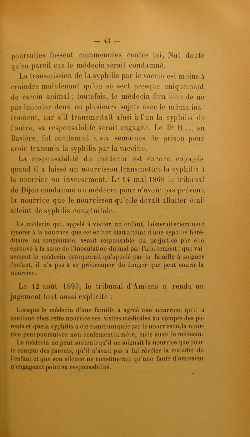 poursuites fussent commencées contre lui. Nul doute qu’en pareil cas le médecin serait condamné. La transmission de la syphilis par le vaccin est moins à craindre maintenant qu’on se sert presque uniquement de vaccin animal ; toutefois, le médecin fera bien de ne pas inoculer deux ou plusieurs sujets avec le môme ins- trument, car s’il transmettait ainsi à l’un 1a. syphilis de l’autre, sa responsabilité serait engagée. Le Dr IL.., en Bavière, fut condamné à six semaines de prison pour avoir transmis la syphilis par la vaccine. La responsabilité du médecin est encore engagée quand il a laissé un nourrisson transmettre la syphilis à la nourrice ou inversement. Le 14 mai 1868 le tribunal de Dijon condamna un médecin pour n’avoir pas prévenu la nourrice que le nourrisson qu’elle devait allaiter était atteint de syphilis congénitale. Le médecin qui, appelé à visiter un enfant, laisserait sciemment ignorer à la nourrice que cet enfant était atteint d’une syphilis héré- ditaire ou congénitale, serait responsable du préjudice par elle éprouvé à la suite de l’inoculation du mal par l’allaitement ; que vai- nement le médecin invoquerait qu’appelé par la famille à soigner l’enfant, il n’a pas à se préoccuper du danger que peut courir la nourrice. • v Le 12 août 1893., le tribunal d’Amiens a rendu un jugement tout aussi explicite : Lorsque le médecin d’une famille a agréé une nourrice, qu'il a continué chez cette nourrice ses visites médicales au compte des pa- rents et quela syphilis a été communiquée par le nourrisson,la nour- rice peut poursuivre non seulement la mère, rpais aussi le médecin. Le médecin ne peut soutenirqu’il nèsoignait la nourrice que pour le compte des parents, qu’il n’avait pas à lui révéler la maladie de l’enfant et que son silence ne constituerait qu’une faute d’omission n’engageant point sa responsabilité.