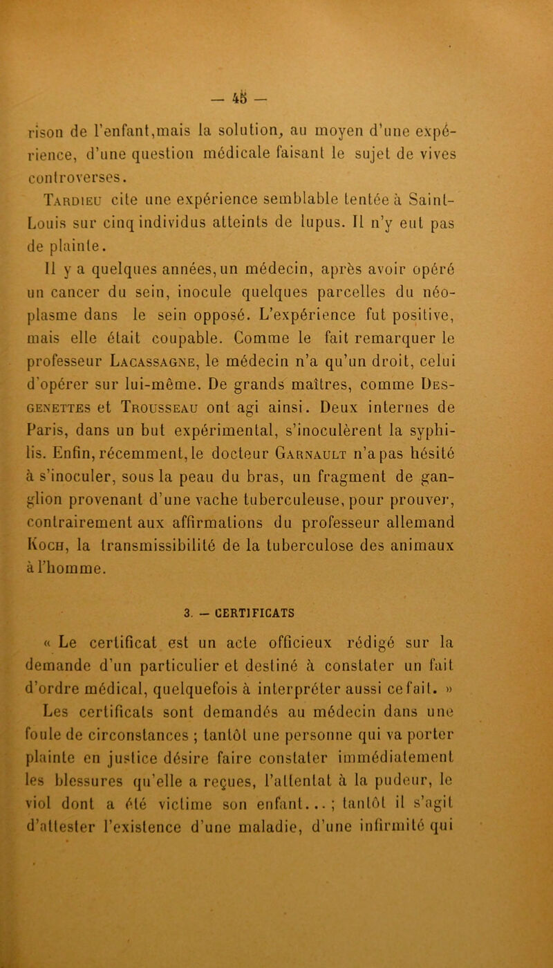 rîson de l’enfant,mais la solution, au moyen d’une expé- rience, d’une question médicale faisant le sujet de vives controverses. Tardieu cite une expérience semblable tentée à Saint- Louis sur cinq individus atteints de lupus. Il n’y eut pas de plainte. Il y a quelques années, un médecin, après avoir opéré un cancer du sein, inocule quelques parcelles du néo- plasme dans le sein opposé. L’expérience fut positive, mais elle était coupable. Comme le fait remarquer le professeur Lacassagne, le médecin n’a qu’un droit, celui d’opérer sur lui-même. De grands maîtres, comme Des- genettes et Trousseau ont agi ainsi. Deux internes de Paris, dans un but expérimental, s’inoculèrent la syphi- lis. Enfin, récemment, le docteur Garnault n’a pas hésité à s’inoculer, sous la peau du bras, un fragment de gan- glion provenant d’une vache tuberculeuse, pour prouver, contrairement aux affirmations du professeur allemand Koch, la transmissibilité de la tuberculose des animaux à l’homme. 3. - CERTIFICATS « Le certificat est un acte officieux rédigé sur la demande d’un particulier et destiné à constater un fait d’ordre médical, quelquefois à interpréter aussi ce fait. » Les certificats sont demandés au médecin dans une foule de circonstances ; tantôt une personne qui va porter plainte en justice désire faire constater immédiatement les blessures qu’elle a reçues, l’attentat à la pudeur, le viol dont a été victime son enfant...; tantôt il s’agit d’attester l’existence d’une maladie, d’une infirmité qui