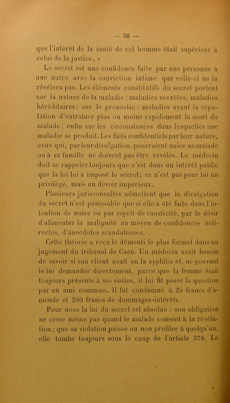 que l’intérêt de la santé de ccl homme était supérieur à celui de la justice. » Le secrel est une confidence faite par une personne à une autre avec la conviction intime que celle-ci ne la révélera pas. Les éléments constitutifs du secrel portent sur la nature de la maladie : maladies secrètes, maladies héréditaires; sur le pronostic : maladies ayant la répu- tation d’entraîner plus ou moins rapidement la mort du malade ; enfin sur les circonstances dans lesquelles une maladie se produit. Les faits confidentiels par leur nature, ceux qui, parleur divulgation, pourraient nuire aumalade ou à sa famille ne doivent pas être révélés. Le médecin doit se rappeler toujours que c’est dans un intérêt public que la loi lui a imposé le secret; ce n’est pas pour lui un privilège, mais un devoir impérieux. Plusieurs jurisconsultes admettent que la divulgation du secret n’est punissable que si elle a été faite dans l'in- tention de nuire ou par esprit de causticité, par le désir d’alimenter la malignité au moyen de confidences indi- rectes, d’anecdotes scandaleuses. Cette théorie a reçu le démenti le plus formel dans un jugement du tribunal de Caen. Un médecin avait besoin de savoir si son client avait eu la syphilis et, ne pouvant le lui demander directement, parce que la femme était toujours présente à ses visites, il lui fit poser la question par un ami commun. Il fut condamné à 25 francs d’a- mende et 200 francs de dommages-intérêts. Pour nous la loi du secret est absolue : son obligation ne cesse même pas quand le malade consent à la révéla- tion ; que sa violation puisse ou non profiter à quelqu’un, elle tombe toujours sous le coup de l’article 378. Le