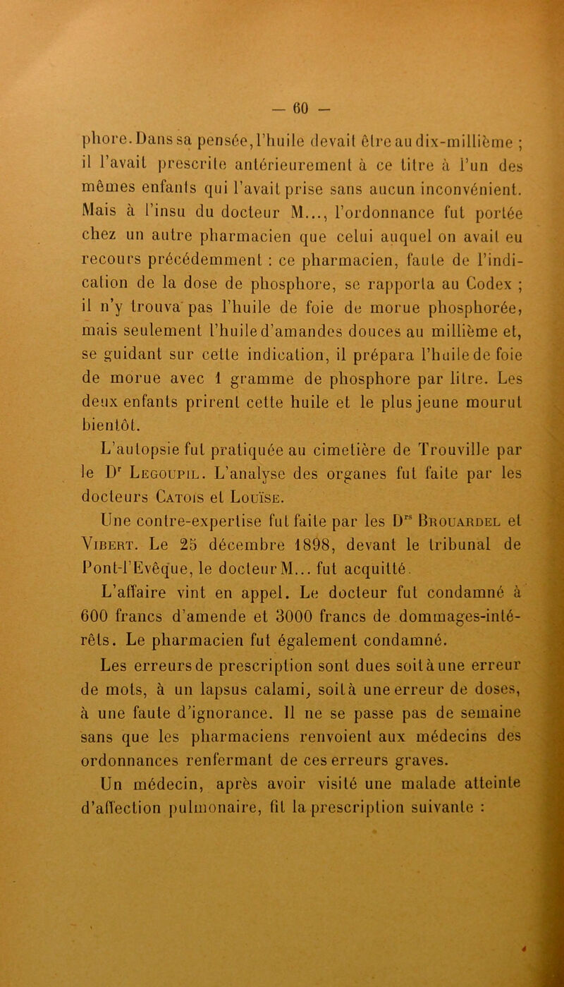 phore.Danssa pensée, l’huile devait être au dix-millième ; il l’avait prescrite antérieurement à ce titre à i’un des mêmes enfants qui l’avait prise sans aucun inconvénient. Mais à l’insu du docteur M..., l’ordonnance fut portée chez un autre pharmacien que celui auquel on avait eu recours précédemment : ce pharmacien, faute de l’indi- cation de la dose de phosphore, se rapporta au Codex ; il n’y trouva pas l’huile de foie de morue phosphorée, mais seulement l’huile d’amandes douces au millième et, se guidant sur cette indication, il prépara l’huile de foie de morue avec 1 gramme de phosphore par liIre. Les deux enfants prirent cette huile et le plus jeune mourut bientôt. L’autopsie fut pratiquée au cimetière de ïrouville par le Dr Legoupil. L’analyse des organes fut faite par les docteurs Catois et Louïse. Une contre-expertise fut faite par les Drs Brouardel et Vibert. Le 25 décembre 1898, devant le tribunal de Pont-l’Evêque, le docteur M... fut acquitté. L’affaire vint en appel. Le docteur fut condamné à 600 francs d’amende et 3000 francs de dommages-inté- rêts. Le pharmacien fut également condamné. Les erreurs de prescription sont dues soit à une erreur de mots, à un lapsus calami, soit à une erreur de doses, à une faute d’ignorance. 11 ne se passe pas de semaine sans que les pharmaciens renvoient aux médecins des ordonnances renfermant de ces erreurs graves. Un médecin, après avoir visité une malade atteinte d’affection pulmonaire, fit la prescription suivante : 4