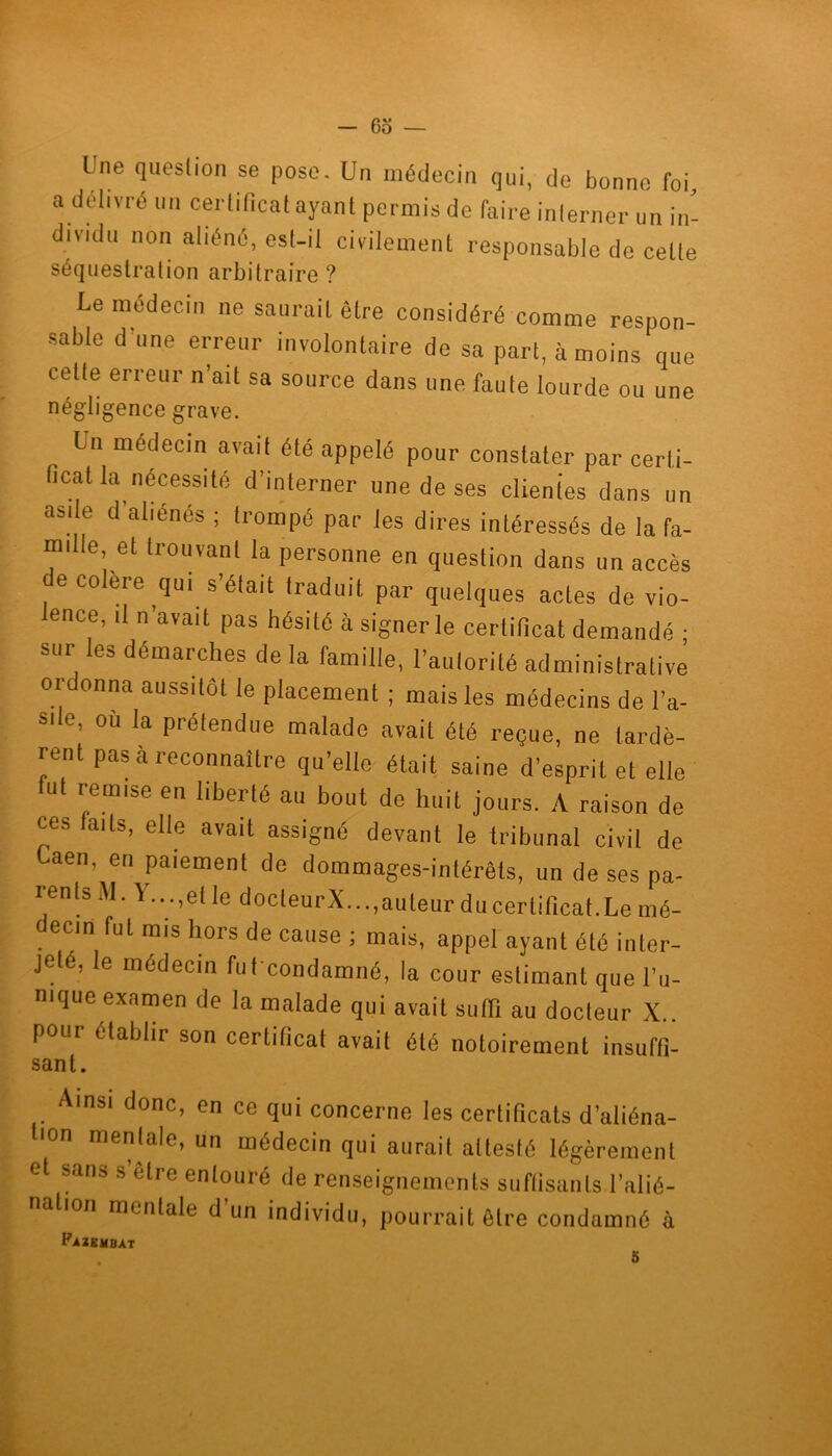 Une question se pose. Un médecin qui, de bonne foi a délivré un certificat ayant permis de faire inlerner un in- dividu non aliéné, est-il civilement responsable de celle séquestration arbitraire ? Le médecin ne saurait être considéré comme respon- sable d une erreur involontaire de sa part, à moins que celte erreur n’ait sa source dans une faute lourde ou une négligence grave. , Lü mC'clecin avait été appelé pour constater par certi- ficat la nécessité d’interner une de ses clientes dans un abdo d aliénés ; trompé par les dires intéressés de la fa- mille, et trouvant la personne en question dans un accès e colere qui s’était traduit par quelques actes de vio- ence, il n’avait pas hésité à signer le certificat demandé ; sur les démarches de la famille, l’autorité administrative ordonna aussitôt le placement ; mais les médecins de l’a- S|le, où la prélendue malade avait été reçue, ne tardè- rent pas à reconnaître qu’elle était saine d’esprit et elle u remise en liberté au bout de huit jours. A raison de ces laits, elle avait assigné devant le tribunal civil de Laen, en paiement de dommages-intérêts, un de ses pa- rents M. Y...,et le docteurX...,auleur du certificat.Le mé- decin fut mis hors de cause ; mais, appel ayant été inter- jeté, le médecin fut condamné, la cour estimant que l’u- nique examen de la malade qui avait suffi au docteur X pour établir son certificat avait été notoirement insuffl- sant. Ainsi donc, en ce qui concerne les certificats d’aliéna- on mentale, un médecin qui aurait attesté légèrement et sans s être entouré de renseignements suffisants l’alié- nation mentale d’un individu, pourrait être condamné à Fazembat 5