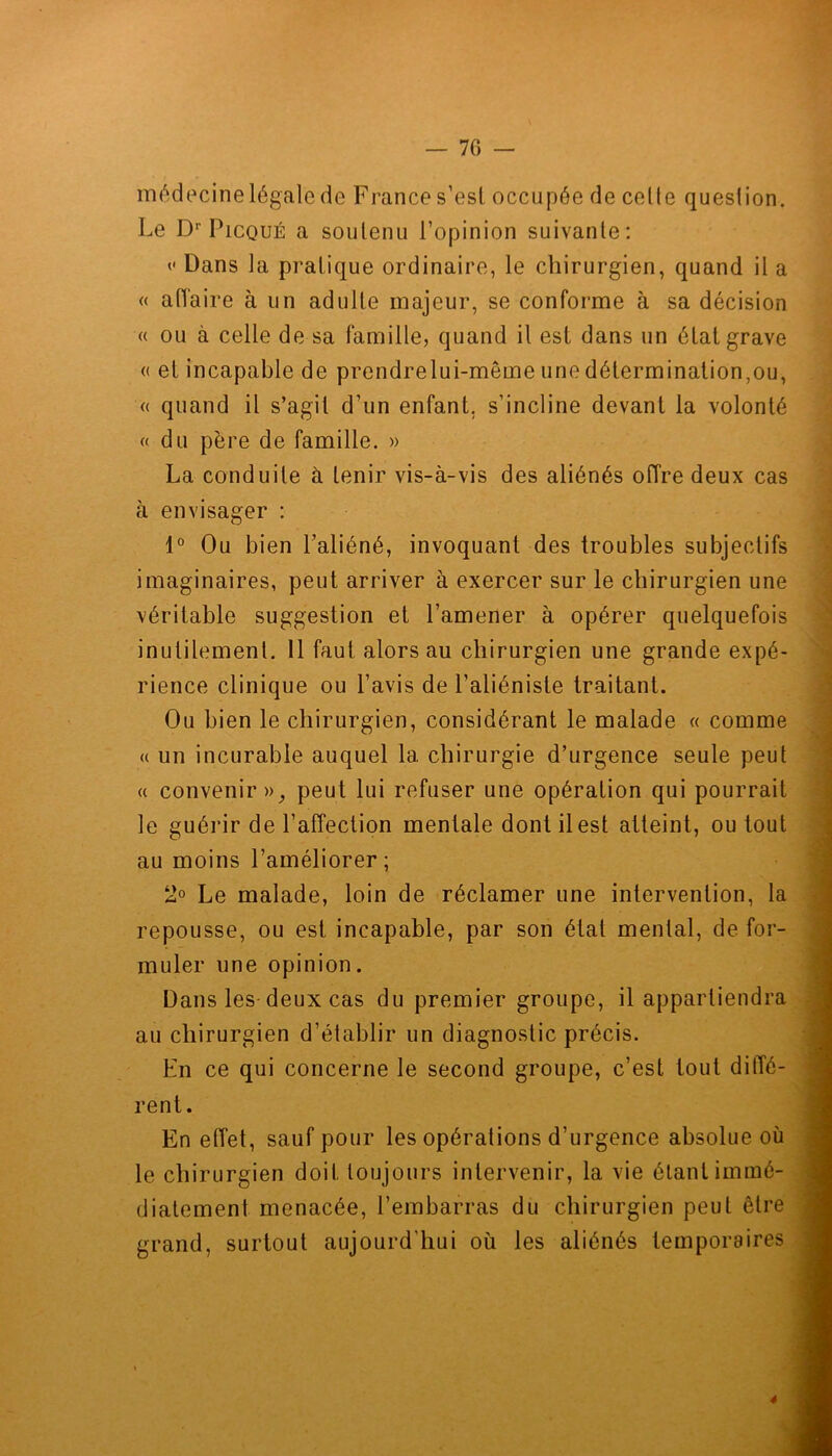 médecine légale de France s’est occupée de celte question. Le Dr Picqué a soutenu l’opinion suivante: <• Dans la pratique ordinaire, le chirurgien, quand il a « affaire à un adulte majeur, se conforme à sa décision « ou à celle de sa famille, quand il est dans un étal grave (( et incapable de prendrelui-même une détermination,ou, « quand il s’agit d’un enfant, s’incline devant la volonté « du père de famille. » La conduite à tenir vis-à-vis des aliénés offre deux cas à envisager : 1° Ou bien l’aliéné, invoquant des troubles subjectifs imaginaires, peut arriver à exercer sur le chirurgien une véritable suggestion et l’amener à opérer quelquefois inutilement. Il faut alors au chirurgien une grande expé- rience clinique ou l’avis de l’aliéniste traitant. Ou bien le chirurgien, considérant le malade « comme « un incurable auquel la chirurgie d’urgence seule peut « convenir», peut lui refuser une opération qui pourrait le guérir de l’affection mentale dont il est atteint, ou tout au moins l’améliorer; 2° Le malade, loin de réclamer une intervention, la repousse, ou est incapable, par son état mental, de for- muler une opinion. Dans les deux cas du premier groupe, il appartiendra au chirurgien d’établir un diagnostic précis. En ce qui concerne le second groupe, c’est tout diffé- rent. En effet, sauf pour les opérations d’urgence absolue où le chirurgien doit toujours intervenir, la vie étant immé- diatement menacée, l’embarras du chirurgien peut être grand, surtout aujourd'hui où les aliénés temporaires