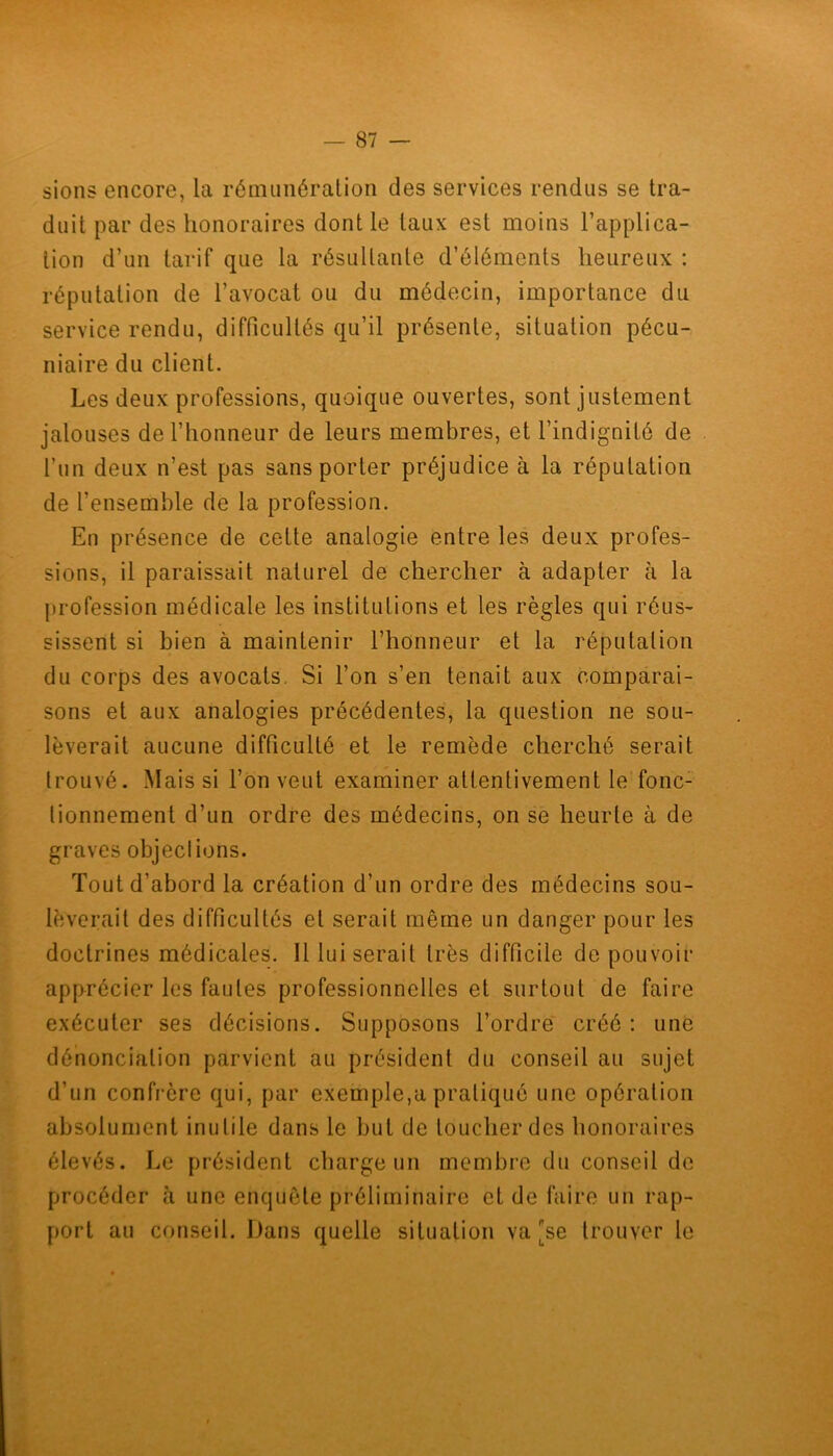 sions encore, la rémunération des services rendus se tra- duit par des honoraires dont le taux est moins l’applica- tion d’un tarif que la résultante d’éléments heureux : réputation de l’avocat ou du médecin, importance du service rendu, difficultés qu’il présente, situation pécu- niaire du client. Les deux professions, quoique ouvertes, sont justement jalouses de l’honneur de leurs membres, et l’indignité de l’un deux n’est pas sans porter préjudice à la réputation de l’ensemble de la profession. En présence de cette analogie entre les deux profes- sions, il paraissait naturel de chercher à adapter à la profession médicale les institutions et les règles qui réus- sissent si bien à maintenir l’honneur et la réputation du corps des avocats. Si l’on s’en tenait aux comparai- sons et aux analogies précédentes, la question ne sou- lèverait aucune difficulté et le remède cherché serait trouvé. Mais si l’on veut examiner attentivement le fonc- tionnement d’un ordre des médecins, on se heurte à de graves objections. Tout d’abord la création d’un ordre des médecins sou- lèverait des difficultés et serait même un danger pour les doctrines médicales. Il lui serait très difficile de pouvoir apprécier les fautes professionnelles et surtout de faire exécuter ses décisions. Supposons l’ordre créé: une dénonciation parvient au président du conseil au sujet d’un confrère qui, par exemple,a pratiqué une opération absolument inutile dans le but de loucher des honoraires élevés. Le président charge un membre du conseil de procéder à une enquête préliminaire et de faire un rap- port au conseil. Dans quelle situation va [se trouver le