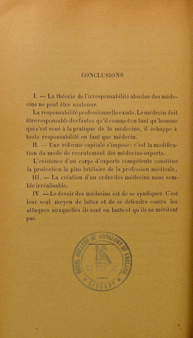 CONCLUSIONS I. — La théorie de l’irresponsabilité absolue des méde- cins ne peut être soutenue. La responsabilité professionnelleexiste. Le médecin doit êtreresponsabledesfaules qu’ilcommeten tant qu’homme qui s’est voué à la pratique de la médecine, il échappe à toute responsabilité en tant que médecin. II. — Une réforme capitale s’impose: c’est la modifica- tion du mode de recrutement des médecins-experts. L’existence d’un corps d’experts compétents constitue la protection la plus tutélaire de la profession médicale. III. — La création d’un ordre des médecins nous sem- ble irréalisable. IV. —Le devoir des médecins est de se syndiquer. C’est leur seul moyen de lutter et de se défendre contre les attaques auxquelles ils sont en butteet qu’ils ne méritent pas.