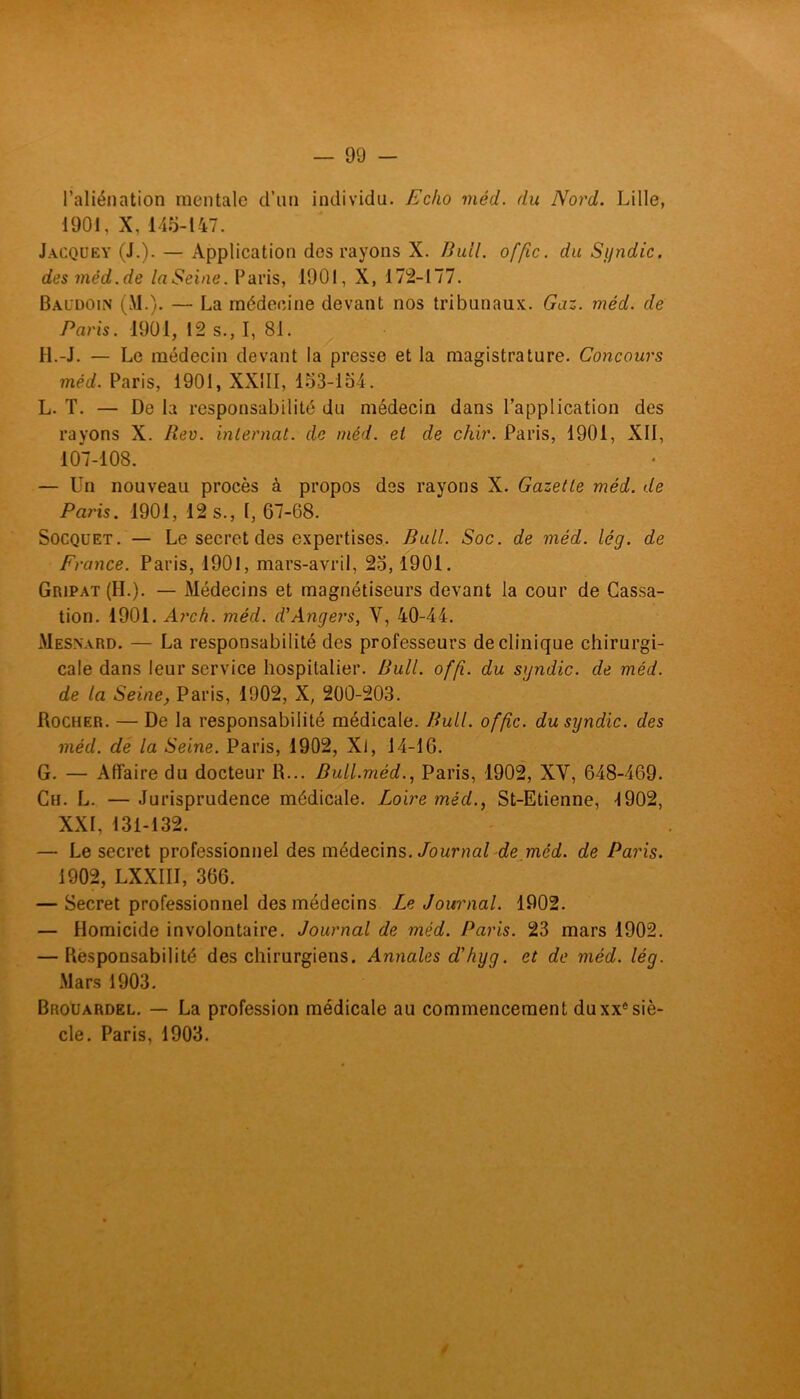 l’aliénation mentale d’un individu. Echo méd. du Nord. Lille, 1901, X, 145-147. Jacquey (J.). — Application des rayons X. Bull, offic. du Syndic, des méd.de laSeine. Paris, 1901, X, 172-177. Baldoin (M.). — La médecine devant nos tribunaux. Gaz. méd. de Paris. 1901, 12 s., I, 81. H.-J. — Le médecin devant la presse et la magistrature. Concours méd. Paris, 1901, XXIII, 153-154. L. T. — De la responsabilité du médecin dans l’application des rayons X. Rev. internat, de méd. et de chir. Paris, 1901, XII, 107-108. — Un nouveau procès à propos des rayons X. Gazette méd. de Paris. 1901, 12 s., I, 67-68. Socquet. — Le secret des expertises. Bull. Soc. de méd. lég. de France. Paris, 1901, mars-avril, 25,1901. Gripat (H.). — Médecins et magnétiseurs devant la cour de Cassa- tion. 1901. Arch. méd. d'Angers, Y, 40-44. Mesnard. — La responsabilité des professeurs de clinique chirurgi- cale dans leur service hospitalier. Bull. offi. du syndic, de méd. de la Seine, Paris, 1902, X, 200-203. Rocher. — De la responsabilité médicale. Bull, offic. du syndic, des méd. de la Seine. Paris, 1902, XJ, 14-16. G. — Affaire du docteur R... Bull.mèd., Paris, 1902, XY, 648-469. Ch. L. — Jurisprudence médicale. Loire méd., St-Etienne, 1902, XXI, 131-132. — Le secret professionnel des médecins. Journal de méd. de Paris. 1902, LXXIII, 366. — Secret professionnel des médecins Le Journal. 1902. — Homicide involontaire. Journal de méd. Paris. 23 mars 1902. — Responsabilité des chirurgiens. Annales d'hyg. et de méd. lég. Mars 1903. Brouardel. — La profession médicale au commencement duxxê siè- cle. Paris, 1903. /